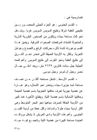 ‫ﺘﻀﺎﺭﻴﺴﻴﺔ ﻫﻰ :‬

‫- ﺍﻟﻘﺴﻡ ﺍﻟﺠﻨﻭﺒﻰ : ﻫﻭ ﺍﻟﺠﺯﺀ ﺍﻟﺠﺒﻠﻰ ﺍﻟﻤﺤﺼـﻭﺭ ﺒـﻴﻥ‬
‫ﺨﻠﻴﺠﻰ ﺍﻟﻌﻘﺒﺔ ﺸﺭﻗﺎ ﻭﺨﻠﻴﺞ ﺍﻟﺴﻭﻴﺱ ﺍﻟﺴﻭﻴﺱ ﻏﺭﺒﺎ. ﻭﻴﺸـﻐل‬
        ‫ﹰ‬                        ‫ﹰ‬
‫ﻨﺤﻭ ﺜﻠﺙ ﻤﺴﺎﺤﺔ ﺴﻴﻨﺎﺀ ﻭﻴﺘﻜﻭﻥ ﻤﻥ ﺍﻟﺼﺨﻭﺭ ﺍﻟﺒﻠﻭﺭﻴﺔ ﺍﻟﻨﺎﺭﻴﺔ‬
‫ﻭﺍﻟﻤﺘﺤﻭﻟﺔ ﻜﺎﻤﺘﺩﺍﺩ ﻟﻤﺭﺘﻔﻌﺎﺕ ﺍﻟﺼﺤﺭﺍﺀ ﺍﻟﺸﺭﻗﻴﺔ. ﻭﻴﺘﻤﻴﺯ ﻫـﺫﺍ‬
‫ﺍﻟﻘﺴﻡ ﺒﻭﻋﻭﺭﺘﻪ ﻟﺸﺩﺓ ﺘﺄﺜﺭﻩ ﺒﺤﺭﻜﺎﺕ ﺍﻟﺭﻓﻊ ﻭﺍﻟﺘﺼﺩﻉ ﻭﻋﻭﺍﻤل‬
‫ﺍﻟﺘﻌﺭﻴﺔ. ﻭﺘﻜﺜﺭ ﺒﻪ ﺍﻷﻭﺩﻴﺔ ﺍﻟﻌﻤﻴﻘﺔ ﺍﻟﺘﻰ ﺘﻨﺤﺩﺭ ﻨﺤـﻭ ﺍﻟﺸـﺭﻕ‬
‫ﺇﻟﻰ ﺨﻠﻴﺞ ﺍﻟﻌﻘﺒﺔ ﻭﻨﺤﻭ ﺍﻟﻐﺭﺏ ﺇﻟﻰ ﺨﻠﻴﺞ ﺍﻟﺴﻭﻴﺱ. ﻭﺃﻫﻡ ﻗﻤﻤﻪ‬
‫ﺍﻟﺠﺒﻠﻴﺔ ﺠﺒل ﺴﺎﻨﺕ ﻜﺎﺘﺭﻴﻥ ٩٣٦٢ ﻤﺘﺭ، ﻭﻴﻌﺩ ﺃﻋﻠـﻰ ﺠﺒـﺎل‬
                      ‫ﻤﺼﺭ ﻭﺠﺒل ﺃﻡ ﺸﻭﻤﺭ ﻭﺠﺒل ﻤﻭﺴﻰ.‬

‫- ﺍﻟﻘﺴﻡ ﺍﻷﻭﺴﻁ : ﺘﺸﻐل ﻤﺴﺎﺤﺘﻪ ﺃﻜﺜـﺭ ﻤـﻥ ﻨﺼـﻑ‬
‫ﻤﺴﺎﺤﺔ ﺸﺒﻪ ﺠﺯﻴﺭﺓ ﺴﻴﻨﺎﺀ ﻭﻴﻨﺤﺩﺭ ﻨﺤﻭ ﺍﻟﺸﻤﺎل، ﻭﻫﻭ ﻋﺒـﺎﺭﺓ‬
‫ﻋﻥ ﻫﻀﺒﺔ ﺠﻴﺭﻴﺔ ﺘﻌﺭﻑ ﺤﺎﻓﺘﻬﺎ ﺍﻟﺠﻨﻭﺒﻴﺔ ﺒﺎﺴﻡ ﻫﻀﺒﺔ ﺍﻟﻌﺠﻤﺔ‬
‫ﻭﺤﺎﻓﺘﻬﺎ ﺍﻟﺸﻤﺎﻟﻴﺔ ﺒﺎﺴﻡ ﻫﻀﺒﺔ ﺍﻟﺘﻴﺔ. ﻭﻴﻘﻁﻊ ﺍﻷﺨﻴﺭﺓ ﻋﺩﺩ ﻜﺒﻴﺭ‬
‫ﻤﻥ ﺍﻷﻭﺩﻴﺔ ﺍﻟﺠﺎﻓﺔ ﺘﺼﺭﻑ ﻤﻴﺎﻫﻬﺎ ﻨﺤﻭ ﺍﻟﺒﺤﺭ ﺍﻟﻤﺘﻭﺴﻁ ﻭﻫﻰ‬
‫ﺃﻜﺜﺭ ﺃﻭﺩﻴﺔ ﺴﻴﻨﺎﺀ ﻁﻭﻻ ﻭﺍﺘﺴﺎﻋﹰ، ﻭﺃﻗل ﻋﻤﻘﺎ ﻤﻥ ﺃﻭﺩﻴﺔ ﺍﻟﻘﺴـﻡ‬
                ‫ﹰ‬          ‫ﺎ‬       ‫ﹰ‬
‫ﺍﻟﺠﻨﻭﺒﻰ. ﻭﺃﻫﻡ ﻫﺫﻩ ﺍﻷﻭﺩﻴﺔ ﻭﺍﺩﻯ ﺍﻟﻌﺭﻴﺵ ﺇﺫ ﻴﺸﻐل ﺒﺭﻭﺍﻓـﺩﻩ‬
‫ﺍﻟﻌﺩﻴﺩﺓ ﻤﺴﺎﺤﺔ ﻜﺒﻴﺭﺓ ﻤﻥ ﻫﻀﺒﺔ ﺍﻟﺘﻴﺔ ﻭﺘﺘﺠﻤـﻊ ﻓﻴـﻪ ﻤﻴـﺎﻩ‬

‫٨١٣‬
 