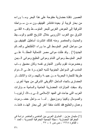 ‫ﺍﻟﻌﺼﻭﺭ ﻨﺎﻓﺫﺓ ﺤﻀﺎﺭﻴﺔ ﻤﻔﺘﻭﺤﺔ ﻋﻠﻰ ﻫﺫﺍ ﺍﻟﺒﺤﺭ ﻭﻤـﺎ ﻭﺭﺍﺀﻩ‬
‫ﻤﻥ ﺒﺤﺎﺭ ﻗﺭﻴﺒﺔ ﺃﻭ ﺒﻌﻴﺩﺓ ﻓﺎﻨﺘﺸﺭ ﺍﻟﻔﻴﻨﻴﻘﻴـﻭﻥ ﻤـﻥ ﺴـﻭﺍﺤﻠﻪ‬
‫ﺍﻟﺸﺭﻗﻴﺔ ﺇﻟﻰ ﺍﻟﺤﻭﺽ ﺍﻟﻐﺭﺒﻰ ﻟﻠﺒﺤﺭ ﺍﻟﻤﺘﻭﺴـﻁ ﻭﻓﻴـﻪ ﺍﻟﺘﻘـﻰ‬
‫ﺍﻟﺸﺭﻕ ﻤﻊ ﺍﻟﻐﺭﺏ ﺍﻷﻭﺭﻭﺒﻰ ﺨﻼل ﺍﻟﺘﺎﺭﻴﺦ ﺍﻟﻘﺩﻴﻡ ﻭﺍﻟﻭﺴـﻴﻁ‬
‫ﻭﺍﻟﺤﺩﻴﺙ ﻭﺍﻟﻤﻌﺎﺼﺭ ﻭﻤﻨﻪ ﻜﺫﻟﻙ ﺍﻨﺘﺸﺭﺕ ﺃﺴﺎﻁﻴل ﺍﻟﻔﻴﻨﻴﻘﻴـﻴﻥ‬
‫ﻤﻥ ﺴﻭﺍﺤل ﺍﻟﺒﺤﺭ ﺍﻟﻤﺘﻭﺴﻁ ﺇﻟﻰ ﻤﺎ ﻭﺭﺍﺀ ﺍﻷﻁﻠﻨﻁﻰ ﻭﺍﻟﻌـﺎﻟﻡ‬
‫ﺍﻟﺠﺩﻴﺩ)١( . ﻭﻗﺩ ﻅﻠﺕ ﻤﻭﺍﻨﻰ ﻤﺼﺭ ﺍﻟﺸﻤﺎﻟﻴﺔ ﺍﻟﻤﻁﻠـﺔ ﻋﻠـﻰ‬
‫ﺍﻟﺒﺤﺭ ﺍﻟﻤﺘﻭﺴﻁ ﻭﻤﻭﺍﻨﻰ ﺍﻟﺸﺎﻡ ﻭﻤﻭﺍﻨﻰ ﺍﻟﺨﻠﻴﺞ ﻭﻤﻭﺍﻨﻰ ﺍﻟـﻴﻤﻥ‬
‫ﻭﺤﻀﺭﻤﻭﺕ ﺘﻘﻭﻡ ﺒﺎﻟﺩﻭﺭ ﺍﻟﺘﺠﺎﺭﻯ ﻨﻔﺴﻪ ﻭﻜﺎﻥ ﻤﻀﻴﻕ ﺒـﺎﺏ‬
‫ﺍﻟﻤﻨﺩﺏ ﻓﻰ ﺍﻟﺴﻭﺍﺤل ﺍﻟﺠﻨﻭﺒﻴﺔ ﻟﺸﺒﻪ ﺍﻟﺠﺯﻴـﺭﺓ ﻋﻠـﻰ ﺍﻟـﺩﻭﺍﻡ‬
‫ﻁﺭﻴﻘﺎ ﻟﻠﺘﺠﺎﺭﺓ ﺍﻟﺒﺤﺭﻴﺔ ﻤـﻥ ﺠﻬـﺔ ﻭﻟﻠﻬﺠـﺭﺍﺕ ﻭﺍﻻﻨﺘﺸـﺎﺭ‬
                                             ‫ﹰ‬
‫ﺍﻟﺤﻀﺎﺭﻯ ﺒﺎﺘﺠﺎﻩ ﺍﻟﺴﺎﺤل ﺍﻷﻓﺭﻴﻘﻰ ﺍﻟﺸﺭﻗﻰ ﻤﻥ ﺠﻬﺔ ﺃﺨﺭﻯ .‬
‫ﻭﻗﺩ ﺴﺒﻘﺕ ﺍﻟﻤﺅﺜﺭﺍﺕ ﺍﻟﺤﻀﺎﺭﻴﺔ ﺍﻟﺤﺎﻤﻴﺔ ﻭﺍﻟﺴﺎﻤﻴﺔ ﻤـﺅﺜﺭﺍﺕ‬
‫ﺍﻟﻌﺭﺏ ﺍﻟﺘﻰ ﺠﺎﺀﺕ ﻓﻰ ﺍﻟﻌﻬﺩ ﺍﻹﺴﻼﻤﻰ ﺇﻟـﻰ ﺒـﻼﺩ ﺃﺭﺘﻴﺭﻴـﺎ‬
‫ﻭﺍﻟﺼﻭﻤﺎل ﻭﻜﻴﻨﻴﺎ ﻭﻤﻭﺯﻤﺒﻴﻕ . ﺃﻤـﺎ ﺴـﻭﺍﺤل ﺤﻀـﺭﻤﻭﺕ‬
‫ﻭ ‪‬ﻤﺎﻥ ﻭﺍﻟﺨﻠﻴﺞ ﻓﻘﺩ ﻜﺎﻨﺕ ﻤﻨﻔﺫﺍ ﺁﺨﺭ ﺇﻟﻰ ﺒﺤﺎﺭ ﺍﻟﻬﻨـﺩ ﻓﺎﻤﺘـﺩ‬
                           ‫ﹰ‬                         ‫ﻋ‬


‫)١( ﺴﻠﻴﻤﺎﻥ ﺤﺯﻴﻥ : ﺍﻟﻤﺸﺭﻕ ﺍﻟﻌﺭﺒﻰ ﺒﻴﻥ ﺍﻟﻤﺎﻀﻰ ﻭﺍﻟﺤﺎﻀﺭ ﺩﺭﺍﺴﺔ ﻓﻰ‬
‫ﺍﻟﺠﻐﺭﺍﻓﻴﺎ ﺍﻟﺤﻀﺎﺭﻴﺔ ، ﻤﺠﻠﺔ ﺍﻟﺠﻤﻌﻴﺔ ﺍﻟﺠﻐﺭﺍﻓﻴﺔ ﺍﻟﻤﺼﺭﻴﺔ ، ﺍﻟﻌﺩﺩ ١‬
                         ‫، ﺍﻟﻘﺎﻫﺭﺓ ٨٦٩١ ، ﺹ ﺹ ٤ – ٧٢ .‬
‫١٣‬
 