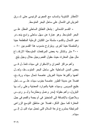 ‫ﺍﻷﻤﻁﺎﺭ ﺍﻟﺸﺘﻭﻴﺔ ﻭﺘﻨﺴﺎﺏ ﻤﻊ ﺍﻟﻤﺠﺭﻯ ﺍﻟﺭﺌﻴﺴﻰ ﺤﺘﻰ ﺸـﺭﻕ‬
            ‫ﺍﻟﻌﺭﻴﺵ ﻓﻰ ﺍﻟﺸﻤﺎل ﻋﻠﻰ ﺴﺎﺤل ﺍﻟﺒﺤﺭ ﺍﻟﻤﺘﻭﺴﻁ.‬

‫- ﺍﻟﻘﺴﻡ ﺍﻟﺸﻤﺎﻟﻰ : ﻴﺸﻐل ﺍﻟﻨﻁﺎﻕ ﺍﻟﺴﺎﺤﻠﻰ ﺍﻟﻤﻁل ﻋﻠـﻰ‬
‫ﺍﻟﺒﺤﺭ ﺍﻟﻤﺘﻭﺴﻁ. ﻭﻫﻭ ﻋﺒﺎﺭﺓ ﻋﻥ ﺴﻬل ﺴﺎﺤﻠﻰ ﻭﺍﺴﻊ ﻴﻨﺤـﺩﺭ‬
‫ﻨﺤﻭ ﺍﻟﺸﻤﺎل ﻭﺘﻜﺴﻭﻩ ﺴﻠﺴﻠﺔ ﻤﻥ ﺍﻟﻜﺜﺒﺎﻥ ﺍﻟﺭﻤﻠﻴﺔ ﺍﻟﻤﺘﻘﻁﻌﺔ ﺤﻴﻨﺎ‬
‫ﹰ‬
‫ﻭﺍﻟﻤﺘﺼﻠﺔ ﺤﻴﻨﺎ ﺃﺨﺭﻯ. ﻭﻴﺘﺭﺍﻭﺡ ﻤﻨﺴﻭﺏ ﻫﺫﺍ ﺍﻟﻘﺴﻡ ﺒﻴﻥ ٠٨ –‬
                                       ‫ﹰ‬
‫٠٠٢ ﻤﺘﺭ ﻭﺘﺘﻨﺎﺜﺭ ﺒﻪ ﺒﻌﺽ ﺍﻟﻤﺭﺘﻔﻌﺎﺕ ﺍﻟﻤﺘﻭﺴﻁﺔ ﺍﻻﺭﺘﻔـﺎﻉ‬
 ‫ﻤﺜل ﺠﺒل ﺍﻟﻤﻐﺎﺭﺓ، ﺤﻴﺙ ﺤﻘﻭل ﺍﻟﻔﺤﻡ ﻭﺠﺒل ﺤﻼل ﻭﺠﺒل ﻴﻠﺞ.‬

‫ﻭﺃﻫﻡ ﻤﺭﺍﻜﺯ ﺍﻟﻌﻤﺭﺍﻥ ﻭﺍﻻﺴﺘﻘﺭﺍﺭ ﻓﻰ ﺴﻴﻨﺎﺀ ﺘﺘﻤﺜـل ﻓـﻰ‬
‫ﺒﻌﺽ ﺍﻟﻤﺩﻥ ﺍﻟﺴﺎﺤﻠﻴﺔ ﻋﻠﻰ ﺴﺎﺤل ﺍﻟﺒﺤﺭ ﺍﻟﻤﺘﻭﺴـﻁ، ﻭﻟﻌـل‬
‫ﺃﻫﻤﻬﺎ ﻭﺃﻜﺒﺭﻫﺎ ﻤﺩﻴﻨﺔ ﺍﻟﻌﺭﻴﺵ ﻋﺎﺼﻤﺔ ﺸﻤﺎل ﺴﻴﻨﺎﺀ ﻭﺭﻓـﺢ،‬
‫ﻓﻀﻼ ﻋﻥ ﻤﺩﻴﻨﺔ ﺍﻟﻁﻭﺭ ﻋﺎﺼﻤﺔ ﺠﻨﻭﺏ ﺴﻴﻨﺎﺀ ﻋﻠـﻰ ﺴـﺎﺤل‬
                                           ‫ﹰ‬
‫ﺨﻠﻴﺞ ﺍﻟﺴﻭﻴﺱ. ﻭﺴﻴﻨﺎﺀ ﻏﻨﻴﺔ ﺒﺎﻟﻤﻭﺍﺭﺩ ﺍﻟﻤﻌﺩﻨﻴﺔ ﻭﻋﻠﻰ ﺭﺃﺴـﻬﺎ‬
‫ﺍﻟﺒﺘﺭﻭل، ﻭﺃﻫﻡ ﺤﻘﻭﻟﻪ )ﺴﺩﺭ ﻭﻋﺴل ﻭﻤﻁﺎﺭﻤﺔ ﻭﺃﺒـﻭ ﺭﺩﻴـﺱ‬
‫ﻭﺒﻼﻋﻴﻡ(، ﺒﺎﻹﻀﺎﻓﺔ ﺇﻟﻰ ﺍﻟﻤﻨﺠﻨﻴﺯ ﻓﻰ ﺃﻡ ﺒﺠﻤﺔ ﻭﺍﻟﻔﺤﻡ ﻓﻰ ﺠﺒل‬
‫ﺍﻟﻤﻐﺎﺭﺓ ﻜﻤﺎ ﺴﺒﻕ ﺍﻟﺫﻜﺭ، ﻓﻀﻼ ﻋﻥ ﻤﻨﺎﻁﻕ ﺍﻟﺘﻭﺴﻊ ﺍﻟﺯﺭﺍﻋﻰ‬
                        ‫ﹰ‬
‫ﺍﻟﻤﺭﺘﺒﻁﺔ ﺒﻤﺸﺭﻭﻉ ﺘﺭﻋﺔ ﺍﻟﺴﻼﻡ ﺍﻟﺘﻰ ﺘﺤﻤل ﻤﻴﺎﻩ ﺍﻟﻨﻴـل ﺇﻟـﻰ‬
                                                  ‫ﺴﻴﻨﺎﺀ.‬

‫٩١٣‬
 