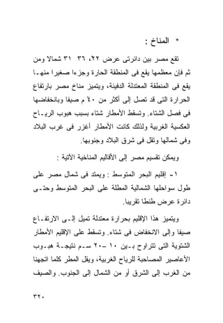 ‫* ﺍﻟﻤﻨﺎﺥ :‬
‫ﺘﻘﻊ ﻤﺼﺭ ﺒﻴﻥ ﺩﺍﺌﺭﺘﻰ ﻋﺭﺽ ٢٢ْ، ٦٣ ١٣ ﺸﻤﺎﻻ ﻭﻤﻥ‬
    ‫ﹰ‬
‫ﺜﻡ ﻓﺈﻥ ﻤﻌﻅﻤﻬﺎ ﻴﻘﻊ ﻓﻰ ﺍﻟﻤﻨﻁﻘﺔ ﺍﻟﺤﺎﺭﺓ ﻭﺠﺯﺀﺍ ﺼﻐﻴﺭﺍ ﻤﻨﻬـﺎ‬
      ‫ﹰ‬     ‫ﹰ‬
‫ﻴﻘﻊ ﻓﻰ ﺍﻟﻤﻨﻁﻘﺔ ﺍﻟﻤﻌﺘﺩﻟﺔ ﺍﻟﺩﻓﻴﺌﺔ، ﻭﻴﺘﻤﻴﺯ ﻤﻨﺎﺥ ﻤﺼﺭ ﺒﺎﺭﺘﻔﺎﻉ‬
‫ﺍﻟﺤﺭﺍﺭﺓ ﺍﻟﺘﻰ ﻗﺩ ﺘﺼل ﺇﻟﻰ ﺃﻜﺜﺭ ﻤﻥ ٠٤ ﻡ ﺼﻴﻔﺎ ﻭﺒﺎﻨﺨﻔﺎﻀﻬﺎ‬
           ‫ﹰ‬      ‫ْ‬
‫ﻓﻰ ﻓﺼل ﺍﻟﺸﺘﺎﺀ. ﻭﺘﺴﻘﻁ ﺍﻷﻤﻁﺎﺭ ﺸﺘﺎﺀ ﺒﺴﺒﺏ ﻫﺒﻭﺏ ﺍﻟﺭﻴـﺎﺡ‬
                  ‫‪‬‬
‫ﺍﻟﻌﻜﺴﻴﺔ ﺍﻟﻐﺭﺒﻴﺔ ﻭﻟﺫﻟﻙ ﻜﺎﻨﺕ ﺍﻷﻤﻁﺎﺭ ﺃﻏﺯﺭ ﻓﻰ ﻏﺭﺏ ﺍﻟﺒﻼﺩ‬
                ‫ﻭﻓﻰ ﺸﻤﺎﻟﻬﺎ ﻭﺘﻘل ﻓﻰ ﺸﺭﻕ ﺍﻟﺒﻼﺩ ﻭﺠﻨﻭﺒﻬﺎ.‬

        ‫ﻭﻴﻤﻜﻥ ﺘﻘﺴﻴﻡ ﻤﺼﺭ ﺇﻟﻰ ﺍﻷﻗﺎﻟﻴﻡ ﺍﻟﻤﻨﺎﺨﻴﺔ ﺍﻵﺘﻴﺔ :‬

‫١- ﺇﻗﻠﻴﻡ ﺍﻟﺒﺤﺭ ﺍﻟﻤﺘﻭﺴﻁ : ﻭﻴﻤﺘﺩ ﻓﻰ ﺸﻤﺎل ﻤﺼﺭ ﻋﻠﻰ‬
‫ﻁﻭل ﺴﻭﺍﺤﻠﻬﺎ ﺍﻟﺸﻤﺎﻟﻴﺔ ﺍﻟﻤﻁﻠﺔ ﻋﻠﻰ ﺍﻟﺒﺤﺭ ﺍﻟﻤﺘﻭﺴﻁ ﻭﺤﺘـﻰ‬
                               ‫ﺩﺍﺌﺭﺓ ﻋﺭﺽ ﻁﻨﻁﺎ ﺘﻘﺭﻴﺒﺎ.‬
                                ‫ﹰ‬

‫ﻭﻴﺘﻤﻴﺯ ﻫﺫﺍ ﺍﻹﻗﻠﻴﻡ ﺒﺤﺭﺍﺭﺓ ﻤﻌﺘﺩﻟﺔ ﺘﻤﻴل ﺇﻟـﻰ ﺍﻻﺭﺘﻔـﺎﻉ‬
‫ﺼﻴﻔﺎ ﻭﺇﻟﻰ ﺍﻻﻨﺨﻔﺎﺽ ﻓﻰ ﺸﺘﺎﺀ. ﻭﺘﺴﻘﻁ ﻋﻠﻰ ﺍﻹﻗﻠﻴﻡ ﺍﻷﻤﻁﺎﺭ‬
                         ‫‪‬‬                    ‫ﹰ‬
‫ﺍﻟﺸﺘﻭﻴﺔ ﺍﻟﺘﻰ ﺘﺘﺭﺍﻭﺡ ﺒـﻴﻥ ٠١ –٠٢ ﺴـﻡ ﻨﺘﻴﺠـﺔ ﻫﺒـﻭﺏ‬
‫ﺍﻷﻋﺎﺼﻴﺭ ﺍﻟﻤﺼﺎﺤﺒﺔ ﻟﻠﺭﻴﺎﺡ ﺍﻟﻐﺭﺒﻴﺔ، ﻭﻴﻘل ﺍﻟﻤﻁﺭ ﻜﻠﻤﺎ ﺍﺘﺠﻬﻨﺎ‬
‫ﻤﻥ ﺍﻟﻐﺭﺏ ﺇﻟﻰ ﺍﻟﺸﺭﻕ ﺃﻭ ﻤﻥ ﺍﻟﺸﻤﺎل ﺇﻟﻰ ﺍﻟﺠﻨﻭﺏ. ﻭﺍﻟﺼﻴﻑ‬

‫٠٢٣‬
 