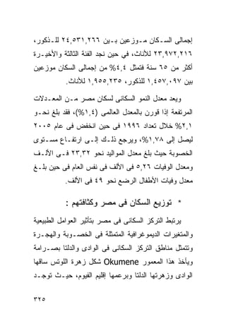 ‫ﺇﺠﻤﺎﻟﻰ ﺍﻟﺴـﻜﺎﻥ ﻤـﻭﺯﻋﻴﻥ ﺒـﻴﻥ ٦٦٢,١٣٥,٤٢ ﻟﻠـﺫﻜﻭﺭ،‬
‫٦١٢,٢٧٩,٣٢ ﻟﻸﻨﺎﺙ، ﻓﻲ ﺤﻴﻥ ﻨﺠﺩ ﺍﻟﻔﺌﺔ ﺍﻟﺜﺎﻟﺜﺔ ﻭﺍﻷﺨﻴـﺭﺓ‬
‫ﺃﻜﺜﺭ ﻤﻥ ٥٦ ﺴﻨﺔ ﻓﺘﻤﺜل ٤,٤% ﻤﻥ ﺇﺠﻤﺎﻟﻰ ﺍﻟﺴﻜﺎﻥ ﻤﻭﺯﻋﻴﻥ‬
           ‫ﺒﻴﻥ ٧٩٠,٧٥٤,١ ﻟﻠﺫﻜﻭﺭ، ٥٣٢,٥٥٩,١ ﻟﻸﻨﺎﺙ.‬

‫ﻭﻴﻌﺩ ﻤﻌﺩل ﺍﻟﻨﻤﻭ ﺍﻟﺴﻜﺎﻨﻰ ﻟﺴﻜﺎﻥ ﻤﺼﺭ ﻤـﻥ ﺍﻟﻤﻌـﺩﻻﺕ‬
‫ﺍﻟﻤﺭﺘﻔﻌﺔ ﺇﺫﺍ ﻗﻭﺭﻥ ﺒﺎﻟﻤﻌﺩل ﺍﻟﻌﺎﻟﻤﻰ )٤,١%(، ﻓﻘﺩ ﺒﻠﻎ ﻨﺤـﻭ‬
‫١,٢% ﺨﻼل ﺘﻌﺩﺍﺩ ٦٩٩١ ﻓﻰ ﺤﻴﻥ ﺍﻨﺨﻔﺽ ﻓﻰ ﻋﺎﻡ ٥٠٠٢‬
‫ﻟﻴﺼل ﺇﻟﻰ ٨٧,١%، ﻭﻴﺭﺠﻊ ﺫﻟـﻙ ﺇﻟـﻰ ﺍﺭﺘﻔـﺎﻉ ﻤﺴـﺘﻭﻯ‬
‫ﺍﻟﺨﺼﻭﺒﺔ ﺤﻴﺙ ﺒﻠﻎ ﻤﻌﺩل ﺍﻟﻤﻭﺍﻟﻴﺩ ﻨﺤﻭ ٢٣,٣٢ ﻓـﻰ ﺍﻷﻟـﻑ‬
‫ﻭﻤﻌﺩل ﺍﻟﻭﻓﻴﺎﺕ ٦٢,٥ ﻓﻰ ﺍﻷﻟﻑ ﻓﻰ ﻨﻔﺱ ﺍﻟﻌﺎﻡ ﻓﻰ ﺤﻴﻥ ﺒﻠـﻎ‬
          ‫ﻤﻌﺩل ﻭﻓﻴﺎﺕ ﺍﻷﻁﻔﺎل ﺍﻟﺭﻀﻊ ﻨﺤﻭ ٩٤ ﻓﻰ ﺍﻷﻟﻑ.‬

           ‫* ﺘﻭﺯﻴﻊ ﺍﻟﺴﻜﺎﻥ ﻓﻰ ﻤﺼﺭ ﻭﻜﺜﺎﻓﺘﻬﻡ :‬
‫ﻴﺭﺘﺒﻁ ﺍﻟﺘﺭﻜﺯ ﺍﻟﺴﻜﺎﻨﻰ ﻓﻰ ﻤﺼﺭ ﺒﺘﺄﺜﻴﺭ ﺍﻟﻌﻭﺍﻤل ﺍﻟﻁﺒﻴﻌﻴﺔ‬
‫ﻭﺍﻟﻤﺘﻐﻴﺭﺍﺕ ﺍﻟﺩﻴﻤﻭﻏﺭﺍﻓﻴﺔ ﺍﻟﻤﺘﻤﺜﻠﺔ ﻓﻰ ﺍﻟﺨﺼـﻭﺒﺔ ﻭﺍﻟﻬﺠـﺭﺓ‬
‫ﻭﺘﺘﻤﺜل ﻤﻨﺎﻁﻕ ﺍﻟﺘﺭﻜﺯ ﺍﻟﺴﻜﺎﻨﻰ ﻓﻰ ﺍﻟﻭﺍﺩﻯ ﻭﺍﻟﺩﻟﺘﺎ ﺒﺼـﺭﺍﻤﺔ‬
‫ﻭﻴﺄﺨﺫ ﻫﺫﺍ ﺍﻟﻤﻌﻤﻭﺭ ‪ Okumene‬ﺸﻜل ﺯﻫﺭﺓ ﺍﻟﻠﻭﺘﺱ ﺴﺎﻗﻬﺎ‬
‫ﺍﻟﻭﺍﺩﻯ ﻭﺯﻫﺭﺘﻬﺎ ﺍﻟﺩﻟﺘﺎ ﻭﺒﺭﻋﻤﻬﺎ ﺇﻗﻠﻴﻡ ﺍﻟﻔﻴﻭﻡ، ﺤﻴـﺙ ﺘﻭﺠـﺩ‬

‫٥٢٣‬
 