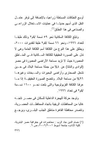 ‫ﺃﻭﺴﻊ ﺍﻟﻨﻁﺎﻗﺎﺕ ﺍﻟﻤﺴﺘﻐﻠﺔ ﺯﺭﺍﻋﻴﹰ، ﺒﺎﻹﻀﺎﻓﺔ ﺇﻟﻰ ﺘﻭﻓﺭ ﻋﺎﻤـل‬
                        ‫ﺎ‬
‫ﺍﻟﻨﻘل ﺍﻟﺫﻯ ﺃﺴﻬﻡ ﺤﺩﻴﺜـﺎ ﻓﻰ ﻋﻤﻠﻴﺎﺕ ﺍﻻﺴـﺘﻐﻼل ﺍﻟﺯﺭﺍﻋـﻰ‬
                            ‫ﹰ‬
                             ‫ﻭﺍﻟﺼﻨﺎﻋﻰ ﻓﻰ ﻫﺫﺍ ﺍﻟﻨﻁﺎﻕ)١(.‬

‫ﻭﺘﺒﻠﻎ ﺍﻟﻜﺜﺎﻓﺔ ﺍﻟﺴﻜﺎﻨﻴﺔ ﻨﺤﻭ ٩٥ ﻨﺴﻤﺔ /ﻜﻡ٢ ﻭﺫﻟﻙ ﻁﺒﻘـﺎ‬
‫ﹰ‬
‫ﻟﺘﻌﺩﺍﺩ ٦٩٩١، ﻭﻨﺤﻭ ٦٦ ﻨﺴﻤﺔ /ﻜﻡ٢ ﻁﺒﻘﺎ ﻟﺘﻘﺩﻴﺭﺍﺕ ٠٠٠٢،‬
               ‫ﹰ‬
‫ﻭﻴﻁﻠﻕ ﻋﻠﻰ ﻫﺫﺍ ﺍﻟﻨﻭﻉ ﻤﻥ ﺍﻟﻜﺜﺎﻓﺔ ﺃﺴﻡ ﺍﻟﻜﺜﺎﻓﺔ ﺍﻟﻌﺎﻤﺔ ﻭﻫﻰ ﻻ‬
‫ﺘﺩل ﻋﻠﻰ ﺍﻟﺼﻭﺭﺓ ﺍﻟﺤﻘﻴﻘﻴﺔ ﻟﻠﻜﺜﺎﻓﺔ ﺍﻟﺴـﻜﺎﻨﻴﺔ ﻓـﻰ ﺍﻟﻤﻨـﺎﻁﻕ‬
‫ﺍﻟﻤﻌﻤﻭﺭﺓ ﺤﻴﺙ ﻻ ﺘﺯﻴﺩ ﻤﺴﺎﺤﺔ ﺍﻷﺭﺍﻀﻰ ﺍﻟﻤﻌﻤﻭﺭﺓ ﻓﻰ ﻤﺼﺭ‬
‫)ﺍﻟﻭﺍﺩﻯ ﻭﺍﻟﺩﻟﺘﺎ( ﻋﻥ ٤% ﻤﻥ ﺠﻤﻠﺔ ﻤﺴﺎﺤﺔ ﺍﻟﺒﻼﺩ ﻓﻰ ﺤـﻴﻥ‬
‫ﺘﺸﻐل ﺍﻟﺼﺤﺎﺭﻯ ﻭﺃﺭﺍﻀﻰ ﺍﻟﺒﺤﻴﺭﺍﺕ ﻭﺍﻟﺴـﺒﺨﺎﺕ ﻭﻏﻴﺭﻫـﺎ‬
‫٦٩% ﻤﻥ ﻤﺴﺎﺤﺔ ﺍﻟﺒﻼﺩ. ﻭﺘﺘﻀﺢ ﺍﻟﺼﻭﺭﺓ ﺍﻟﺤﻘﻴﻘﻴـﺔ ﺇﺫﺍ ﻤـﺎ‬
‫ﻋﺭﻓﻨﺎ ﺍﻟﻜﺜﺎﻓﺔ ﺍﻟﻔﺯﻴﻭﻟﻭﺠﻴﺔ ﻭﺍﻟﺘﻰ ﺒﻠﻐﺕ ﻨﺤـﻭ ٠٠٦١ ﻨﺴـﻤﺔ‬
                                   ‫/ﻜﻡ٢ ﻓﻰ ﺘﻌﺩﺍﺩ ٦٩٩١.‬

‫ﻭﺘﻭﺠﺩ ﺤﺭﻜﺔ ﻟﻠﻬﺠﺭﺓ ﺍﻟﺩﺍﺨﻠﻴﺔ ﻟﻠﺴﻜﺎﻥ ﻓﻰ ﻤﺼـﺭ ﺘﺘﺠـﻪ‬
‫ﻏﺎﻟﺒﺎ ﻤﻥ ﺍﻟﻤﺤﺎﻓﻅﺎﺕ ﺍﻟﺭﻴﻔﻴﺔ ﺒﺎﺘﺠﺎﻩ ﺍﻟﻤﺤﺎﻓﻅـﺎﺕ ﺍﻟﺤﻀـﺭﻴﺔ،‬
                                                 ‫ﹰ‬
‫ﻭﺘﺘﺼﺩﺭ ﻤﺤﺎﻓﻅﺔ ﺍﻟﻘﺎﻫﺭﺓ ﻤﻨﺎﻁﻕ ﺍﻟﺠﺫﺏ ﺍﻟﺒﺸـﺭﻯ، ﻭﻴﺭﺠـﻊ‬


‫)١( ﺤﺴﺎﻡ ﺍﻟﺩﻴﻥ ﺠﺎﺩ ﺍﻟﺭﺏ : ﻤﺤﺎﻀﺭﺍﺕ ﻓﻰ ﺠﻐﺭﺍﻓﻴﺔ ﻤﺼﺭ ﺍﻟﺒﺸﺭﻴﺔ،‬
             ‫ﻜﻠﻴﺔ ﺍﻵﺩﺍﺏ، ﺠﺎﻤﻌﺔ ﺃﺴﻴﻭﻁ ١٠٠٢/٢٠٠٢، ﺹ ٦.‬
‫٦٢٣‬
 