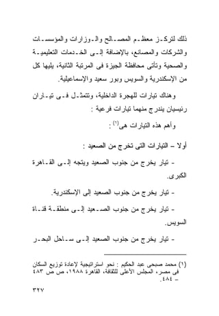 ‫ﺫﻟﻙ ﻟﺘﺭﻜـﺯ ﻤﻌﻅـﻡ ﺍﻟﻤﺼـﺎﻟﺢ ﻭﺍﻟـﻭﺯﺍﺭﺍﺕ ﻭﺍﻟﻤﺅﺴﺴـﺎﺕ‬
‫ﻭﺍﻟﺸﺭﻜﺎﺕ ﻭﺍﻟﻤﺼﺎﻨﻊ، ﺒﺎﻹﻀﺎﻓﺔ ﺇﻟـﻰ ﺍﻟﺨـﺩﻤﺎﺕ ﺍﻟﺘﻌﻠﻴﻤﻴـﺔ‬
‫ﻭﺍﻟﺼﺤﻴﺔ ﻭﺘﺄﺘﻰ ﻤﺤﺎﻓﻅﺔ ﺍﻟﺠﻴﺯﺓ ﻓﻰ ﺍﻟﻤﺭﺘﺒﺔ ﺍﻟﺜﺎﻨﻴﺔ، ﻴﻠﻴﻬﺎ ﻜل‬
         ‫ﻤﻥ ﺍﻹﺴﻜﻨﺩﺭﻴﺔ ﻭﺍﻟﺴﻭﻴﺱ ﻭﺒﻭﺭ ﺴﻌﻴﺩ ﻭﺍﻹﺴﻤﺎﻋﻴﻠﻴﺔ.‬

‫ﻭﻫﻨﺎﻙ ﺘﻴﺎﺭﺍﺕ ﻟﻠﻬﺠﺭﺓ ﺍﻟﺩﺍﺨﻠﻴﺔ، ﻭﺘﺘﻤﺜـل ﻓـﻰ ﺘﻴـﺎﺭﺍﻥ‬
                      ‫ﺭﺌﻴﺴﻴﺎﻥ ﻴﻨﺩﺭﺝ ﻤﻨﻬﻤﺎ ﺘﻴﺎﺭﺍﺕ ﻓﺭﻋﻴﺔ :‬

                             ‫ﻭﺃﻫﻡ ﻫﺫﻩ ﺍﻟﺘﻴﺎﺭﺍﺕ ﻫﻰ)١( :‬

                   ‫ﺃﻭﻻ – ﺍﻟﺘﻴﺎﺭﺍﺕ ﺍﻟﺘﻰ ﺘﺨﺭﺝ ﻤﻥ ﺍﻟﺼﻌﻴﺩ :‬
                                                    ‫ﹰ‬

‫- ﺘﻴﺎﺭ ﻴﺨﺭﺝ ﻤﻥ ﺠﻨﻭﺏ ﺍﻟﺼﻌﻴﺩ ﻭﻴﺘﺠﻪ ﺇﻟـﻰ ﺍﻟﻘـﺎﻫﺭﺓ‬
                                                    ‫ﺍﻟﻜﺒﺭﻯ.‬

       ‫- ﺘﻴﺎﺭ ﻴﺨﺭﺝ ﻤﻥ ﺠﻨﻭﺏ ﺍﻟﺼﻌﻴﺩ ﺇﻟﻰ ﺍﻹﺴﻜﻨﺩﺭﻴﺔ.‬

‫- ﺘﻴﺎﺭ ﻴﺨﺭﺝ ﻤﻥ ﺠﻨﻭﺏ ﺍﻟﺼـﻌﻴﺩ ﺇﻟـﻰ ﻤﻨﻁﻘـﺔ ﻗﻨـﺎﺓ‬
                                                   ‫ﺍﻟﺴﻭﻴﺱ.‬

‫- ﺘﻴﺎﺭ ﻴﺨﺭﺝ ﻤﻥ ﺠﻨﻭﺏ ﺍﻟﺼﻌﻴﺩ ﺇﻟـﻰ ﺴـﺎﺤل ﺍﻟﺒﺤـﺭ‬


‫)١( ﻤﺤﻤﺩ ﺼﺒﺤﻰ ﻋﺒﺩ ﺍﻟﺤﻜﻴﻡ : ﻨﺤﻭ ﺍﺴﺘﺭﺍﺘﻴﺠﻴﺔ ﻹﻋﺎﺩﺓ ﺘﻭﺯﻴﻊ ﺍﻟﺴﻜﺎﻥ‬
‫ﻓﻰ ﻤﺼﺭ، ﺍﻟﻤﺠﻠﺱ ﺍﻷﻋﻠﻰ ﻟﻠﺜﻘﺎﻓﺔ، ﺍﻟﻘﺎﻫﺭﺓ ٨٨٩١، ﺹ ﺹ ٣٨٤‬
                                                   ‫– ٤٨٤.‬
‫٧٢٣‬
 