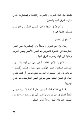 ‫ﻨﺸﺎﻁ ﺃﻫل ﺘﻠﻙ ﺍﻟﺴﻭﺍﺤل ﺍﻟﺘﺠﺎﺭﻴﺔ ﻭﺍﻟﺜﻘﺎﻓﻴﺔ ﻭﺍﻟﺤﻀﺎﺭﻴﺔ ﺇﻟـﻰ‬
                             ‫ﺠﻨﻭﺏ ﺸﺭﻕ ﺁﺴﻴﺎ ﻭﺍﻟﺼﻴﻥ .‬

‫ﻭﺃﻫﻡ ﻁﺭﻕ ﺍﻟﺘﺠﺎﺭﺓ ﺍﻟﺘﻰ ﻜـﺎﻥ ﺍﻟﻌﺎﻟــﻡ ﺍﻟﻌﺭﺒـﻰ‬
                                     ‫ﻴﺴﻴﻁﺭ ﻋﻠﻴﻬﺎ ﻫﻰ :‬

                                     ‫١- ﻁﺭﻴﻘﻰ ﻤﺼﺭ :‬

‫ﻭﻜﺎﻥ ﻤﻥ ﺃﻫﻡ ﺍﻟﻁﺭﻕ ، ﻭﻴﺒﺩﺃ ﻤﻥ ﺍﻹﺴﻜﻨﺩﺭﻴﺔ ﻋﻠﻰ ﺍﻟﺒﺤﺭ‬
‫ﺍﻟﻤﺘﻭﺴﻁ ﺇﻟﻰ ﺍﻟﻘﺎﻫﺭﺓ ﻓﺎﻟﺴﻭﻴﺱ ﺜﻡ ﺍﻟﺒﺤﺭ ﺍﻷﺤﻤﺭ ﻭﺒﺤﺭ ﺍﻟﻌﺭﺏ‬
                      ‫ﻭﻤﻨﻬﺎ ﺇﻟﻰ ﺍﻟﻬﻨﺩ ﻭﺠﻨﻭﺏ ﺸﺭﻕ ﺁﺴﻴﺎ .‬

‫ﺃﻤﺎ ﺍﻟﻁﺭﻴﻕ ﺍﻵﺨﺭ ﻓﻜﺎﻨﺕ ﺍﻟﺴﻔﻥ ﺘﺄﺘﻰ ﻤﻥ ﺍﻟﻬﻨﺩ ﻭﺍﻟﺸـﺭﻕ‬
‫ﺇﻟﻰ ﺒﺎﺏ ﺍﻟﻤﻨﺩﺏ ﻭﺍﻟﺒﺤﺭ ﺍﻷﺤﻤﺭ ﺤﺘﻰ ﻤﻴﻨﺎﺉ ﻋﻴﺫﺍﺏ )ﺍﻟﻘﺼﻴﺭ(‬
‫ﺜﻡ ﺒﺎﻟﺘﻭﻏل ﻋﺒﺭ ﺍﻟﺼﺤﺭﺍﺀ ﺍﻟﺸﺭﻗﻴﺔ ﺤﺘﻰ ﻗﻭﺹ ﺃﻭ ﻓﻘﻁ ﻋﻠـﻰ‬
‫ﺍﻟﻨﻴل ﺜﻡ ﺍﻟﺴﻔﻥ ﺍﻟﻨﻴﻠﻴﺔ ﺤﺘﻰ ﻤﻭﺍﻨﻰ ﺍﻟﺒﺤﺭ ﺍﻟﻤﺘﻭﺴﻁ ﺜـﻡ ﺇﻟـﻰ‬
                                                ‫ﺃﻭﺭﻭﺒﺎ.‬

‫ﻭﻗﺩ ﺃﺩﻯ ﺍﻓﺘﺘﺎﺡ ﻗﻨﺎﺓ ﺍﻟﺴﻭﻴﺱ ﻋﺎﻡ ٩٦٨١ ﺇﻟـﻰ ﺘﺤﻭﻴـل‬
‫ﺍﻟﺨﻁ ﺍﻟﺘﺠﺎﺭﻯ ﻤﻥ ﻁﺭﻴﻕ ﺒﺭﻤﺎﺌﻰ ﺇﻟﻰ ﻁﺭﻴﻕ ﺒﺤﺭﻯ ﺍﻋﺘﺒـﺭﻩ‬
                 ‫ﺍﻟﺒﻌﺽ ﺍﻟﺸﺭﻴﺎﻥ ﺍﻟﺒﺤﺭﻯ ﺍﻷﻭل ﻓﻰ ﺍﻟﻌﺎﻟﻡ .‬


‫٢٣‬
 