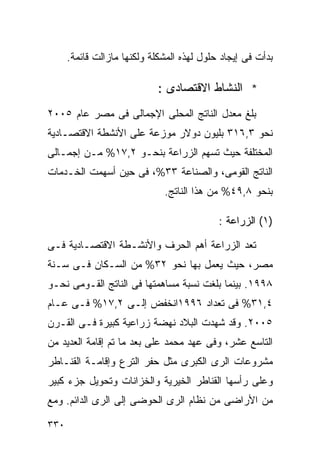 ‫ﺒﺩﺃﺕ ﻓﻰ ﺇﻴﺠﺎﺩ ﺤﻠﻭل ﻟﻬﺫﻩ ﺍﻟﻤﺸﻜﻠﺔ ﻭﻟﻜﻨﻬﺎ ﻤﺎﺯﺍﻟﺕ ﻗﺎﺌﻤﺔ.‬

                             ‫* ﺍﻟﻨﺸﺎﻁ ﺍﻻﻗﺘﺼﺎﺩﻯ :‬
‫ﺒﻠﻎ ﻤﻌﺩل ﺍﻟﻨﺎﺘﺞ ﺍﻟﻤﺤﻠﻰ ﺍﻹﺠﻤﺎﻟﻰ ﻓﻰ ﻤﺼﺭ ﻋﺎﻡ ٥٠٠٢‬
‫ﻨﺤﻭ ٣,٦١٣ ﺒﻠﻴﻭﻥ ﺩﻭﻻﺭ ﻤﻭﺯﻋﺔ ﻋﻠﻰ ﺍﻷﻨﺸﻁﺔ ﺍﻻﻗﺘﺼـﺎﺩﻴﺔ‬
‫ﺍﻟﻤﺨﺘﻠﻔﺔ ﺤﻴﺙ ﺘﺴﻬﻡ ﺍﻟﺯﺭﺍﻋﺔ ﺒﻨﺤـﻭ ٢,٧١% ﻤـﻥ ﺇﺠﻤـﺎﻟﻰ‬
‫ﺍﻟﻨﺎﺘﺞ ﺍﻟﻘﻭﻤﻰ، ﻭﺍﻟﺼﻨﺎﻋﺔ ٣٣%، ﻓﻰ ﺤﻴﻥ ﺃﺴﻬﻤﺕ ﺍﻟﺨـﺩﻤﺎﺕ‬
                              ‫ﺒﻨﺤﻭ ٨,٩٤% ﻤﻥ ﻫﺫﺍ ﺍﻟﻨﺎﺘﺞ.‬

                                            ‫)١( ﺍﻟﺯﺭﺍﻋﺔ :‬

‫ﺘﻌﺩ ﺍﻟﺯﺭﺍﻋﺔ ﺃﻫﻡ ﺍﻟﺤﺭﻑ ﻭﺍﻷﻨﺸـﻁﺔ ﺍﻻﻗﺘﺼـﺎﺩﻴﺔ ﻓـﻰ‬
‫ﻤﺼﺭ، ﺤﻴﺙ ﻴﻌﻤل ﺒﻬﺎ ﻨﺤﻭ ٢٣% ﻤﻥ ﺍﻟﺴـﻜﺎﻥ ﻓـﻰ ﺴـﻨﺔ‬
‫٨٩٩١. ﺒﻴﻨﻤﺎ ﺒﻠﻐﺕ ﻨﺴﺒﺔ ﻤﺴﺎﻫﻤﺘﻬﺎ ﻓﻰ ﺍﻟﻨﺎﺘﺞ ﺍﻟﻘـﻭﻤﻰ ﻨﺤـﻭ‬
‫٤,١٣% ﻓﻰ ﺘﻌﺩﺍﺩ ٦٩٩١ﺍﻨﺨﻔﺽ ﺇﻟـﻰ ٢,٧١% ﻓـﻰ ﻋـﺎﻡ‬
‫٥٠٠٢. ﻭﻗﺩ ﺸﻬﺩﺕ ﺍﻟﺒﻼﺩ ﻨﻬﻀﺔ ﺯﺭﺍﻋﻴﺔ ﻜﺒﻴﺭﺓ ﻓـﻰ ﺍﻟﻘـﺭﻥ‬
‫ﺍﻟﺘﺎﺴﻊ ﻋﺸﺭ، ﻭﻓﻰ ﻋﻬﺩ ﻤﺤﻤﺩ ﻋﻠﻰ ﺒﻌﺩ ﻤﺎ ﺘﻡ ﺇﻗﺎﻤﺔ ﺍﻟﻌﺩﻴﺩ ﻤﻥ‬
‫ﻤﺸﺭﻭﻋﺎﺕ ﺍﻟﺭﻯ ﺍﻟﻜﺒﺭﻯ ﻤﺜل ﺤﻔﺭ ﺍﻟﺘﺭﻉ ﻭﺇﻗﺎﻤـﺔ ﺍﻟﻘﻨـﺎﻁﺭ‬
‫ﻭﻋﻠﻰ ﺭﺃﺴﻬﺎ ﺍﻟﻘﻨﺎﻁﺭ ﺍﻟﺨﻴﺭﻴﺔ ﻭﺍﻟﺨﺯﺍﻨﺎﺕ ﻭﺘﺤﻭﻴل ﺠﺯﺀ ﻜﺒﻴﺭ‬
‫ﻤﻥ ﺍﻷﺭﺍﻀﻰ ﻤﻥ ﻨﻅﺎﻡ ﺍﻟﺭﻯ ﺍﻟﺤﻭﻀﻰ ﺇﻟﻰ ﺍﻟﺭﻯ ﺍﻟﺩﺍﺌﻡ. ﻭﻤﻊ‬

‫٠٣٣‬
 