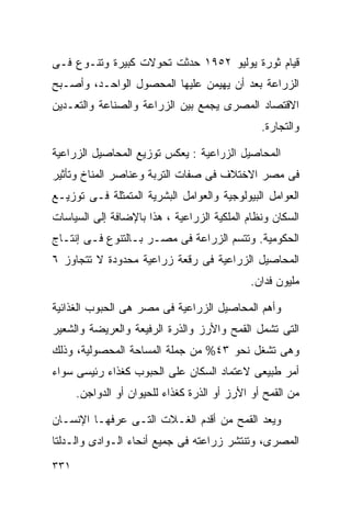 ‫ﻗﻴﺎﻡ ﺜﻭﺭﺓ ﻴﻭﻟﻴﻭ ٢٥٩١ ﺤﺩﺜﺕ ﺘﺤﻭﻻﺕ ﻜﺒﻴﺭﺓ ﻭﺘﻨـﻭﻉ ﻓـﻰ‬
‫ﺍﻟﺯﺭﺍﻋﺔ ﺒﻌﺩ ﺃﻥ ﻴﻬﻴﻤﻥ ﻋﻠﻴﻬﺎ ﺍﻟﻤﺤﺼﻭل ﺍﻟﻭﺍﺤـﺩ، ﻭﺃﺼـﺒﺢ‬
‫ﺍﻻﻗﺘﺼﺎﺩ ﺍﻟﻤﺼﺭﻯ ﻴﺠﻤﻊ ﺒﻴﻥ ﺍﻟﺯﺭﺍﻋﺔ ﻭﺍﻟﺼﻨﺎﻋﺔ ﻭﺍﻟﺘﻌـﺩﻴﻥ‬
                                                ‫ﻭﺍﻟﺘﺠﺎﺭﺓ.‬

‫ﺍﻟﻤﺤﺎﺼﻴل ﺍﻟﺯﺭﺍﻋﻴﺔ : ﻴﻌﻜﺱ ﺘﻭﺯﻴﻊ ﺍﻟﻤﺤﺎﺼﻴل ﺍﻟﺯﺭﺍﻋﻴﺔ‬
‫ﻓﻰ ﻤﺼﺭ ﺍﻻﺨﺘﻼﻑ ﻓﻰ ﺼﻔﺎﺕ ﺍﻟﺘﺭﺒﺔ ﻭﻋﻨﺎﺼﺭ ﺍﻟﻤﻨﺎﺥ ﻭﺘﺄﺜﻴﺭ‬
‫ﺍﻟﻌﻭﺍﻤل ﺍﻟﺒﻴﻭﻟﻭﺠﻴﺔ ﻭﺍﻟﻌﻭﺍﻤل ﺍﻟﺒﺸﺭﻴﺔ ﺍﻟﻤﺘﻤﺜﻠﺔ ﻓـﻰ ﺘﻭﺯﻴـﻊ‬
‫ﺍﻟﺴﻜﺎﻥ ﻭﻨﻅﺎﻡ ﺍﻟﻤﻠﻜﻴﺔ ﺍﻟﺯﺭﺍﻋﻴﺔ ، ﻫﺫﺍ ﺒﺎﻹﻀﺎﻓﺔ ﺇﻟﻰ ﺍﻟﺴﻴﺎﺴﺎﺕ‬
‫ﺍﻟﺤﻜﻭﻤﻴﺔ. ﻭﺘﺘﺴﻡ ﺍﻟﺯﺭﺍﻋﺔ ﻓﻰ ﻤﺼـﺭ ﺒـﺎﻟﺘﻨﻭﻉ ﻓـﻰ ﺇﻨﺘـﺎﺝ‬
‫ﺍﻟﻤﺤﺎﺼﻴل ﺍﻟﺯﺭﺍﻋﻴﺔ ﻓﻰ ﺭﻗﻌﺔ ﺯﺭﺍﻋﻴﺔ ﻤﺤﺩﻭﺩﺓ ﻻ ﺘﺘﺠﺎﻭﺯ ٦‬
                                             ‫ﻤﻠﻴﻭﻥ ﻓﺩﺍﻥ.‬

‫ﻭﺃﻫﻡ ﺍﻟﻤﺤﺎﺼﻴل ﺍﻟﺯﺭﺍﻋﻴﺔ ﻓﻰ ﻤﺼﺭ ﻫﻰ ﺍﻟﺤﺒﻭﺏ ﺍﻟﻐﺫﺍﺌﻴﺔ‬
‫ﺍﻟﺘﻰ ﺘﺸﻤل ﺍﻟﻘﻤﺢ ﻭﺍﻷﺭﺯ ﻭﺍﻟﺫﺭﺓ ﺍﻟﺭﻓﻴﻌﺔ ﻭﺍﻟﻌﺭﻴﻀﺔ ﻭﺍﻟﺸﻌﻴﺭ‬
‫ﻭﻫﻰ ﺘﺸﻐل ﻨﺤﻭ ٣٤% ﻤﻥ ﺠﻤﻠﺔ ﺍﻟﻤﺴﺎﺤﺔ ﺍﻟﻤﺤﺼﻭﻟﻴﺔ، ﻭﺫﻟﻙ‬
‫ﺃﻤﺭ ﻁﺒﻴﻌﻰ ﻻﻋﺘﻤﺎﺩ ﺍﻟﺴﻜﺎﻥ ﻋﻠﻰ ﺍﻟﺤﺒﻭﺏ ﻜﻐﺫﺍﺀ ﺭﺌﻴﺴﻰ ﺴﻭﺍﺀ‬
      ‫ﻤﻥ ﺍﻟﻘﻤﺢ ﺃﻭ ﺍﻷﺭﺯ ﺃﻭ ﺍﻟﺫﺭﺓ ﻜﻐﺫﺍﺀ ﻟﻠﺤﻴﻭﺍﻥ ﺃﻭ ﺍﻟﺩﻭﺍﺠﻥ.‬

‫ﻭﻴﻌﺩ ﺍﻟﻘﻤﺢ ﻤﻥ ﺃﻗﺩﻡ ﺍﻟﻐـﻼﺕ ﺍﻟﺘـﻰ ﻋﺭﻓﻬـﺎ ﺍﻹﻨﺴـﺎﻥ‬
‫ﺍﻟﻤﺼﺭﻯ، ﻭﺘﻨﺘﺸﺭ ﺯﺭﺍﻋﺘﻪ ﻓﻰ ﺠﻤﻴﻊ ﺃﻨﺤﺎﺀ ﺍﻟـﻭﺍﺩﻯ ﻭﺍﻟـﺩﻟﺘﺎ‬
‫١٣٣‬
 