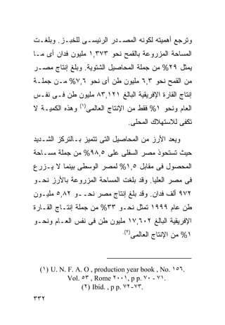 ‫ﻭﺘﺭﺠﻊ ﺃﻫﻤﻴﺘﻪ ﻟﻜﻭﻨﻪ ﺍﻟﻤﺼـﺩﺭ ﺍﻟﺭﺌﻴﺴـﻰ ﻟﻠﺨﺒـﺯ. ﻭﺒﻠﻐـﺕ‬
‫ﺍﻟﻤﺴﺎﺤﺔ ﺍﻟﻤﺯﺭﻭﻋﺔ ﺒﺎﻟﻘﻤﺢ ﻨﺤﻭ ٣٧٣,١ ﻤﻠﻴﻭﻥ ﻓﺩﺍﻥ ﺃﻯ ﻤـﺎ‬
‫ﻴﻤﺜل ٩٢% ﻤﻥ ﺠﻤﻠﺔ ﺍﻟﻤﺤﺎﺼﻴل ﺍﻟﺸﺘﻭﻴﺔ. ﻭﺒﻠﻎ ﺇﻨﺘﺎﺝ ﻤﺼـﺭ‬
‫ﻤﻥ ﺍﻟﻘﻤﺢ ﻨﺤﻭ ٣,٦ ﻤﻠﻴﻭﻥ ﻁﻥ ﺃﻯ ﻨﺤﻭ ٦,٧% ﻤـﻥ ﺠﻤﻠـﺔ‬
‫ﺇﻨﺘﺎﺝ ﺍﻟﻘﺎﺭﺓ ﺍﻹﻓﺭﻴﻘﻴﺔ ﺍﻟﺒﺎﻟﻎ ١٢١,٣٨ ﻤﻠﻴﻭﻥ ﻁﻥ ﻓـﻰ ﻨﻔـﺱ‬
                 ‫) ١(‬
‫ﻭﻫﺫﻩ ﺍﻟﻜﻤﻴـﺔ ﻻ‬          ‫ﺍﻟﻌﺎﻡ ﻭﻨﺤﻭ ١% ﻓﻘﻁ ﻤﻥ ﺍﻹﻨﺘﺎﺝ ﺍﻟﻌﺎﻟﻤﻰ‬
                                       ‫ﺘﻜﻔﻰ ﻟﻼﺴﺘﻬﻼﻙ ﺍﻟﻤﺤﻠﻰ.‬

‫ﻭﻴﻌﺩ ﺍﻷﺭﺯ ﻤﻥ ﺍﻟﻤﺤﺎﺼﻴل ﺍﻟﺘﻰ ﺘﺘﻤﻴﺯ ﺒـﺎﻟﺘﺭﻜﺯ ﺍﻟﺸـﺩﻴﺩ‬
‫ﺤﻴﺙ ﺘﺴﺘﺤﻭﺫ ﻤﺼﺭ ﺍﻟﺴﻔﻠﻰ ﻋﻠﻰ ٥,٨٩% ﻤﻥ ﺠﻤﻠﺔ ﻤﺴـﺎﺤﺔ‬
‫ﺍﻟﻤﺤﺼﻭل ﻓﻰ ﻤﻘﺎﺒل ٥,١% ﻟﻤﺼﺭ ﺍﻟﻭﺴﻁﻰ ﺒﻴﻨﻤﺎ ﻻ ﻴـﺯﺭﻉ‬
‫ﻓﻰ ﻤﺼﺭ ﺍﻟﻌﻠﻴﺎ. ﻭﻗﺩ ﺒﻠﻐﺕ ﺍﻟﻤﺴﺎﺤﺔ ﺍﻟﻤﺯﺭﻭﻋﺔ ﺒﺎﻷﺭﺯ ﻨﺤـﻭ‬
‫٢٧٩ ﺃﻟﻑ ﻓﺩﺍﻥ. ﻭﻗﺩ ﺒﻠﻎ ﺇﻨﺘﺎﺝ ﻤﺼﺭ ﻨﺤــﻭ ٢٨,٥ ﻤﻠﻴـﻭﻥ‬
‫ﻁﻥ ﻋﺎﻡ ٩٩٩١ ﺘﻤﺜل ﻨﺤـﻭ ٣٣% ﻤﻥ ﺠﻤﻠﺔ ﺇﻨﺘـﺎﺝ ﺍﻟﻘـﺎﺭﺓ‬
‫ﺍﻹﻓﺭﻴﻘﻴﺔ ﺍﻟﺒﺎﻟﻎ ٢٠٦,٧١ ﻤﻠﻴﻭﻥ ﻁﻥ ﻓﻰ ﻨﻔﺱ ﺍﻟﻌـﺎﻡ ﻭﻨﺤـﻭ‬
                                    ‫) ٢(.‬
                                            ‫١% ﻤﻥ ﺍﻹﻨﺘﺎﺝ ﺍﻟﻌﺎﻟﻤﻰ‬



  ‫.٦٥١ .‪(١) U. N. F. A. O , production year book , No‬‬
            ‫.١٧ - ٠٧ .‪Vol. ٥٣ , Rome ٢٠٠١, p p‬‬
                 ‫.٣٧-٢٧ .‪(٢) Ibid. , p p‬‬
‫٢٣٣‬
 