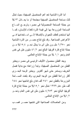 ‫ﺃﻤﺎ ﺍﻟﺫﺭﺓ ﺍﻟﺸﺎﻤﻴﺔ ﺘﻌﺩ ﺃﻫﻡ ﺍﻟﻤﺤﺎﺼﻴل ﺍﻟﺼﻴﻔﻴﺔ، ﺤﻴﺙ ﺘﻤﺜل‬
‫ﺜﻠﺙ ﻤﺴﺎﺤﺔ ﺍﻟﻤﺤﺎﺼﻴل ﺍﻟﺼﻴﻔﻴﺔ ﻤﺠﺘﻤﻌﺔ ﺃﻭ ﻤﺎ ﻴﻌـﺎﺩل ٣١%‬
‫ﻤﻥ ﺠﻤﻠﺔ ﺍﻟﻤﺴﺎﺤﺔ ﺍﻟﻤﺤﺼﻭﻟﻴﺔ ﻓﻰ ﻤﺼﺭ، ﻭﺘﺭﺠـﻊ ﺍﺘﺴـﺎﻉ‬
‫ﺍﻟﻤﺴﺎﺤﺔ ﺍﻟﻤﺯﺭﻭﻋﺔ ﺒﻬﺎ ﺇﻟﻰ ﻗﻴﻤﺔ ﺍﻟﺫﺭﺓ ﻜﻐﺫﺍﺀ ﻟﻺﻨﺴﺎﻥ، ﻜﻤـﺎ‬
‫ﺃﻨﻬﺎ ﺘﺴﺘﺨﺩﻡ ﻜﻌﻠﻑ ﻟﻠﺤﻴﻭﺍﻥ ﺒﺎﻹﻀﺎﻓﺔ ﺇﻟـﻰ ﺍﺴـﺘﺨﺩﺍﻤﻬﺎ ﻓـﻰ‬
‫ﺍﻷﻏﺭﺍﺽ ﺍﻟﺼﻨﺎﻋﻴﺔ. ﻭﻗﺩ ﺒﻠﻎ ﺇﻨﺘﺎﺝ ﻤﺼـﺭ ﻤﻥ ﺍﻟﺫﺭﺓ ﺍﻟﺸﺎﻤﻴﺔ‬
‫ﻨﺤﻭ ٠٥٣,٦ ﻤﻠﻴـﻭﻥ ﻁﻥ ﺃﻯ ﻤﺎ ﻴﻤﺜل ﻨﺤـﻭ ٤,٥١% ﻤـﻥ‬
‫ﺠﻤﻠﺔ ﺇﻨﺘﺎﺝ ﻗﺎﺭﺓ ﺃﻓﺭﻴﻘﻴﺎ ﺍﻟﺒﺎﻟﻎ ﻨﺤﻭ ٢,١٤ ﻤﻠﻴﻭﻥ ﻁﻥ ﻓﻰ ﻨﻔﺱ‬
              ‫ﺍﻟﻌﺎﻡ ﻭﻨﺤﻭ ١,١ % ﻤﻥ ﺠﻤﻠﺔ ﺍﻹﻨﺘﺎﺝ ﺍﻟﻌﺎﻟﻤﻰ.‬

‫ﻭﻴﻌﺩ ﺍﻟﻘﻁﻥ ﻤﺤﺼﻭل ﺍﻷﻟﻴﺎﻑ ﺍﻟﺭﺌﻴﺴﻰ ﻓﻰ ﻤﺼﺭ، ﻭﻴﻌﺘﺒﺭ‬
‫ﺍﻟﻘﻁﻥ ﻤﻥ ﺍﻟﻤﺤﺎﺼﻴل ﺍﻟﺼﻴﻔﻴﺔ، ﻭﺘﺒﺩﺃ ﺯﺭﺍﻋﺘﻪ ﻤﻊ ﺒﺩﺍﻴﺔ ﻓﺼل‬
‫ﺍﻟﺨﺭﻴﻑ ﻭﻴﺴﺘﻤﺭ ﺤﺘﻰ ﺸﻬﺭ ﺃﻜﺘﻭﺒﺭ. ﻭﻴﻌﺘﺒﺭ ﺍﻟﻭﺠﻪ ﺍﻟﺒﺤـﺭﻯ‬
‫ﺃﻜﺜﺭ ﺯﺭﺍﻋﺔ ﻟﻠﻘﻁﻥ ﻤﻥ ﺍﻟﻭﺠﻪ ﺍﻟﺒﺤﺭﻯ، ﻭﻗﺩ ﺒﻠﻐﺕ ﺍﻟﻤﺴـﺎﺤﺔ‬
‫ﺍﻟﻤﺯﺭﻭﻋﺔ ﺒﺎﻟﻘﻁﻥ ﻨﺤﻭ ١٤٧ ﺃﻟﻑ ﻓﺩﺍﻥ ﺒﻠﻎ ﺇﻨﺘﺎﺠﻬﺎ ﻨﺤﻭ ٤٤٦‬
‫ﺃﻟﻑ ﻁﻥ ﻋﺎﻡ ٩٩٩١ ﺘﻤﺜل ﻨﺤﻭ ١,٥١% ﻤﻥ ﺠﻤﻠﺔ ﺇﻨﺘﺎﺝ ﻗﺎﺭﺓ‬
‫ﺃﻓﺭﻴﻘﻴﺎ ﺍﻟﺒﺎﻟﻎ ﻨﺤﻭ ٣٥٢,٤ ﻤﻠﻴﻭﻥ ﻁﻥ ﻓﻰ ﻨﻔﺱ ﺍﻟﻌﺎﻡ ﻭﻨﺤـﻭ‬
                               ‫٢,١% ﻤﻥ ﺍﻹﻨﺘﺎﺝ ﺍﻟﻌﺎﻟﻤﻰ.‬

‫ﻭﻤﻥ ﺍﻟﺤﺎﺼﻼﺕ ﺍﻟﺼﻨﺎﻋﻴﺔ ﺍﻟﺘﻰ ﺘﻨﺘﺠﻬﺎ ﻤﺼـﺭ ﻗﺼـﺏ‬

‫٣٣٣‬
 