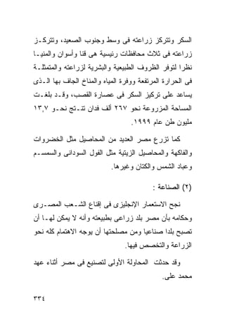 ‫ﺍﻟﺴﻜﺭ ﻭﺘﺘﺭﻜﺯ ﺯﺭﺍﻋﺘﻪ ﻓﻰ ﻭﺴﻁ ﻭﺠﻨﻭﺏ ﺍﻟﺼﻌﻴﺩ، ﻭﺘﺘﺭﻜـﺯ‬
‫ﺯﺭﺍﻋﺘﻪ ﻓﻰ ﺜﻼﺙ ﻤﺤﺎﻓﻅﺎﺕ ﺭﺌﻴﺴﻴﺔ ﻫﻰ ﻗﻨﺎ ﻭﺃﺴﻭﺍﻥ ﻭﺍﻟﻤﻨﻴـﺎ‬
‫ﻨﻅﺭﺍ ﻟﺘﻭﻓﺭ ﺍﻟﻅﺭﻭﻑ ﺍﻟﻁﺒﻴﻌﻴﺔ ﻭﺍﻟﺒﺸﺭﻴﺔ ﻟﺯﺭﺍﻋﺘﻪ ﻭﺍﻟﻤﺘﻤﺜﻠـﺔ‬
                                                  ‫ﹰ‬
‫ﻓﻰ ﺍﻟﺤﺭﺍﺭﺓ ﺍﻟﻤﺭﺘﻔﻌﺔ ﻭﻭﻓﺭﺓ ﺍﻟﻤﻴﺎﻩ ﻭﺍﻟﻤﻨﺎﺥ ﺍﻟﺠﺎﻑ ﺒﻬﺎ ﺍﻟـﺫﻯ‬
‫ﻴﺴﺎﻋﺩ ﻋﻠﻰ ﺘﺭﻜﻴﺯ ﺍﻟﺴﻜﺭ ﻓﻰ ﻋﺼﺎﺭﺓ ﺍﻟﻘﺼﺏ، ﻭﻗـﺩ ﺒﻠﻐـﺕ‬
‫ﺍﻟﻤﺴﺎﺤﺔ ﺍﻟﻤﺯﺭﻭﻋﺔ ﻨﺤﻭ ٧٦٢ ﺃﻟﻑ ﻓﺩﺍﻥ ﺘﻨـﺘﺞ ﻨﺤـﻭ ٧,٣١‬
                                  ‫ﻤﻠﻴﻭﻥ ﻁﻥ ﻋﺎﻡ ٩٩٩١.‬

‫ﻜﻤﺎ ﺘﺯﺭﻉ ﻤﺼﺭ ﺍﻟﻌﺩﻴﺩ ﻤﻥ ﺍﻟﻤﺤﺎﺼﻴل ﻤﺜل ﺍﻟﺨﻀﺭﻭﺍﺕ‬
‫ﻭﺍﻟﻔﺎﻜﻬﺔ ﻭﺍﻟﻤﺤﺎﺼﻴل ﺍﻟﺯﻴﺘﻴﺔ ﻤﺜل ﺍﻟﻔﻭل ﺍﻟﺴﻭﺩﺍﻨﻰ ﻭﺍﻟﺴﻤﺴـﻡ‬
                           ‫ﻭﻋﺒﺎﺩ ﺍﻟﺸﻤﺱ ﻭﺍﻟﻜﺘﺎﻥ ﻭﻏﻴﺭﻫﺎ.‬

                                          ‫)٢( ﺍﻟﺼﻨﺎﻋﺔ :‬

‫ﻨﺠﺢ ﺍﻻﺴﺘﻌﻤﺎﺭ ﺍﻹﻨﺠﻠﻴﺯﻯ ﻓﻰ ﺇﻗﻨﺎﻉ ﺍﻟﺸـﻌﺏ ﺍﻟﻤﺼـﺭﻯ‬
‫ﻭﺤﻜﺎﻤﻪ ﺒﺄﻥ ﻤﺼﺭ ﺒﻠﺩ ﺯﺭﺍﻋﻰ ﺒﻁﺒﻴﻌﺘﻪ ﻭﺃﻨﻪ ﻻ ﻴﻤﻜﻥ ﻟﻬـﺎ ﺃﻥ‬
‫ﺘﺼﺒﺢ ﺒﻠﺩﺍ ﺼﻨﺎﻋﻴﺎ ﻭﻤﻥ ﻤﺼﻠﺤﺘﻬﺎ ﺃﻥ ﻴﻭﺠﻪ ﺍﻻﻫﺘﻤﺎﻡ ﻜﻠﻪ ﻨﺤﻭ‬
                                    ‫ﹰ‬      ‫ﹰ‬
                                ‫ﺍﻟﺯﺭﺍﻋﺔ ﻭﺍﻟﺘﺨﺼﺹ ﻓﻴﻬﺎ.‬

‫ﻭﻗﺩ ﺤﺩﺜﺕ ﺍﻟﻤﺤﺎﻭﻟﺔ ﺍﻷﻭﻟﻰ ﻟﺘﺼﻨﻴﻊ ﻓﻰ ﻤﺼﺭ ﺃﺜﻨﺎﺀ ﻋﻬﺩ‬
                                             ‫ﻤﺤﻤﺩ ﻋﻠﻰ.‬

‫٤٣٣‬
 