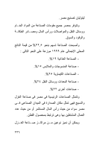 ‫ﻟﻴﺘﻭﻟﻴﺎﻥ ﺘﺼﻨﻴﻊ ﻤﺼﺭ.‬

‫ﻭﺘﺘﻭﻓﺭ ﺒﻤﺼﺭ ﺠﻤﻴﻊ ﻤﻘﻭﻤﺎﺕ ﺍﻟﺼﻨﺎﻋﺔ ﻤﻥ ﺍﻟﻤﻭﺍﺩ ﺍﻟﺨـﺎﻡ‬
‫ﻭﻭﺴﺎﺌل ﺍﻟﻨﻘل ﻭﺍﻟﻤﻭﺍﺼﻼﺕ ﻭﺭﺃﺱ ﺍﻟﻤﺎل ﻭﻤﺼـﺎﺩﺭ ﺍﻟﻁﺎﻗـﺔ‬
                                       ‫ﻭﺍﻟﻭﻗﻭﺩ ﻭﺍﻟﺴﻭﻕ.‬

‫ﻭﺃﺼﺒﺤﺕ ﺍﻟﺼﻨﺎﻋﺔ ﺘﺴﻬﻡ ﺒﻨﺤﻭ ٥,٢٢% ﻤﻥ ﻗﻴﻤﺔ ﺍﻟﻨﺎﺘﺞ‬
      ‫ﺍﻟﻤﺤﻠﻰ ﺍﻹﺠﻤﺎﻟﻰ ﻋﺎﻡ ٩٩٩١ ﻤﻭﺯﻋﺔ ﻋﻠﻰ ﺍﻟﻨﺤﻭ ﺍﻟﺘﺎﻟﻰ :‬

                           ‫- ﺍﻟﺼﻨﺎﻋﺔ ﺍﻟﻐﺫﺍﺌﻴﺔ ٩١%.‬

                ‫- ﺼﻨﺎﻋﺔ ﺍﻟﻤﻨﺴﻭﺠﺎﺕ ﻭﺍﻟﻤﻼﺒﺱ ٥١%.‬

                        ‫- ﺍﻟﺼﻨﺎﻋﺎﺕ ﺍﻟﻜﻴﻤﺎﻭﻴﺔ ٥٢%.‬

               ‫- ﺼﻨﺎﻋﺔ ﺍﻟﻤﻌﺩﺍﺕ ﻭﻭﺴﺎﺌل ﺍﻟﻨﻘل ٤٢%.‬

                           ‫- ﺼﻨﺎﻋﺎﺕ ﺃﺨﺭﻯ ٢٢%.‬

‫ﻭﺘﺘﻤﺜل ﺍﻟﺼﻨﺎﻋﺎﺕ ﺍﻟﺭﺌﻴﺴﻴﺔ ﻓﻰ ﻤﺼﺭ ﻓﻰ ﺼﻨﺎﻋﺔ ﺍﻟﻐﺯل‬
‫ﻭﺍﻟﻨﺴﻴﺞ ﻓﻬﻰ ﺘﻤﺜل ﻤﻜﺎﻥ ﺍﻟﺼﺩﺍﺭﺓ ﻓﻰ ﺍﻟﻤﻴﺩﺍﻥ ﺍﻟﺼﻨﺎﻋﻰ ﻓـﻰ‬
‫ﻤﺼﺭ ﺴﻭﺍﺀ ﻤﻥ ﺤﻴﺙ ﺭﺃﺱ ﺍﻟﻤﺎل ﺍﻟﻤﺴﺘﺜﻤﺭ ﺃﻭ ﻤﻥ ﺤﻴﺙ ﻋﺩﺩ‬
          ‫ﺍﻟﻌﻤﺎل ﺍﻟﻤﺸﺘﻐﻠﻴﻥ ﺒﻬﺎ ﻭﻫﻰ ﺘﺭﺘﺒﻁ ﺒﻤﺤﺼﻭل ﺍﻟﻘﻁﻥ.‬

‫ﻭﻴﻤﻜﻥ ﺃﻥ ﻨﻤﻴﺯ ﻨﻭﻋﻴﻥ ﻤـﻥ ﻤﺭﺍﻜـﺯ ﺼـﻨﺎﻋﺔ ﺍﻟﻐـﺯل‬

‫٦٣٣‬
 