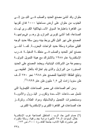 ‫ﺤﻠﻭﺍﻥ ﻭﻗﺩ ﺃﻨﺸﺊ ﻤﺼﻨﻊ ﺍﻟﺤﺩﻴﺩ ﻭﺍﻟﺼﻠﺏ ﻓـﻰ ﺍﻟﺘﺒـﻴﻥ ﺇﻟـﻰ‬
‫ﺍﻟﺠﻨﻭﺏ ﻤﻥ ﺤﻠﻭﺍﻥ ﻋﻠﻰ ﺃﺭﺽ ﻤﺴﺎﺤﺘﻬﺎ ٠٠٠١ ﻓﺩﺍﻥ ﻟﻘﺭﺒﻬﺎ‬
‫ﻤﻥ ﺍﻟﻘﺎﻫﺭﺓ ﺒﺎﻋﺘﺒﺎﺭﻫﺎ ﺍﻟﺴﻭﻕ ﺍﻻﺴـﺘﻬﻼﻜﻴﺔ ﺍﻟﻜﺒـﺭﻯ ﻟﻬـﺫﻩ‬
‫ﺍﻟﺼﻨﺎﻋﺔ، ﻜﻤﺎ ﺃﻨﺸﺊ ﻜﻭﺒﺭﻯ ﺍﻟﻤﺭﺍﺯﻴـﻕ ﻭﻫـﻭ ﻓﻰﻤﻭﺍﺠﻬـﺔ‬
‫ﺍﻟﻤﺼﻨﻊ ﻋﻠﻰ ﻨﻬﺭ ﺍﻟﻨﻴل ﻟﻜﻰ ﻴﺭﺒﻁ ﺒﻴﻨﻪ ﻭﺒﻴﻥ ﺴﻜﺔ ﺤﺩﻴﺩ ﺍﻟﻭﺠﻪ‬
‫ﺍﻟﻘﺒﻠﻰ ﻤﺒﺎﺸﺭﺓ ﻭﺴﻜﺔ ﺤﺩﻴﺩ ﺍﻟﻭﺍﺤﺎﺕ ﺍﻟﺒﺤﺭﻴـﺔ. ﻜﻤـﺎ ﺃﻨﺸـﺊ‬
‫ﻤﺼﻨﻊ ﺁﺨﺭ ﻟﻠﺤﺩﻴﺩ ﻭﺍﻟﺼﻠﺏ ﻓـﻰ ﻤﻨﻁﻘـﺔ ﺍﻟﺩﺨﻴﻠـﺔ ﻏـﺭﺏ‬
‫ﺍﻹﺴﻜﻨﺩﺭﻴﺔ ﻋﺎﻡ ٨٨٩١ ﺒﺎﻻﺸﺘﺭﺍﻙ ﻤﻊ ﻫﻴﺌﺔ ﺍﻟﺘﻤﻭﻴل ﺍﻟﺩﻭﻟﻴـﺔ‬
‫ﻭﻤﺠﻤﻭﻋﺔ ﻤﻥ ﺍﻟﺸﺭﻜﺎﺕ ﺍﻟﻴﺎﺒﺎﻨﻴﺔ، ﻭﻴﻌﺘﻤﺩ ﺍﻟﻤﺼﻨﻊ ﻋﻠﻰ ﺍﻟﺤﺩﻴﺩ‬
‫ﺍﻟﻤﺴﺘﻭﺭﺩ ﻤﻥ ﺍﻟﺒﺭﺍﺯﻴل ﻭﺍﻟﺫﻯ ﻴﺘﻡ ﺍﺨﺘﺯﺍﻟﻪ ﺒﺎﻟﻐﺎﺯ ﺍﻟﻁﺒﻴﻌـﻰ.‬
‫ﻭﺘﺒﻠﻎ ﺍﻟﻁﺎﻗﺔ ﺍﻹﻨﺘﺎﺠﻴﺔ ﻟﻠﻤﺼﻨﻊ ﻋﺎﻡ ٨٨٩١ ﻨﺤﻭ ٠٥٧ ﺃﻟـﻑ‬
        ‫ﻁﻥ ﺴﻨﻭﻴﺎ ﺯﺍﺩﺕ ﺇﻟﻰ ٥,١ ﻤﻠﻴﻭﻥ ﻁﻥ ﻋﺎﻡ ٩٩٩١)٢(.‬
                                           ‫ﹰ‬

‫ﻭﻤﻥ ﺃﻫﻡ ﺍﻟﺼﻨﺎﻋﺎﺕ ﻓﻰ ﻤﺼﺭ ﺍﻟﺼﻨﺎﻋﺎﺕ ﺍﻟﻜﻴﻤﺎﻭﻴﺔ ﺍﻟﺘﻰ‬
‫ﺘﺸﻤل ﺼـﻨﺎﻋﺎﺕ ﺍﻷﺴـﻤﺩﺓ ﻭﺘﻜﺭﻴـﺭ ﺍﻟﺒﺘـﺭﻭل ﻭﺍﻷﺩﻭﻴـﺔ‬
‫ﻭﻤﺴﺘﺤﻀﺭﺍﺕ ﺍﻟﺘﺠﻤﻴل ﻭﺍﻟﺒﻼﺴﺘﻴﻙ ﻭﻤﻭﺍﺩ ﺍﻟﻁﻼﺀ. ﻭﺘﺘﺭﻜـﺯ‬
      ‫ﻫﺫﻩ ﺍﻟﺼﻨﺎﻋﺎﺕ ﻓﻰ ﺍﻟﻘﺎﻫﺭﺓ ﺍﻟﻜﺒﺭﻯ ﻭﺍﻹﺴﻜﻨﺩﺭﻴﺔ ﺍﻟﻜﺒﺭﻯ.‬

‫)٢( ﺤﺴﺎﻡ ﺍﻟﺩﻴﻥ ﺠﺎﺩ ﺍﻟﺭﺏ : ﺍﻟﻤﻨﺎﻁﻕ ﺍﻟﺼﻨﺎﻋﻴﺔ ﻏﺭﺏ ﺍﻹﺴﻜﻨﺩﺭﻴﺔ‬
‫ﺨﻼل ﺍﻟﺴﻨﻭﺍﺕ ﺍﻟـ٥٢ ﺍﻷﺨﻴﺭﺓ ﺩﺭﺍﺴﺔ ﺠﻐـﺭﺍﻓﻴﺔ، ﺭﺴﺎﻟﺔ ﺩﻜﺘﻭﺭﺍﻩ‬
   ‫ﻏﻴﺭ ﻤﻨﺸﻭﺭﺓ، ﻜﻠﻴﺔ ﺍﻵﺩﺍﺏ، ﺠﺎﻤﻌﺔ ﺍﻟﻘﺎﻫـﺭﺓ ٠٠٠٢، ﺹ ٣٧١.‬
‫٨٣٣‬
 