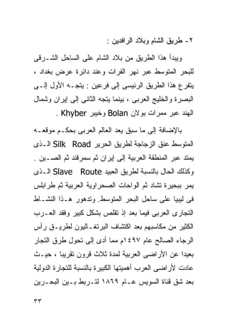 ‫٢- ﻁﺭﻴﻕ ﺍﻟﺸﺎﻡ ﻭﺒﻼﺩ ﺍﻟﺭﺍﻓﺩﻴﻥ :‬

‫ﻭﻴﺒﺩﺃ ﻫﺫﺍ ﺍﻟﻁﺭﻴﻕ ﻤﻥ ﺒﻼﺩ ﺍﻟﺸﺎﻡ ﻋﻠﻰ ﺍﻟﺴﺎﺤل ﺍﻟﺸـﺭﻗﻰ‬
‫ﻟﻠﺒﺤﺭ ﺍﻟﻤﺘﻭﺴﻁ ﻋﺒﺭ ﻨﻬﺭ ﺍﻟﻔﺭﺍﺕ ﻭﻋﻨﺩ ﺩﺍﺌﺭﺓ ﻋﺭﺽ ﺒﻐﺩﺍﺩ ،‬
‫ﻴﺘﻔﺭﻉ ﻫﺫﺍ ﺍﻟﻁﺭﻴﻕ ﺍﻟﺭﺌﻴﺴﻰ ﺇﻟﻰ ﻓﺭﻋﻴﻥ : ﻴﺘﺠـﻪ ﺍﻷﻭل ﺇﻟـﻰ‬
‫ﺍﻟﺒﺼﺭﺓ ﻭﺍﻟﺨﻠﻴﺞ ﺍﻟﻌﺭﺒﻰ ، ﺒﻴﻨﻤﺎ ﻴﺘﺠﻪ ﺍﻟﺜﺎﻨﻰ ﺇﻟﻰ ﺇﻴﺭﺍﻥ ﻭﺸﻤﺎل‬
       ‫ﺍﻟﻬﻨﺩ ﻋﺒﺭ ﻤﻤﺭﺍﺕ ﺒﻭﻻﻥ ‪ Bolan‬ﻭﺨﻴﺒﺭ ‪. Khyber‬‬

‫ﺒﺎﻹﻀﺎﻓﺔ ﺇﻟﻰ ﻤﺎ ﺴﺒﻕ ‪‬ﻌﺩ ﺍﻟﻌﺎﻟﻡ ﺍﻟﻌﺭﺒﻰ ﺒﺤﻜـﻡ ﻤﻭﻗﻌـﻪ‬
                             ‫ﻴ‬
‫ﺍﻟﻤﺘﻭﺴﻁ ﻋﻨﻕ ﺍﻟﺯﺠﺎﺠﺔ ﻟﻁﺭﻴﻕ ﺍﻟﺤﺭﻴﺭ ‪ Silk Road‬ﺍﻟـﺫﻯ‬
‫ﻴﻤﺘﺩ ﻋﺒﺭ ﺍﻟﻤﻨﻁﻘﺔ ﺍﻟﻌﺭﺒﻴﺔ ﺇﻟﻰ ﺇﻴﺭﺍﻥ ﺜﻡ ﺴﻤﺭﻗﻨﺩ ﺜﻡ ﺍﻟﺼـﻴﻥ .‬
‫ﻭﻜﺫﻟﻙ ﺍﻟﺤﺎل ﺒﺎﻟﻨﺴﺒﺔ ﻟﻁﺭﻴﻕ ﺍﻟﻌﺒﻴﺩ ‪ Slave Route‬ﺍﻟـﺫﻯ‬
‫ﻴﻤﺭ ﺒﺒﺤﻴﺭﺓ ﺘﺸﺎﺩ ﺜﻡ ﺍﻟﻭﺍﺤﺎﺕ ﺍﻟﺼﺤﺭﺍﻭﻴﺔ ﺍﻟﻌﺭﺒﻴﺔ ﺜﻡ ﻁﺭﺍﺒﻠﺱ‬
‫ﻓﻰ ﻟﻴﺒﻴﺎ ﻋﻠﻰ ﺴﺎﺤل ﺍﻟﺒﺤﺭ ﺍﻟﻤﺘﻭﺴﻁ. ﻭﺘﺩﻫﻭﺭ ﻫـﺫﺍ ﺍﻟﻨﺸـﺎﻁ‬
‫ﺍﻟﺘﺠﺎﺭﻯ ﺍﻟﻌﺭﺒﻰ ﻓﻴﻤﺎ ﺒﻌﺩ ﺇﺫ ﺘﻘﻠﺹ ﺒﺸﻜل ﻜﺒﻴﺭ ﻭﻓﻘﺩ ﺍﻟﻌـﺭﺏ‬
‫ﺍﻟﻜﺜﻴﺭ ﻤﻥ ﻤﻜﺎﺴﺒﻬﻡ ﺒﻌﺩ ﺍﻜﺘﺸﺎﻑ ﺍﻟﺒﺭﺘﻐـﺎﻟﻴﻭﻥ ﻟﻁﺭﻴـﻕ ﺭﺃﺱ‬
‫ﺍﻟﺭﺠﺎﺀ ﺍﻟﺼﺎﻟﺢ ﻋﺎﻡ ٧٩٤١ﻡ ﻤﻤﺎ ﺃﺩﻯ ﺇﻟﻰ ﺘﺤﻭل ﻁﺭﻕ ﺍﻟﺘﺠﺎﺭ‬
‫ﺒﻌﻴﺩﺍ ﻋﻥ ﺍﻷﺭﺍﻀﻰ ﺍﻟﻌﺭﺒﻴﺔ ﻟﻤﺩﺓ ﺜﻼﺙ ﻗﺭﻭﻥ ﺘﻘﺭﻴﺒﺎ ، ﺤﻴـﺙ‬
       ‫ﹰ‬                                      ‫ﹰ‬
‫ﻋﺎﺩﺕ ﻷﺭﺍﻀﻰ ﺍﻟﻌﺭﺏ ﺃﻫﻤﻴﺘﻬﺎ ﺍﻟﻜﺒﻴﺭﺓ ﺒﺎﻟﻨﺴﺒﺔ ﻟﻠﺘﺠﺎﺭﺓ ﺍﻟﺩﻭﻟﻴﺔ‬
‫ﺒﻌﺩ ﺸﻕ ﻗﻨﺎﺓ ﺍﻟﺴﻭﻴﺱ ﻋـﺎﻡ ٩٦٨١ ﻟﺘـﺭﺒﻁ ﺒـﻴﻥ ﺍﻟﺒﺤـﺭﻴﻥ‬

‫٣٣‬
 