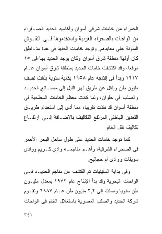 ‫ﺍﻟﺤﻤﺭﺍﺀ ﻤﻥ ﺨﺎﻤﺎﺕ ﺸﺭﻗﻰ ﺃﺴﻭﺍﻥ ﻭﺃﻜﺎﺴﻴﺩ ﺍﻟﺤﺩﻴﺩ ﺍﻟﺼـﻔﺭﺍﺀ‬
‫ﻤﻥ ﺍﻟﻭﺍﺤﺎﺕ ﺒﺎﻟﺼﺤﺭﺍﺀ ﺍﻟﻐﺭﺒﻴﺔ ﻭﺍﺴﺘﺨﺩﻤﻭﻫﺎ ﻓـﻰ ﺍﻟﻨﻘـﻭﺵ‬
‫ﺍﻟﻤﻠﻭﻨﺔ ﻋﻠﻰ ﻤﻌﺎﺒﺩﻫﻡ. ﻭﺘﻭﺠﺩ ﺨﺎﻤﺎﺕ ﺍﻟﺤﺩﻴﺩ ﻓﻰ ﻋﺩﺓ ﻤﻨـﺎﻁﻕ‬
‫ﻜﺎﻥ ﺃﻭﻟﻬﺎ ﻤﻨﻁﻘﺔ ﺸﺭﻕ ﺃﺴﻭﺍﻥ ﻭﻜﺎﻥ ﻴﻭﺠﺩ ﺍﻟﺤﺩﻴﺩ ﺒﻬﺎ ﻓﻰ ٥١‬
‫ﻤﻭﻗﻌﹰ، ﻭﻗﺩ ﺍﻜﺘﺸﻔﺕ ﺨﺎﻤﺎﺕ ﺍﻟﺤﺩﻴﺩ ﺒﻤﻨﻁﻘﺔ ﺸﺭﻕ ﺃﺴﻭﺍﻥ ﻋـﺎﻡ‬
                                               ‫ﺎ‬
‫٧١٩١ ﻭﺒﺩﺃ ﻓﻰ ﺇﻨﺘﺎﺠﻪ ﻋﺎﻡ ٨٥٩١ ﺒﻜﻤﻴﺔ ﺴﻨﻭﻴﺔ ﺒﻠﻐﺕ ﻨﺼﻑ‬
‫ﻤﻠﻴﻭﻥ ﻁﻥ ﻭﻴﻨﻘل ﻋﻥ ﻁﺭﻴﻕ ﻨﻬﺭ ﺍﻟﻨﻴل ﺇﻟﻰ ﻤﺼـﺎﻨﻊ ﺍﻟﺤﺩﻴـﺩ‬
‫ﻭﺍﻟﺼﻠﺏ ﻓﻰ ﺤﻠﻭﺍﻥ، ﻭﻟﻤﺎ ﻜﺎﻨﺕ ﻤﻌﻅﻡ ﺍﻟﺨﺎﻤﺎﺕ ﺍﻟﺴﻁﺤﻴﺔ ﻓﻰ‬
‫ﻤﻨﻁﻘﺔ ﺃﺴﻭﺍﻥ ﻗﺩ ﻨﻔﺫﺕ ﺘﻘﺭﻴﺒﹰ، ﻤﻤﺎ ﺃﺩﻯ ﺇﻟﻰ ﺍﺴﺘﺨﺩﺍﻡ ﻁﺭﻴـﻕ‬
                           ‫ﺎ‬
‫ﺍﻟﺘﻌﺩﻴﻥ ﺍﻟﺒﺎﻁﻨﻰ ﺍﻟﻤﺭﺘﻔﻊ ﺍﻟﺘﻜﺎﻟﻴﻑ ﺒﺎﻹﻀـﺎﻓﺔ ﺇﻟـﻰ ﺍﺭﺘﻔـﺎﻉ‬
                                      ‫ﺘﻜﺎﻟﻴﻑ ﻨﻘل ﺍﻟﺨﺎﻡ.‬

‫ﻜﻤﺎ ﺘﻭﺠﺩ ﺨﺎﻤﺎﺕ ﺍﻟﺤﺩﻴﺩ ﻋﻠﻰ ﻁﻭل ﺴﺎﺤل ﺍﻟﺒﺤﺭ ﺍﻷﺤﻤﺭ‬
‫ﻓﻰ ﺍﻟﺼﺤﺭﺍﺀ ﺍﻟﺸﺭﻗﻴﺔ، ﻭﺃﻫـﻡ ﻤﻨﺎﺠﻤـﻪ ﻭﺍﺩﻯ ﻜـﺭﻴﻡ ﻭﻭﺍﺩﻯ‬
                              ‫ﺴﻭﻴﻘﺎﺕ ﻭﻭﺍﺩﻯ ﺃﻡ ﺤﺠﺎﻟﻴﺞ.‬

‫ﻭﻓﻰ ﺒﺩﺍﻴﺔ ﺍﻟﺴﺘﻴﻨﻴﺎﺕ ﺘﻡ ﺍﻟﻜﺸﻑ ﻋﻥ ﻤﻨﺎﺠﻡ ﺍﻟﺤﺩﻴـﺩ ﻓـﻰ‬
‫ﺍﻟﻭﺍﺤﺎﺕ ﺍﻟﺒﺤﺭﻴﺔ ﻭﻗﺩ ﺒﺩﺃ ﺍﻹﻨﺘﺎﺝ ﻋﺎﻡ ٢٧٩١ ﺒﻤﻌﺩل ﻤﻠﻴـﻭﻥ‬
‫ﻁﻥ ﺴﻨﻭﻴﺎ ﻭﺼﻠﺕ ﺇﻟﻰ ٢,٢ ﻤﻠﻴﻭﻥ ﻁﻥ ﻋـﺎﻡ ٧٨٩١ ﻭﺘﻘـﻭﻡ‬
                                       ‫ﹰ‬
‫ﺸﺭﻜﺔ ﺍﻟﺤﺩﻴﺩ ﻭﺍﻟﺼﻠﺏ ﺍﻟﻤﺼﺭﻴﺔ ﺒﺎﺴﺘﻐﻼل ﺍﻟﺨﺎﻡ ﻓﻰ ﺍﻟﻭﺍﺤﺎﺕ‬

‫١٤٣‬
 