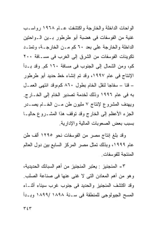 ‫ﺍﻟﻭﺍﺤﺎﺕ ﺍﻟﺩﺍﺨﻠﺔ ﻭﺍﻟﺨﺎﺭﺠﺔ ﻭﺍﻜﺘﺸﻔﺕ ﻋـﺎﻡ ٨٦٩١ ﺭﻭﺍﺴـﺏ‬
‫ﻏﻨﻴﺔ ﻤﻥ ﺍﻟﻔﻭﺴﻔﺎﺕ ﻓﻰ ﻫﻀﺒﺔ ﺃﺒﻭ ﻁﺭﻁﻭﺭ ﺒـﻴﻥ ﺍﻟـﻭﺍﺤﺘﻴﻥ‬
‫ﺍﻟﺩﺍﺨﻠﺔ ﻭﺍﻟﺨﺎﺭﺠﺔ ﻋﻠﻰ ﺒﻌﺩ ٠٦ ﻜﻡ ﻤـﻥ ﺍﻟﺨﺎﺭﺠـﺔ، ﻭﺘﻤﺘـﺩ‬
‫ﺘﻜﻭﻴﻨﺎﺕ ﺍﻟﻔﻭﺴﻔﺎﺕ ﻤﻥ ﺍﻟﺸﺭﻕ ﺇﻟﻰ ﺍﻟﻐﺭﺏ ﻓﻰ ﻤﺴـﺎﻓﺔ ٠٠٢‬
‫ﻜﻡ، ﻭﻤﻥ ﺍﻟﺸﻤﺎل ﺇﻟﻰ ﺍﻟﺠﻨﻭﺏ ﻓﻰ ﻤﺴﺎﻓﺔ ٠٦١ ﻜﻡ. ﻭﻗﺩ ﺒـﺩﺃ‬
‫ﺍﻹﻨﺘﺎﺝ ﻓﻰ ﻋﺎﻡ ٧٩٩١، ﻭﻗﺩ ﺘﻡ ﺇﻨﺸﺎﺀ ﺨﻁ ﺤﺩﻴﺩ ﺃﺒﻭ ﻁﺭﻁﻭﺭ‬
‫– ﻗﻨﺎ – ﺴﻔﺎﺠﺎ ﻟﻨﻘل ﺍﻟﺨﺎﻡ ﺒﻁﻭل ٠٦٨ ﻜﻡ،ﻭﻗﺩ ﺍﻨﺘﻬﻰ ﺍﻟﻌﻤـل‬
‫ﺒﻪ ﻓﻰ ﻋﺎﻡ ٦٩٩١ ﻭﺫﻟﻙ ﻟﺨﺩﻤﺔ ﺘﺼﺩﻴﺭ ﺍﻟﺨﺎﻡ ﺇﻟﻰ ﺍﻟﺨـﺎﺭﺝ.‬
‫ﻭﻴﻬﺩﻑ ﺍﻟﻤﺸﺭﻭﻉ ﻹﻨﺘﺎﺝ ٧ ﻤﻠﻴﻭﻥ ﻁﻥ ﻤـﻥ ﺍﻟﺨـﺎﻡ ﻴﺼـﺩﺭ‬
‫ﺍﻟﺠﺯﺀ ﺍﻷﻋﻅﻡ ﺇﻟﻰ ﺍﻟﺨﺎﺭﺝ ﻭﻗﺩ ﺘﻭﻗﻑ ﻫﺫﺍ ﺍﻟﻤﺸـﺭﻭﻉ ﺤﺎﻟﻴـﺎ‬
‫ﹰ‬
                  ‫ﺒﺴﺒﺏ ﺒﻌﺽ ﺍﻟﺼﻌﻭﺒﺎﺕ ﺍﻟﻤﺎﻟﻴﺔ ﻭﺍﻹﺩﺍﺭﻴﺔ.‬

‫ﻭﻗﺩ ﺒﻠﻎ ﺇﻨﺘﺎﺝ ﻤﺼﺭ ﻤﻥ ﺍﻟﻔﻭﺴﻔﺎﺕ ﻨﺤﻭ ٥٩٢١ ﺃﻟﻑ ﻁﻥ‬
‫ﻋﺎﻡ ٩٩٩١، ﻭﺒﺫﻟﻙ ﺘﻤﺜل ﻤﺼﺭ ﺍﻟﻤﺭﻜﺯ ﺍﻟﺴﺎﺒﻊ ﺒﻴﻥ ﺩﻭل ﺍﻟﻌﺎﻟﻡ‬
                                        ‫ﺍﻟﻤﻨﺘﺠﺔ ﻟﻠﻔﻭﺴﻔﺎﺕ.‬

‫٣- ﺍﻟﻤﻨﺠﻨﻴﺯ : ﻴﻌﺘﺒﺭ ﺍﻟﻤﻨﺠﻨﻴﺯ ﻤﻥ ﺃﻫﻡ ﺍﻟﺴﺒﺎﺌﻙ ﺍﻟﺤﺩﻴﺩﻴﺔ،‬
‫ﻭﻫﻭ ﻤﻥ ﺃﻫﻡ ﺍﻟﻤﻌﺎﺩﻥ ﺍﻟﺘﻰ ﻻ ﻏﻨﻰ ﻋﻨﻬﺎ ﻓﻰ ﺼﻨﺎﻋﺔ ﺍﻟﺼﻠﺏ.‬
‫ﻭﻗﺩ ﺍﻜﺘﺸﻑ ﺍﻟﻤﻨﺠﻨﻴﺯ ﻭﺍﻟﺤﺩﻴﺩ ﻓﻰ ﺠﻨﻭﺏ ﻏﺭﺏ ﺴﻴﻨﺎﺀ ﺃﺜﻨـﺎﺀ‬
‫ﺍﻟﻤﺴﺢ ﺍﻟﺠﻴﻭﻟﻭﺠﻰ ﻟﻠﻤﻨﻁﻘﺔ ﻓﻰ ﺴـﻨﺔ ٨٩٨١ /٩٩٨١ ﻭﺒـﺩﺃ‬

‫٣٤٣‬
 