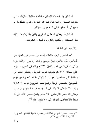 ‫ﻜﻤﺎ ﺘﺘﻭﺍﺠﺩ ﺨﺎﻤﺎﺕ ﺍﻟﻨﺤﺎﺱ ﻤﺨﺘﻠﻁﺔ ﺒﺨﺎﻤﺎﺕ ﺍﻟﺯﻨﻙ ﻓـﻰ‬
‫ﺠﻨﻭﺏ ﺍﻟﺼﺤﺭﺍﺀ ﺍﻟﺸﺭﻗﻴﺔ، ﻜﻤﺎ ﻫﻭ ﺍﻟﺤـﺎل ﻓـﻰ ﻤﻨﻁﻘـﺔ ﺃﻡ‬
                  ‫ﺴﻤﻴﻭﻜﻰ ﺃﻭ ﻤﻨﻔﺭﺩﺓ ﻓﻰ ﺸﺒﻪ ﺠﺯﻴﺭﺓ ﺴﻴﻨﺎﺀ.‬

‫ﻜﻤﺎ ﺘﻭﺠﺩ ﺒﻌﺽ ﺍﻟﻤﻌﺎﺩﻥ ﺍﻷﺨﺭﻯ ﻭﻟﻜﻥ ﺒﻜﻤﻴﺎﺕ ﻀـﺌﻴﻠﺔ‬
          ‫ﻤﺜل ﺍﻟﻘﺼﺩﻴﺭ ﻭﺍﻟﺫﻫﺏ ﻭﺍﻟﻜﺭﻭﻡ ﻭﺍﻟﻨﻴﻜل ﻭﺍﻟﻜﺒﺭﻴﺕ.‬

                                     ‫)٤( ﻤﺼﺎﺩﺭ ﺍﻟﻁﺎﻗﺔ :‬

‫١- ﺍﻟﻔﺤﻡ : ﺘﻭﺠﺩ ﺨﺎﻤﺎﺕ ﺍﻟﻔﺤﻡ ﻓﻰ ﻤﺼﺭ ﻓﻰ ﺍﻟﻌﺩﻴﺩ ﻤﻥ‬
‫ﺍﻟﻤﻨﺎﻁﻕ ﻤﺜل ﻤﻨﺎﻁﻕ ﻋﻴﻥ ﻤﻭﺴﻰ ﻭﺒﺩﻋﺔ ﻭﺜـﻭﺭﺓ ﻭﺍﻟﻤﻐـﺎﺭﺓ‬
‫ﻭﻟﻜﻥ ﺍﻷﺨﻴﺭﺓ ﻫﻰ ﺃﻫﻡ ﻤﻨﺎﻁﻕ ﺍﻹﻨﺘﺎﺝ ﻭﺘﻘﻊ ﻓﻰ ﺸﻤﺎل ﺴـﻴﻨﺎﺀ‬
‫ﻋﻠﻰ ﻤﺴﺎﻓﺔ ٢٣١ ﻜﻡ ﺠﻨﻭﺏ ﻏﺭﺏ ﺍﻟﻌﺭﻴﺵ ﻭﻴﻨﺘﺸﺭ ﺍﻟﻔﺤﻡ ﻓﻰ‬
‫ﻤﻨﻁﻘﺔ ﺘﺒﻠﻎ ﻤﺴﺎﺤﺘﻬﺎ ﻨﺤﻭ ٠٠٤ ﻜﻡ٢. ﻭﻓﺤﻡ ﺍﻟﻤﻐﺎﺭﺓ ﻤﻥ ﻨﻭﻉ‬
‫ﺍﻟﺒﻴﺘﻭﻤﻴﻥ ﻤﻨﺨﻔﺽ ﺍﻟﺭﺘﺒﺔ ﻭﺘﺒﻠﻎ ﻨﺴﺒﺔ ﺍﻟﻜﺭﺒﻭﻥ ﻓﻴـﻪ ٣,٢٤%‬
‫ﻭﻴﻘﺩﺭ ﺍﻻﺤﺘﻴﺎﻁﻰ ﺍﻟﻤﺅﻜﺩ ﻓﻰ ﺍﻟﻤﻨﺠﻡ ﺒﻨﺤﻭ ٠٤ ﻤﻠﻴـﻭﻥ ﻁـﻥ‬
‫ﻭﻤﻘﺩﺭ ﻟﻪ ﻋﻤﺭ ﺍﻓﺘﺭﺍﻀﻰ ٥٣ ﺴﻨﺔ. ﻭﻟﻜﻥ ﺒﻌﺽ ﺍﻟﺘﻘـﺩﻴﺭﺍﺕ‬
             ‫ﺘﻬﺒﻁ ﺒﺎﻻﺤﺘﻴﺎﻁﻰ ﺍﻟﻤﺅﻜﺩ ﺇﻟﻰ ١٢ ﻤﻠﻴﻭﻥ ﻁﻥ)١(.‬



‫)١( ﻤﺤﻤﺩ ﻤﺤﻤﻭﺩ ﺍﻟﺩﻴﺏ: ﺍﻟﻁﺎﻗﺔ ﻓﻰ ﻤﺼﺭ، ﻤﻜﺘﺒﺔ ﺍﻷﻨﺠﻠﻭ ﺍﻟﻤﺼﺭﻴﺔ،‬
                                 ‫ﺍﻟﻘﺎﻫﺭﺓ ٣٩٩١، ﺹ ٢٣٢.‬
‫٥٤٣‬
 