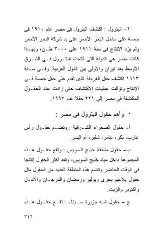 ‫٢- ﺍﻟﺒﺘﺭﻭل : ﺍﻜﺘﺸﻑ ﺍﻟﺒﺘﺭﻭل ﻓﻰ ﻤﺼﺭ ﻋﺎﻡ ٠١٩١ ﻓﻰ‬
‫ﺠﻤﺴﺔ ﻋﻠﻰ ﺴﺎﺤل ﺍﻟﺒﺤﺭ ﺍﻷﺤﻤﺭ ﻋﻠﻰ ﻴﺩ ﺸﺭﻜﺔ ﺍﻟﺒﺤﺭ ﺍﻷﺤﻤﺭ‬
‫ﻭﻟﻡ ﻴﺯﺩ ﺍﻹﻨﺘﺎﺝ ﻓﻰ ﺴﻨﺔ ١١٩١ ﻋﻠﻰ ٠٠٠٣ ﻁـﻥ، ﻭﺒﻬـﺫﺍ‬
‫ﻜﺎﻨﺕ ﻤﺼﺭ ﻫﻰ ﺍﻟﺩﻭﻟﺔ ﺍﻟﺘﻰ ﺃﻨﺘﺠﺕ ﺍﻟﺒﺘـﺭﻭل ﻓـﻰ ﺍﻟﺸـﺭﻕ‬
‫ﺍﻷﻭﺴﻁ ﺒﻌﺩ ﺇﻴﺭﺍﻥ ﻭﺍﻷﻭﻟﻰ ﺒﻴﻥ ﺍﻟﺩﻭل ﺍﻟﻌﺭﺒﻴﺔ. ﻭﻓـﻰ ﺴـﻨﺔ‬
‫٣١٩١ ﺍﻜﺘﺸﻑ ﺤﻘل ﺍﻟﻐﺭﺩﻗﺔ ﺍﻟﺫﻯ ﺘﻘﺩﻡ ﻋﻠﻰ ﺤﻘل ﺠﻤﺴﺔ ﻓـﻰ‬
‫ﺍﻹﻨﺘﺎﺝ ﻭﺘﻭﺍﻟﺕ ﻋﻤﻠﻴﺎﺕ ﺍﻻﻜﺘﺸﺎﻑ ﺤﺘﻰ ﺯﺍﺩﺕ ﻋﺩﺩ ﺍﻟﺤﻘـﻭل‬
            ‫ﺍﻟﻤﻜﺘﺸﻔﺔ ﻓﻰ ﻤﺼﺭ ﺇﻟﻰ ١٢٢ ﺤﻘﻼ ﻋﺎﻡ ٧٩٩١.‬
                      ‫ﹰ‬

               ‫* ﻭﺃﻫﻡ ﺤﻘﻭل ﺍﻟﺒﺘﺭﻭل ﻓﻰ ﻤﺼﺭ :‬
‫ﺃ- ﺤﻘﻭل ﺍﻟﺼﺤﺭﺍﺀ ﺍﻟﺸـﺭﻗﻴﺔ : ﻭﺘﻀـﻡ ﺤﻘـﻭل ﺭﺃﺱ‬
                     ‫ﻏﺎﺭﺏ، ﺒﻜﺭ، ﻋﺎﻤﺭ، ﺸﻘﻴﺭ، ﺃﻡ ﺍﻟﻴﺴﺭ.‬

‫ﺏ- ﺤﻘﻭل ﻤﻨﻁﻘﺔ ﺨﻠﻴﺞ ﺍﻟﺴﻭﻴﺱ : ﻭﺘﻘﻊ ﺤﻘـﻭل ﻫـﺫﻩ‬
‫ﺍﻟﻤﺠﻤﻭﻋﺔ ﺩﺍﺨل ﻤﻴﺎﻩ ﺨﻠﻴﺞ ﺍﻟﺴﻭﻴﺱ، ﻭﺘﻌﺩ ﺃﻜﺜﺭ ﺍﻟﺤﻘﻭل ﺇﻨﺘﺎﺠﺎ‬
‫ﹰ‬
‫ﻓﻰ ﺍﻟﻭﻗﺕ ﺍﻟﺤﺎﻀﺭ ﻭﺘﻀﻡ ﻫﺫﻩ ﺍﻟﻤﻨﻁﻘﺔ ﺍﻟﻌﺩﻴﺩ ﻤﻥ ﺍﻟﺤﻘﻭل ﻤﺜل‬
‫ﺤﻘﻭل ﺒﻼﻋﻴﻡ ﺒﺤﺭﻯ ﻭﻴﻭﻟﻴﻭ ﻭﺭﻤﻀﺎﻥ ﻭﺍﻟﻤﺭﺠـﺎﻥ ﻭﺍﻷﻤـل‬
                                       ‫ﻭﺍﻜﺘﻭﺒﺭ ﻭﺍﻟﺯﻴﺕ.‬

‫ﺝ – ﺤﻘﻭل ﺸﺒﻪ ﺠﺯﻴﺭﺓ ﺴـﻴﻨﺎﺀ : ﺘﻘـﻊ ﺤﻘـﻭل ﻫـﺫﻩ‬

‫٦٤٣‬
 