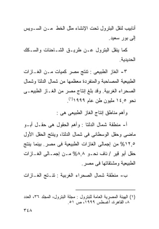 ‫ﺃﻨﺎﺒﻴﺏ ﻟﻨﻘل ﺍﻟﺒﺘﺭﻭل ﺘﺤﺕ ﺍﻹﻨﺸﺎﺀ ﻤﺜل ﺍﻟﺨﻁ ﻤـﻥ ﺍﻟﺴـﻭﻴﺱ‬
                                                  ‫ﺇﻟﻰ ﺒﻭﺭ ﺴﻌﻴﺩ.‬

‫ﻜﻤﺎ ﻴﻨﻘل ﺍﻟﺒﺘﺭﻭل ﻋـﻥ ﻁﺭﻴـﻕ ﺍﻟﺸـﺎﺤﻨﺎﺕ ﻭﺍﻟﺴـﻜﻙ‬
                                                        ‫ﺍﻟﺤﺩﻴﺩﻴﺔ.‬

‫٣- ﺍﻟﻐﺎﺯ ﺍﻟﻁﺒﻴﻌﻰ : ﺘﻨﺘﺞ ﻤﺼﺭ ﻜﻤﻴﺎﺕ ﻤـﻥ ﺍﻟﻐـﺎﺯﺍﺕ‬
‫ﺍﻟﻁﺒﻴﻌﻴﺔ ﺍﻟﻤﺼﺎﺤﺒﺔ ﻭﺍﻟﻤﻨﻔﺭﺩﺓ ﻤﻌﻅﻤﻬﺎ ﻤﻥ ﺸﻤﺎل ﺍﻟﺩﻟﺘﺎ ﻭﺸﻤﺎل‬
‫ﺍﻟﺼﺤﺭﺍﺀ ﺍﻟﻐﺭﺒﻴﺔ. ﻭﻗﺩ ﺒﻠﻎ ﺇﻨﺘﺎﺝ ﻤﺼﺭ ﻤﻥ ﺍﻟﻐـﺎﺯ ﺍﻟﻁﺒﻴﻌـﻰ‬
                         ‫ﻨﺤﻭ ٥,٤١ ﻤﻠﻴﻭﻥ ﻁﻥ ﻋﺎﻡ ٩٩٩١)١(.‬

                   ‫ﻭﺃﻫﻡ ﻤﻨﺎﻁﻕ ﺇﻨﺘﺎﺝ ﺍﻟﻐﺎﺯ ﺍﻟﻁﺒﻴﻌﻰ ﻫﻰ :‬

‫ﺃ- ﻤﻨﻁﻘﺔ ﺸﻤﺎل ﺍﻟﺩﻟﺘﺎ : ﻭﺃﻫﻡ ﺍﻟﺤﻘﻭل ﻫﻰ ﺤﻘـل ﺃﺒـﻭ‬
‫ﻤﺎﻀﻰ ﻭﺤﻘل ﺍﻟﻭﺴﻁﺎﻨﻰ ﻓﻰ ﺸﻤﺎل ﺍﻟﺩﻟﺘﺎ، ﻭﻴﻨﺘﺞ ﺍﻟﺤﻘل ﺍﻷﻭل‬
‫٥,٢١% ﻤﻥ ﺇﺠﻤﺎﻟﻰ ﺍﻟﻐﺎﺯﺍﺕ ﺍﻟﻁﺒﻴﻌﻴﺔ ﻓﻰ ﻤﺼﺭ. ﺒﻴﻨﻤﺎ ﻴﻨﺘﺞ‬
‫ﺤﻘل ﺃﺒﻭ ﻗﻴﺭ / ﻨﺎﻑ ﻨﺤـﻭ ٨,٨% ﻤـﻥ ﺇﺠﻤـﺎﻟﻰ ﺍﻟﻐـﺎﺯﺍﺕ‬
                                  ‫ﺍﻟﻁﺒﻴﻌﻴﺔ ﻭﻤﺸﺘﻘﺎﺘﻬﺎ ﻓﻰ ﻤﺼﺭ.‬

‫ﺏ- ﻤﻨﻁﻘﺔ ﺸﻤﺎل ﺍﻟﺼﺤﺭﺍﺀ ﺍﻟﻐﺭﺒﻴﺔ : ﺘﻨـﺘﺞ ﺍﻟﻐـﺎﺯﺍﺕ‬


‫)١( ﺍﻟﻬﻴﺌﺔ ﺍﻟﻤﺼﺭﻴﺔ ﺍﻟﻌﺎﻤﺔ ﻟﻠﺒﺘﺭﻭل : ﻤﺠﻠﺔ ﺍﻟﺒﺘﺭﻭل، ﺍﻟﻤﺠﻠﺩ ٦٣، ﺍﻟﻌﺩﺩ‬
                          ‫٨، ﺍﻟﻘﺎﻫﺭﺓ، ﺃﻏﺴﻁﺱ ٩٩٩١، ﺹ ١٥.‬
‫٨٤٣‬
 