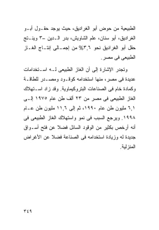 ‫ﺍﻟﻁﺒﻴﻌﻴﺔ ﻤﻥ ﺤﻭﺽ ﺃﺒﻭ ﺍﻟﻐﺭﺍﺩﻴﻕ، ﺤﻴﺙ ﻴﻭﺠﺩ ﺤﻘـﻭل ﺃﺒـﻭ‬
‫ﺍﻟﻐﺭﺍﺩﻴﻕ، ﺃﺒﻭ ﺴﻨﺎﻥ، ﻋﻠﻡ ﺍﻟﺸﺎﻭﻴﺵ، ﺒﺩﺭ ﺍﻟـﺩﻴﻥ –٣ ﻭﻴﻨـﺘﺞ‬
‫ﺤﻘل ﺃﺒﻭ ﺍﻟﻐﺭﺍﺩﻴﻕ ﻨﺤﻭ ٦,٣% ﻤﻥ ﺇﺠﻤـﺎﻟﻰ ﺇﻨﺘـﺎﺝ ﺍﻟﻐـﺎﺯ‬
                                    ‫ﺍﻟﻁﺒﻴﻌﻰ ﻓﻰ ﻤﺼﺭ.‬

‫ﻭﺘﺠﺩﺭ ﺍﻹﺸﺎﺭﺓ ﺇﻟﻰ ﺃﻥ ﺍﻟﻐﺎﺯ ﺍﻟﻁﺒﻴﻌﻰ ﻟـﻪ ﺍﺴـﺘﺨﺩﺍﻤﺎﺕ‬
‫ﻋﺩﻴﺩﺓ ﻓﻰ ﻤﺼﺭ، ﻤﻨﻬﺎ ﺍﺴﺘﺨﺩﺍﻤﻪ ﻜﻭﻗـﻭﺩ ﻭﻤﺼـﺩﺭ ﻟﻠﻁﺎﻗـﺔ‬
‫ﻭﻜﻤﺎﺩﺓ ﺨﺎﻡ ﻓﻰ ﺍﻟﺼﻨﺎﻋﺎﺕ ﺍﻟﺒﺘﺭﻭﻜﻴﻤﺎﻭﻴﺔ. ﻭﻗﺩ ﺯﺍﺩ ﺍﺴـﺘﻬﻼﻙ‬
‫ﺍﻟﻐﺎﺯ ﺍﻟﻁﺒﻴﻌﻰ ﻓﻰ ﻤﺼﺭ ﻤﻥ ٣٢ ﺃﻟﻑ ﻁﻥ ﻋﺎﻡ ٥٧٩١ ﺇﻟـﻰ‬
‫١,٦ ﻤﻠﻴﻭﻥ ﻁﻥ ﻋﺎﻡ ٠٩٩١، ﺜﻡ ﺇﻟﻰ ٦,١١ ﻤﻠﻴﻭﻥ ﻁﻥ ﻋـﺎﻡ‬
‫٨٩٩١. ﻭﻴﺭﺠﻊ ﺍﻟﺴﺒﺏ ﻓﻰ ﻨﻤﻭ ﻭﺍﺴﺘﻬﻼﻙ ﺍﻟﻐﺎﺯ ﺍﻟﻁﺒﻴﻌﻰ ﻓﻰ‬
‫ﺃﻨﻪ ﺃﺭﺨﺹ ﺒﻜﺜﻴﺭ ﻤﻥ ﺍﻟﻭﻗﻭﺩ ﺍﻟﺴﺎﺌل ﻓﻀﻼ ﻋﻥ ﻓﺘﺢ ﺃﺴـﻭﺍﻕ‬
              ‫ﹰ‬
‫ﺠﺩﻴﺩﺓ ﻟﻪ ﻭﺯﻴﺎﺩﺓ ﺍﺴﺘﺨﺩﺍﻤﻪ ﻓﻰ ﺍﻟﺼﻨﺎﻋﺔ ﻓﻀﻼ ﻋﻥ ﺍﻷﻏﺭﺍﺽ‬
          ‫ﹰ‬
                                             ‫ﺍﻟﻤﻨﺯﻟﻴﺔ.‬




‫٩٤٣‬
 