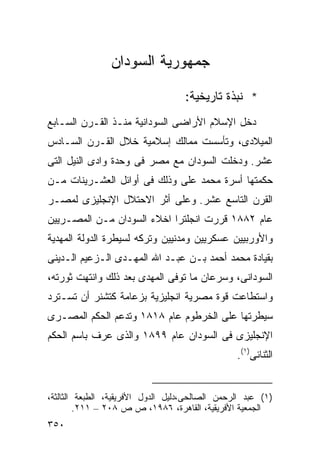 ‫ﺠﻤﻬﻭﺭﻴﺔ ﺍﻟﺴﻭﺩﺍﻥ‬

                                    ‫* ﻨﺒﺫﺓ ﺘﺎﺭﻴﺨﻴﺔ:‬
‫ﺩﺨل ﺍﻹﺴﻼﻡ ﺍﻷﺭﺍﻀﻰ ﺍﻟﺴﻭﺩﺍﻨﻴﺔ ﻤﻨـﺫ ﺍﻟﻘـﺭﻥ ﺍﻟﺴـﺎﺒﻊ‬
‫ﺍﻟﻤﻴﻼﺩﻯ، ﻭﺘﺄﺴﺴﺕ ﻤﻤﺎﻟﻙ ﺇﺴﻼﻤﻴﺔ ﺨﻼل ﺍﻟﻘـﺭﻥ ﺍﻟﺴـﺎﺩﺱ‬
‫ﻋﺸﺭ. ﻭﺩﺨﻠﺕ ﺍﻟﺴﻭﺩﺍﻥ ﻤﻊ ﻤﺼﺭ ﻓﻰ ﻭﺤﺩﺓ ﻭﺍﺩﻯ ﺍﻟﻨﻴل ﺍﻟﺘﻰ‬
‫ﺤﻜﻤﺘﻬﺎ ﺃﺴﺭﺓ ﻤﺤﻤﺩ ﻋﻠﻰ ﻭﺫﻟﻙ ﻓﻰ ﺃﻭﺍﺌل ﺍﻟﻌﺸـﺭﻴﻨﺎﺕ ﻤـﻥ‬
‫ﺍﻟﻘﺭﻥ ﺍﻟﺘﺎﺴﻊ ﻋﺸﺭ. ﻭﻋﻠﻰ ﺃﺜﺭ ﺍﻻﺤﺘﻼل ﺍﻹﻨﺠﻠﻴﺯﻯ ﻟﻤﺼـﺭ‬
‫ﻋﺎﻡ ٢٨٨١ ﻗﺭﺭﺕ ﺍﻨﺠﻠﺘﺭﺍ ﺍﺨﻼﺀ ﺍﻟﺴﻭﺩﺍﻥ ﻤـﻥ ﺍﻟﻤﺼـﺭﻴﻴﻥ‬
‫ﻭﺍﻷﻭﺭﺒﻴﻴﻥ ﻋﺴﻜﺭﻴﻴﻥ ﻭﻤﺩﻨﻴﻴﻥ ﻭﺘﺭﻜﻪ ﻟﺴﻴﻁﺭﺓ ﺍﻟﺩﻭﻟﺔ ﺍﻟﻤﻬﺩﻴﺔ‬
‫ﺒﻘﻴﺎﺩﺓ ﻤﺤﻤﺩ ﺃﺤﻤﺩ ﺒـﻥ ﻋﺒـﺩ ﺍﷲ ﺍﻟﻤﻬـﺩﻯ ﺍﻟـﺯﻋﻴﻡ ﺍﻟـﺩﻴﻨﻰ‬
‫ﺍﻟﺴﻭﺩﺍﻨﻰ، ﻭﺴﺭﻋﺎﻥ ﻤﺎ ﺘﻭﻓﻰ ﺍﻟﻤﻬﺩﻯ ﺒﻌﺩ ﺫﻟﻙ ﻭﺍﻨﺘﻬﺕ ﺜﻭﺭﺘﻪ،‬
‫ﻭﺍﺴﺘﻁﺎﻋﺕ ﻗﻭﺓ ﻤﺼﺭﻴﺔ ﺍﻨﺠﻠﻴﺯﻴﺔ ﺒﺯﻋﺎﻤﺔ ﻜﺘﺸﻨﺭ ﺃﻥ ﺘﺴـﺘﺭﺩ‬
‫ﺴﻴﻁﺭﺘﻬﺎ ﻋﻠﻰ ﺍﻟﺨﺭﻁﻭﻡ ﻋﺎﻡ ٨١٨١ ﻭﺘﺩﻋﻡ ﺍﻟﺤﻜﻡ ﺍﻟﻤﺼـﺭﻯ‬
‫ﺍﻹﻨﺠﻠﻴﺯﻯ ﻓﻰ ﺍﻟﺴﻭﺩﺍﻥ ﻋﺎﻡ ٩٩٨١ ﻭﺍﻟﺫﻯ ﻋﺭﻑ ﺒﺎﺴﻡ ﺍﻟﺤﻜﻡ‬
                                                 ‫ﺍﻟﺜﻨﺎﺌﻰ)١(.‬


‫)١( ﻋﺒﺩ ﺍﻟﺭﺤﻤﻥ ﺍﻟﺼﺎﻟﺤﻰ،ﺩﻟﻴل ﺍﻟﺩﻭل ﺍﻷﻓﺭﻴﻘﻴﺔ، ﺍﻟﻁﺒﻌﺔ ﺍﻟﺜﺎﻟﺜﺔ،‬
         ‫ﺍﻟﺠﻤﻌﻴﺔ ﺍﻷﻓﺭﻴﻘﻴﺔ، ﺍﻟﻘﺎﻫﺭﺓ، ٦٨٩١، ﺹ ﺹ ٨٠٢ – ١١٢.‬
‫٠٥٣‬
 