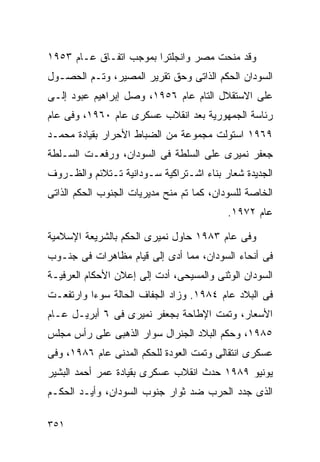 ‫ﻭﻗﺩ ﻤﻨﺤﺕ ﻤﺼﺭ ﻭﺍﻨﺠﻠﺘﺭﺍ ﺒﻤﻭﺠﺏ ﺍﺘﻔـﺎﻕ ﻋـﺎﻡ ٣٥٩١‬
‫ﺍﻟﺴﻭﺩﺍﻥ ﺍﻟﺤﻜﻡ ﺍﻟﺫﺍﺘﻰ ﻭﺤﻕ ﺘﻘﺭﻴﺭ ﺍﻟﻤﺼﻴﺭ، ﻭﺘـﻡ ﺍﻟﺤﺼـﻭل‬
‫ﻋﻠﻰ ﺍﻻﺴﺘﻘﻼل ﺍﻟﺘﺎﻡ ﻋﺎﻡ ٦٥٩١، ﻭﺼل ﺇﺒﺭﺍﻫﻴﻡ ﻋﺒﻭﺩ ﺇﻟـﻰ‬
‫ﺭﺌﺎﺴﺔ ﺍﻟﺠﻤﻬﻭﺭﻴﺔ ﺒﻌﺩ ﺍﻨﻘﻼﺏ ﻋﺴﻜﺭﻯ ﻋﺎﻡ ٠٦٩١، ﻭﻓﻰ ﻋﺎﻡ‬
‫٩٦٩١ ﺍﺴﺘﻭﻟﺕ ﻤﺠﻤﻭﻋﺔ ﻤﻥ ﺍﻟﻀﺒﺎﻁ ﺍﻷﺤﺭﺍﺭ ﺒﻘﻴﺎﺩﺓ ﻤﺤﻤـﺩ‬
‫ﺠﻌﻔﺭ ﻨﻤﻴﺭﻯ ﻋﻠﻰ ﺍﻟﺴﻠﻁﺔ ﻓﻰ ﺍﻟﺴﻭﺩﺍﻥ، ﻭﺭﻓﻌـﺕ ﺍﻟﺴـﻠﻁﺔ‬
‫ﺍﻟﺠﺩﻴﺩﺓ ﺸﻌﺎﺭ ﺒﻨﺎﺀ ﺍﺸـﺘﺭﺍﻜﻴﺔ ﺴـﻭﺩﺍﻨﻴﺔ ﺘـﺘﻼﺌﻡ ﻭﺍﻟﻅـﺭﻭﻑ‬
‫ﺍﻟﺨﺎﺼﺔ ﻟﻠﺴﻭﺩﺍﻥ، ﻜﻤﺎ ﺘﻡ ﻤﻨﺢ ﻤﺩﻴﺭﻴﺎﺕ ﺍﻟﺠﻨﻭﺏ ﺍﻟﺤﻜﻡ ﺍﻟﺫﺍﺘﻰ‬
                                           ‫ﻋﺎﻡ ٢٧٩١.‬

‫ﻭﻓﻰ ﻋﺎﻡ ٣٨٩١ ﺤﺎﻭل ﻨﻤﻴﺭﻯ ﺍﻟﺤﻜﻡ ﺒﺎﻟﺸﺭﻴﻌﺔ ﺍﻹﺴﻼﻤﻴﺔ‬
‫ﻓﻰ ﺃﻨﺤﺎﺀ ﺍﻟﺴﻭﺩﺍﻥ، ﻤﻤﺎ ﺃﺩﻯ ﺇﻟﻰ ﻗﻴﺎﻡ ﻤﻅﺎﻫﺭﺍﺕ ﻓﻰ ﺠﻨـﻭﺏ‬
‫ﺍﻟﺴﻭﺩﺍﻥ ﺍﻟﻭﺜﻨﻰ ﻭﺍﻟﻤﺴﻴﺤﻰ، ﺃﺩﺕ ﺇﻟﻰ ﺇﻋﻼﻥ ﺍﻷﺤﻜﺎﻡ ﺍﻟﻌﺭﻓﻴـﺔ‬
‫ﻓﻰ ﺍﻟﺒﻼﺩ ﻋﺎﻡ ٤٨٩١. ﻭﺯﺍﺩ ﺍﻟﺠﻔﺎﻑ ﺍﻟﺤﺎﻟﺔ ﺴﻭﺀﺍ ﻭﺍﺭﺘﻔﻌـﺕ‬
         ‫ﹰ‬
‫ﺍﻷﺴﻌﺎﺭ، ﻭﺘﻤﺕ ﺍﻹﻁﺎﺤﺔ ﺒﺠﻌﻔﺭ ﻨﻤﻴﺭﻯ ﻓﻰ ٦ ﺃﺒﺭﻴـل ﻋـﺎﻡ‬
‫٥٨٩١، ﻭﺤﻜﻡ ﺍﻟﺒﻼﺩ ﺍﻟﺠﻨﺭﺍل ﺴﻭﺍﺭ ﺍﻟﺫﻫﺒﻰ ﻋﻠﻰ ﺭﺃﺱ ﻤﺠﻠﺱ‬
‫ﻋﺴﻜﺭﻯ ﺍﻨﺘﻘﺎﻟﻰ ﻭﺘﻤﺕ ﺍﻟﻌﻭﺩﺓ ﻟﻠﺤﻜﻡ ﺍﻟﻤﺩﻨﻰ ﻋﺎﻡ ٦٨٩١، ﻭﻓﻰ‬
‫ﻴﻭﻨﻴﻭ ٩٨٩١ ﺤﺩﺙ ﺍﻨﻘﻼﺏ ﻋﺴﻜﺭﻯ ﺒﻘﻴﺎﺩﺓ ﻋﻤﺭ ﺃﺤﻤﺩ ﺍﻟﺒﺸﻴﺭ‬
‫ﺍﻟﺫﻯ ﺠﺩﺩ ﺍﻟﺤﺭﺏ ﻀﺩ ﺜﻭﺍﺭ ﺠﻨﻭﺏ ﺍﻟﺴﻭﺩﺍﻥ، ﻭﺃﻴـﺩ ﺍﻟﺤﻜـﻡ‬

‫١٥٣‬
 