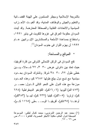 ‫ﺒﺎﻟﺸﺭﻴﻌﺔ ﺍﻹﺴﻼﻤﻴﺔ ﻭﺴﻴﻁﺭ ﺍﻟﻤﺴﻠﻤﻭﻥ ﻋﻠﻰ ﺍﻟﻬﻴﺌﺔ ﺍﻟﻘﻀـﺎﺌﻴﺔ‬
‫ﻭﺍﻟﺘﻌﻠﻴﻡ ﻭﺍﻟﺠﻴﺵ ﻭﺍﻟﻭﻅﺎﺌﻑ ﺍﻟﻤﺩﻨﻴﺔ، ﻭﻗﺩ ﺃﻟﻐﻴـﺕ ﺍﻷﺤـﺯﺍﺏ‬
‫ﺍﻟﺴﻴﺎﺴﻴﺔ ﻭﺍﻻﺘﺤﺎﺩﺍﺕ ﺍﻟﻨﻘﺎﺒﻴﺔ ﻭﺍﻟﺼﺤﺎﻓﺔ ﺍﻟﻤﻌﺎﺭﻀﺔ. ﻭﻗﺩ ﺃﻴﺩﺕ‬
‫ﺍﻟﺴﻭﺩﺍﻥ ﺤﻜﻭﻤﺔ ﺍﻟﻌﺭﺍﻕ ﻓﻰ ﻏﺯﻭﻫﺎ ﻟﻠﻜﻭﻴﺕ ﻓﻰ ﻴﻨﺎﻴﺭ ١٩٩١،‬
‫ﻭﺍﺴﺘﻁﺎﻉ ﺒﻤﺴﺎﻋﺩﺓ ﺍﻷﺴﻠﺤﺔ ﻭﺍﻟﻤﺴﺘﺸﺎﺭﻴﻥ ﺍﻹﻴـﺭﺍﻨﻴﻴﻥ ﻋـﺎﻡ‬
              ‫٢٩٩١ ﺃﻥ ﻴﻬﺯﻡ ﺍﻟﺜﻭﺍﺭ ﻓﻰ ﺠﻨﻭﺏ ﺍﻟﺴﻭﺩﺍﻥ)١(.‬

                              ‫* ﺍﻟﻤﻭﻗﻊ ﻭﺍﻟﻤﺴﺎﺤﺔ:‬
‫ﺘﻘﻊ ﺍﻟﺴﻭﺩﺍﻥ ﻓﻰ ﺍﻟﺭﻜﻥ ﺍﻟﺸﻤﺎﻟﻰ ﺍﻟﺸﺭﻗﻰ ﻤﻥ ﻗﺎﺭﺓ ﺃﻓﺭﻴﻘﻴﺎ،‬
‫ﺤﻴﺙ ﺘﻤﺘﺩ ﺒﻴﻥ ﺩﺍﺌﺭﺘﻰ ﻋﺭﺽ ٠٣ ٣ْ، ٢٢ ﺸـﻤﺎ ﹰ، ﻭﺒـﻴﻥ‬
       ‫ﻻ‬      ‫ْ‬
‫ﺨﻁﻰ ﻁﻭل ٢٢ْ، ٠٣ ٨٣ ﺸﺭﻗﺎ. ﻭﺘﺸﺘﺭﻙ ﺍﻟﺴﻭﺩﺍﻥ ﺒﺤـﺩﻭﺩ‬
                       ‫ﹰ‬    ‫ْ‬
‫ﺴﻴﺎﺴﻴﺔ ﻤﻊ ﺘﺴﻊ ﺩﻭل ﻴﺒﻠﻎ ﻁﻭﻟﻬﺎ ٧٨٦٧ ﻜﻡ، ﻭﻫﺫﻩ ﺍﻟﺤـﺩﻭﺩ‬
‫ﻤﻭﺯﻋﺔ ﻤﻊ ﻫﺫﻩ ﺍﻟﺩﻭل ﻋﻠﻰ ﺍﻟﻨﺤﻭ ﺍﻟﺘﺎﻟﻰ ﺍﻟـﺩﻭل: ﻤﺼــﺭ‬
‫)٣٧٤١ﻜﻡ( ﺃﺜﻴﻭﺒﻴﺎ )٦٠,٦١ﻜﻡ(، ﺍﻟﻜﻭﻨﻐﻭ ﺍﻟﺩﻴﻤﻘﺭﺍﻁﻴﺔ )٨٢٦‬
‫ﻜﻡ(، ﺇﺭﺘﺭﻴﺎ )٥٠٦ﻜﻡ(، ﻜﻴﻨﻴﺎ )٢٣٢ ﻜﻡ(، ﻟﻴﺒـﻴﺎ )٣٨٣ﻜﻡ(،‬
‫ﺃﻭﻏﻨـﺩﺍ )٥٣٤ﻜﻡ(، ﺃﻓﺭﻴﻘﻴـﺎ ﺍﻟﻭﺴـــﻁﻰ )٥٦١١ ﻜـﻡ(،‬


‫)١( ﻤﺤﻤﺩ ﻋﺒﺩ ﺍﻟﺭﺤﻤﻥ ﺍﻟﺸﺭﻨﻭﺒﻰ، ﻤﺤﻤﺩ ﻜﻤﺎل ﻟﻁﻔﻰ: ﺍﻟﻤﻭﺴﻭﻋﺔ‬
‫ﺍﻟﻤﺒﺴﻁﺔ ﻟﺩﻭل ﺍﻟﻌﺎﻟﻡ، ﻤﻜﺘﺒﺔ ﺍﻷﻨﺠﻠﻭ ﺍﻟﻤﺼﺭﻴﺔ، ﺍﻟﻘﺎﻫﺭﺓ ٠٠٠٢، ﺹ‬
                                            ‫ﺹ ٦٦ – ٧٦.‬
‫٢٥٣‬
 
