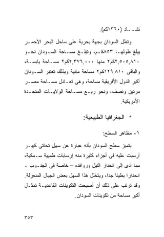 ‫ﺘﺸــﺎﺩ )٠٦٣١ﻜﻡ(.‬

‫ﻭﺘﻁل ﺍﻟﺴﻭﺩﺍﻥ ﺒﺠﻬﺔ ﺒﺤﺭﻴﺔ ﻋﻠﻰ ﺴﺎﺤل ﺍﻟﺒﺤﺭ ﺍﻷﺤﻤـﺭ‬
‫ﻴﺒﻠﻎ ﻁﻭﻟﻬـﺎ ٣٥٨ﻜـﻡ، ﻭﺘﺒﻠـﻎ ﻤﺴـﺎﺤﺔ ﺍﻟﺴـﻭﺩﺍﻥ ﻨﺤـﻭ‬
‫٠١٨,٥٠٥,٢ﻜﻡ٢ ﻤﻨﻬﺎ ٠٠٠,٦٧٣,٢ﻜﻡ٢ ﻤﺴـﺎﺤﺔ ﻴﺎﺒﺴـﺔ،‬
‫ﻭﺍﻟﺒﺎﻗﻰ ٠١٨,٩٢١ﻜﻡ٢ ﻤﺴﺎﺤﺔ ﻤﺎﺌﻴﺔ ﻭﺒﺫﻟﻙ ﺘﻌﺘﺒﺭ ﺍﻟﺴـﻭﺩﺍﻥ‬
‫ﺃﻜﺒﺭ ﺍﻟﺩﻭل ﺍﻷﻓﺭﻴﻘﻴﺔ ﻤﺴﺎﺤﺔ، ﻭﻫﻰ ﺘﻌـﺎﺩل ﻤﺴـﺎﺤﺔ ﻤﺼـﺭ‬
‫ﻤﺭﺘﻴﻥ ﻭﻨﺼﻑ، ﻭﻨﺤﻭ ﺭﺒـﻊ ﻤﺴـﺎﺤﺔ ﺍﻟﻭﻻﻴـﺎﺕ ﺍﻟﻤﺘﺤـﺩﺓ‬
                                              ‫ﺍﻷﻤﺭﻴﻜﻴﺔ.‬

                            ‫* ﺍﻟﺠﻐﺭﺍﻓﻴﺎ ﺍﻟﻁﺒﻴﻌﻴﺔ:‬

                                     ‫١- ﻤﻅﺎﻫﺭ ﺍﻟﺴﻁﺢ:‬

‫ﻴﺘﻤﻴﺯ ﺴﻁﺢ ﺍﻟﺴﻭﺩﺍﻥ ﺒﺄﻨﻪ ﻋﺒﺎﺭﺓ ﻋﻥ ﺴﻬل ﺘﺤﺎﺘﻰ ﻜﺒﻴـﺭ‬
‫ﺃﺭﺴﺒﺕ ﻋﻠﻴﻪ ﻓﻰ ﺃﺠﺯﺍﺀ ﻜﺜﻴﺭﺓ ﻤﻨﻪ ﺇﺭﺴﺎﺒﺎﺕ ﻁﻤﻴﻴﺔ ﺴـﻤﻜﻴﺔ،‬
‫ﻤﻤﺎ ﺃﺩﻯ ﺇﻟﻰ ﺍﻨﺤﺩﺍﺭ ﺍﻟﻨﻴل ﻭﺭﻭﺍﻓﺩﻩ – ﺨﺎﺼﺔ ﻓﻰ ﺍﻟﺠﻨـﻭﺏ -‬
‫ﺍﻨﺤﺩﺍﺭﺍ ﺒﻁﻴﺌﺎ ﺠﺩﹰ، ﻭﻴﺘﺨﻠل ﻫﺫﺍ ﺍﻟﺴﻬل ﺒﻌﺽ ﺍﻟﺠﺒﺎل ﺍﻟﻤﻨﻌﺯﻟﺔ.‬
                                       ‫ﹰ ﺍ‬       ‫ﹰ‬
‫ﻭﻗﺩ ﺘﺭﺘﺏ ﻋﻠﻰ ﺫﻟﻙ ﺃﻥ ﺃﺼﺒﺤﺕ ﺍﻟﺘﻜﻭﻴﻨﺎﺕ ﺍﻟﻘﺎﻋﺩﻴـﺔ ﺘﻤﺜـل‬
                        ‫ﺃﻜﺒﺭ ﻤﺴﺎﺤﺔ ﻤﻥ ﺘﻜﻭﻴﻨﺎﺕ ﺍﻟﺴﻭﺩﺍﻥ.‬


‫٣٥٣‬
 