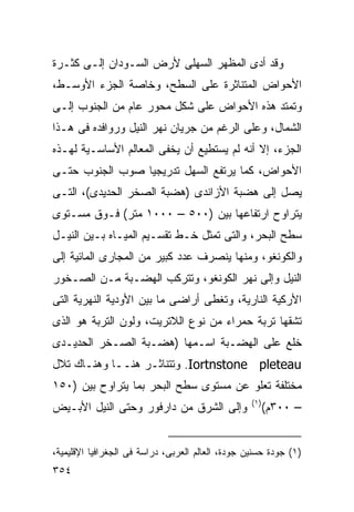 ‫ﻭﻗﺩ ﺃﺩﻯ ﺍﻟﻤﻅﻬﺭ ﺍﻟﺴﻬﻠﻰ ﻷﺭﺽ ﺍﻟﺴـﻭﺩﺍﻥ ﺇﻟـﻰ ﻜﺜـﺭﺓ‬
‫ﺍﻷﺤﻭﺍﺽ ﺍﻟﻤﺘﻨﺎﺜﺭﺓ ﻋﻠﻰ ﺍﻟﺴﻁﺢ، ﻭﺨﺎﺼﺔ ﺍﻟﺠﺯﺀ ﺍﻷﻭﺴـﻁ،‬
‫ﻭﺘﻤﺘﺩ ﻫﺫﻩ ﺍﻷﺤﻭﺍﺽ ﻋﻠﻰ ﺸﻜل ﻤﺤﻭﺭ ﻋﺎﻡ ﻤﻥ ﺍﻟﺠﻨﻭﺏ ﺇﻟـﻰ‬
‫ﺍﻟﺸﻤﺎل، ﻭﻋﻠﻰ ﺍﻟﺭﻏﻡ ﻤﻥ ﺠﺭﻴﺎﻥ ﻨﻬﺭ ﺍﻟﻨﻴل ﻭﺭﻭﺍﻓﺩﻩ ﻓﻰ ﻫـﺫﺍ‬
‫ﺍﻟﺠﺯﺀ، ﺇﻻ ﺃﻨﻪ ﻟﻡ ﻴﺴﺘﻁﻴﻊ ﺃﻥ ﻴﺨﻔﻰ ﺍﻟﻤﻌﺎﻟﻡ ﺍﻷﺴﺎﺴـﻴﺔ ﻟﻬـﺫﻩ‬
‫ﺍﻷﺤﻭﺍﺽ، ﻜﻤﺎ ﻴﺭﺘﻔﻊ ﺍﻟﺴﻬل ﺘﺩﺭﻴﺠﻴﺎ ﺼﻭﺏ ﺍﻟﺠﻨﻭﺏ ﺤﺘـﻰ‬
                ‫ﹰ‬
‫ﻴﺼل ﺇﻟﻰ ﻫﻀﺒﺔ ﺍﻷﺯﺍﻨﺩﻯ )ﻫﻀﺒﺔ ﺍﻟﺼﺨﺭ ﺍﻟﺤﺩﻴﺩﻯ(، ﺍﻟﺘـﻰ‬
‫ﻴﺘﺭﺍﻭﺡ ﺍﺭﺘﻔﺎﻋﻬﺎ ﺒﻴﻥ )٠٠٥ – ٠٠٠١ ﻤﺘﺭ( ﻓـﻭﻕ ﻤﺴـﺘﻭﻯ‬
‫ﺴﻁﺢ ﺍﻟﺒﺤﺭ، ﻭﺍﻟﺘﻰ ﺘﻤﺜل ﺨـﻁ ﺘﻘﺴـﻴﻡ ﺍﻟﻤﻴـﺎﻩ ﺒـﻴﻥ ﺍﻟﻨﻴـل‬
‫ﻭﺍﻟﻜﻭﻨﻐﻭ، ﻭﻤﻨﻬﺎ ﻴﻨﺼﺭﻑ ﻋﺩﺩ ﻜﺒﻴﺭ ﻤﻥ ﺍﻟﻤﺠﺎﺭﻯ ﺍﻟﻤﺎﺌﻴﺔ ﺇﻟﻰ‬
‫ﺍﻟﻨﻴل ﻭﺇﻟﻰ ﻨﻬﺭ ﺍﻟﻜﻭﻨﻐﻭ، ﻭﺘﺘﺭﻜﺏ ﺍﻟﻬﻀـﺒﺔ ﻤـﻥ ﺍﻟﺼـﺨﻭﺭ‬
‫ﺍﻷﺭﻜﻴﺔ ﺍﻟﻨﺎﺭﻴﺔ، ﻭﺘﻐﻁﻰ ﺃﺭﺍﻀﻰ ﻤﺎ ﺒﻴﻥ ﺍﻷﻭﺩﻴﺔ ﺍﻟﻨﻬﺭﻴﺔ ﺍﻟﺘﻰ‬
‫ﺘﺸﻘﻬﺎ ﺘﺭﺒﺔ ﺤﻤﺭﺍﺀ ﻤﻥ ﻨﻭﻉ ﺍﻟﻼﺘﺭﻴﺕ، ﻭﻟﻭﻥ ﺍﻟﺘﺭﺒﺔ ﻫﻭ ﺍﻟﺫﻯ‬
‫ﺨﻠﻊ ﻋﻠﻰ ﺍﻟﻬﻀـﺒﺔ ﺍﺴـﻤﻬﺎ )ﻫﻀـﺒﺔ ﺍﻟﺼـﺨﺭ ﺍﻟﺤﺩﻴـﺩﻯ‬
‫‪ .Iortnstone pleteau‬ﻭﺘﺘﻨﺎﺜـﺭ ﻫﻨــﺎ ﻭﻫﻨـﺎﻙ ﺘﻼل‬
‫ﻤﺨﺘﻠﻔﺔ ﺘﻌﻠﻭ ﻋﻥ ﻤﺴﺘﻭﻯ ﺴﻁﺢ ﺍﻟﺒﺤﺭ ﺒﻤﺎ ﻴﺘﺭﺍﻭﺡ ﺒﻴﻥ )٠٥١‬
                                                   ‫)١(‬
‫ﻭﺇﻟﻰ ﺍﻟﺸﺭﻕ ﻤﻥ ﺩﺍﺭﻓﻭﺭ ﻭﺤﺘﻰ ﺍﻟﻨﻴل ﺍﻷﺒـﻴﺽ‬                   ‫– ٠٠٣ﻡ(‬


‫)١( ﺠﻭﺩﺓ ﺤﺴﻨﻴﻥ ﺠﻭﺩﺓ، ﺍﻟﻌﺎﻟﻡ ﺍﻟﻌﺭﺒﻰ، ﺩﺭﺍﺴﺔ ﻓﻰ ﺍﻟﺠﻐﺭﺍﻓﻴﺎ ﺍﻹﻗﻠﻴﻤﻴﺔ،‬
‫٤٥٣‬
 