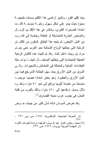 ‫ﻴﻤﺘﺩ ﺇﻗﻠﻴﻡ ﺍﻟﻘﻭﺯ، ﻭﺘﺘﻤﻴﺯ ﺃﺭﺍﻀﻰ ﻫﺫﺍ ﺍﻹﻗﻠﻴﻡ ﺒﺴﻤﺎﺕ ﻁﺒﻴﻌﻴـﺔ‬
‫ﻤﻤﻴﺯﺓ ﺤﻴﺙ ﻴﺒﺩﻭ ﻋﻠﻰ ﺸﻜل ﺴﻬﻭل ﺭﻤﻠﻴـﺔ ﻤﻤﻭﺠـﺔ ﻜﺎﻨـﺕ‬
‫ﺍﻤﺘﺩﺍﺩﺍ ﻟﻠﺼﺤﺭﺍﺀ ﺍﻟﻜﺒﺭﻯ، ﻭﺘﻨﺘﺸﺭ ﻓﻰ ﻫﺫﺍ ﺍﻹﻗﻠـﻴﻡ ﺍﻟﺭﻤـﺎل‬
                                              ‫ﹰ‬
‫ﻭﺍﻟﺼﺨﻭﺭ ﺍﻟﻌﺎﺭﻴﺔ ﺍﻟﻤﺘﻤﺎﺴﻜﺔ ﺃﻭ ﺍﻟﻤﻔﺘﺘﺔ ﻭﺨﺎﺼﺔ ﺇﻟﻰ ﺍﻟﻐـﺭﺏ‬
‫ﻤﻥ ﺍﻟﻨﻴل ﺍﻷﺒﻴﺽ، ﺜﻡ ﻴﺘﺠﻪ ﻫﺫﺍ ﺍﻟﻨﻁﺎﻕ ﺍﻟﻤﻜﻭﻥ ﻤﻥ ﺍﻟﻜﺜﺒـﺎﻥ‬
‫ﺍﻟﺭﻤﻠﻴﺔ ﺍﻟﺘﻰ ﺤﻤﻠﺘﻬﺎ ﺍﻟﺭﻴﺎﺡ ﺍﻟﺸﻤﺎﻟﻴﺔ ﻨﺤﻭ ﺍﻟﻐﺭﺏ ﺤﺘﻰ ﺠﺒـل‬
‫ﻤﺭﺓ، ﺒل ﻭﻴﻤﺘﺩ ﺩﺍﺨل ﺘﺸﺎﺩ. ﻭﻗﺩ ﺘﻡ ﺘﺜﺒﻴﺕ ﻫﺫﻩ ﺍﻟﻜﺜﺒﺎﻥ ﺍﻟﺭﻤﻠﻴﺔ‬
‫ﺍﻟﻌﻤﻴﻘﺔ ﺍﻟﻤﺘﺠﺎﻨﺴﺔ ﺍﻟﺘﻰ ﻴﺘﺨﻠﻠﻬﺎ ﺍﻟﺼﻠﺼـﺎل ﺃﺤﻴﺎﻨـﺎ ﺒﻭﺍﺴـﻁﺔ‬
        ‫ﹰ‬
‫ﺍﻟﻐﻁﺎﺀﺍﺕ ﺍﻟﻨﺒﺎﺘﻴﺔ ﻭﺍﻟﻤﺘﻤﺜﻠﺔ ﻓﻰ ﺍﻟﺤﺸﺎﺌﺵ ﻭﺍﻟﺸﺠﻴﺭﺍﺕ. ﻭﺇﻟـﻰ‬
‫ﺍﻟﺸﺭﻕ ﻤﻥ ﺍﻟﻨﻴل ﺍﻷﺯﺭﻕ ﻴﻤﺘﺩ ﺴﻬل ﺍﻟﺒﻁﺎﻨﺔ ﺍﻟﺫﻯ ﻴﻘﻊ ﻓﻴﻤﺎ ﺒﻴﻥ‬
‫ﺍﻟﻨﻴل ﺍﻷﺯﺭﻕ ﻭﺍﻟﻌﻁﺒﺭﺓ. ﻭﻫﻭ ﻴﻌﺘﺒﺭ ﺍﻤﺘﺩﺍﺩﺍ ﻫﻀﺒﻴﺎ ﻋﺭﻴﻀـﺎ‬
‫ﹰ‬      ‫ﹰ‬     ‫ﹰ‬
‫ﻤﻨﺒﺴﻁﺎ ﻤﻥ ﻫﻀﺒﺔ ﺃﺜﻴﻭﺒﻴﺎ ﻴﺭﺘﻔﻊ ﺇﻟﻰ ﻨﺤﻭ ٠٥ ﻤﺘﺭﹰ، ﻭﺘﻌﻠـﻭﻩ‬
         ‫ﺍ‬                                     ‫ﹰ‬
‫ﺘﻼل ﻭﺼل ﺍﺭﺘﻔﺎﻋﻬﺎ ﺇﻟﻰ ٠٦٨ ﻤﺘﺭﹰ، ﻭﺫﻟﻙ ﺒﺎﻟﻘﺭﺏ ﻤﻥ ﻗﻠﻌﺔ‬
                     ‫ﺍ‬
                 ‫ﺍﻟﻨﺤل، ﻓﻰ ﺠﻨﻭﺏ ﻏﺭﺏ ﻤﺩﻴﻨﺔ ﺍﻟﻘﻀﺎﺭﻑ)١(.‬

‫ﻭﻗﺩ ﺘﻌﺭﺽ ﺍﻟﺴﻭﺩﺍﻥ ﺸﺄﻨﻪ ﺸﺄﻥ ﻜﺜﻴﺭ ﻤﻥ ﺠﻬﺎﺕ ﺤـﻭﺽ‬


‫ﺩﺍﺭ ﺍﻟﻤﻌﺭﻓﺔ ﺍﻟﺠﺎﻤﻌﻴﺔ، ﺍﻹﺴﻜﻨﺩﺭﻴﺔ، ٦٨٩١، ﺹ ﺹ ٦٢٦ –‬
                                                      ‫٧٢٦.‬
‫)١( ﻤﺤﻤﺩ ﺭﻴﺎﺽ، ﻜﻭﺜﺭ ﻋﺒﺩ ﺍﻟﺭﺴﻭل، ﺃﻓﺭﻴﻘﻴﺎ، ﺩﺭﺍﺴﺔ ﻟﻤﻘﻭﻤﺎﺕ ﺍﻟﻘﺎﺭﺓ،‬
                 ‫ﺩﺍﺭ ﺍﻟﻨﻬﻀﺔ ﺍﻟﻌﺭﺒﻴﺔ، ﺒﻴﺭﻭﺕ، ٦٦٩١، ﺹ ٧٣٣.‬
‫٥٥٣‬
 