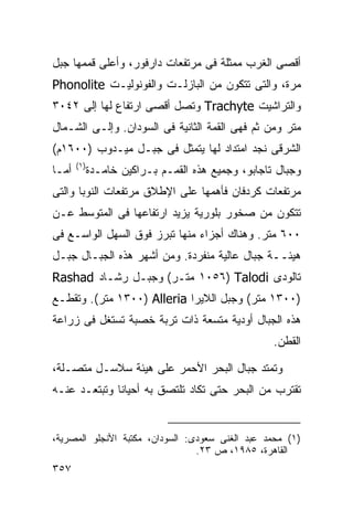 ‫ﺃﻗﺼﻰ ﺍﻟﻐﺭﺏ ﻤﻤﺜﻠﺔ ﻓﻰ ﻤﺭﺘﻔﻌﺎﺕ ﺩﺍﺭﻓﻭﺭ، ﻭﺃﻋﻠﻰ ﻗﻤﻤﻬﺎ ﺠﺒل‬
‫ﻤﺭﺓ، ﻭﺍﻟﺘﻰ ﺘﺘﻜﻭﻥ ﻤﻥ ﺍﻟﺒﺎﺯﻟـﺕ ﻭﺍﻟﻔﻭﻨﻭﻟﻴـﺕ ‪Phonolite‬‬
‫ﻭﺍﻟﺘﺭﺍﺸﻴﺕ ‪ Trachyte‬ﻭﺘﺼل ﺃﻗﺼﻰ ﺍﺭﺘﻔﺎﻉ ﻟﻬﺎ ﺇﻟﻰ ٢٤٠٣‬
‫ﻤﺘﺭ ﻭﻤﻥ ﺜﻡ ﻓﻬﻰ ﺍﻟﻘﻤﺔ ﺍﻟﺜﺎﻨﻴﺔ ﻓﻰ ﺍﻟﺴﻭﺩﺍﻥ. ﻭﺇﻟـﻰ ﺍﻟﺸـﻤﺎل‬
‫ﺍﻟﺸﺭﻗﻰ ﻨﺠﺩ ﺍﻤﺘﺩﺍﺩ ﻟﻬﺎ ﻴﺘﻤﺜل ﻓﻰ ﺠﺒـل ﻤﻴـﺩﻭﺏ )٠٠٦١ﻡ(‬
       ‫)١(‬
‫ﺃﻤـﺎ‬         ‫ﻭﺠﺒﺎل ﺘﺎﺠﺎﺒﻭ، ﻭﺠﻤﻴﻊ ﻫﺫﻩ ﺍﻟﻘﻤـﻡ ﺒـﺭﺍﻜﻴﻥ ﺨﺎﻤـﺩﺓ‬
‫ﻤﺭﺘﻔﻌﺎﺕ ﻜﺭﺩﻓﺎﻥ ﻓﺄﻫﻤﻬﺎ ﻋﻠﻰ ﺍﻹﻁﻼﻕ ﻤﺭﺘﻔﻌﺎﺕ ﺍﻟﻨﻭﺒﺎ ﻭﺍﻟﺘﻰ‬
‫ﺘﺘﻜﻭﻥ ﻤﻥ ﺼﺨﻭﺭ ﺒﻠﻭﺭﻴﺔ ﻴﺯﻴﺩ ﺍﺭﺘﻔﺎﻋﻬﺎ ﻓﻰ ﺍﻟﻤﺘﻭﺴﻁ ﻋـﻥ‬
‫٠٠٦ ﻤﺘﺭ. ﻭﻫﻨﺎﻙ ﺃﺠﺯﺍﺀ ﻤﻨﻬﺎ ﺘﺒﺭﺯ ﻓﻭﻕ ﺍﻟﺴﻬل ﺍﻟﻭﺍﺴـﻊ ﻓﻰ‬
‫ﻫﻴﺌــﺔ ﺠﺒﺎل ﻋﺎﻟﻴﺔ ﻤﻨﻔﺭﺩﺓ. ﻭﻤﻥ ﺃﺸﻬﺭ ﻫﺫﻩ ﺍﻟﺠﺒـﺎل ﺠﺒـل‬
‫ﺘﺎﻟﻭﺩﻯ ‪ ١٠٥٦) Talodi‬ﻤﺘـﺭ( ﻭﺠﺒـل ﺭﺸـﺎﺩ ‪Rashad‬‬
‫)٠٠٣١ ﻤﺘﺭ( ﻭﺠﺒل ﺍﻟﻼﻴﺭﺍ ‪ ١٣٠٠) Alleria‬ﻤﺘﺭ(. ﻭﺘﻘﻁـﻊ‬
‫ﻫﺫﻩ ﺍﻟﺠﺒﺎل ﺃﻭﺩﻴﺔ ﻤﺘﺴﻌﺔ ﺫﺍﺕ ﺘﺭﺒﺔ ﺨﺼﺒﺔ ﺘﺴﺘﻐل ﻓﻰ ﺯﺭﺍﻋﺔ‬
                                                    ‫ﺍﻟﻘﻁﻥ.‬

‫ﻭﺘﻤﺘﺩ ﺠﺒﺎل ﺍﻟﺒﺤﺭ ﺍﻷﺤﻤﺭ ﻋﻠﻰ ﻫﻴﺌﺔ ﺴﻼﺴـل ﻤﺘﺼـﻠﺔ،‬
‫ﺘﻘﺘﺭﺏ ﻤﻥ ﺍﻟﺒﺤﺭ ﺤﺘﻰ ﺘﻜﺎﺩ ﺘﻠﺘﺼﻕ ﺒﻪ ﺃﺤﻴﺎﻨﺎ ﻭﺘﺒﺘﻌـﺩ ﻋﻨـﻪ‬
             ‫ﹰ‬


‫)١( ﻤﺤﻤﺩ ﻋﺒﺩ ﺍﻟﻐﻨﻰ ﺴﻌﻭﺩﻯ: ﺍﻟﺴﻭﺩﺍﻥ، ﻤﻜﺘﺒﺔ ﺍﻷﻨﺠﻠﻭ ﺍﻟﻤﺼﺭﻴﺔ،‬
                                 ‫ﺍﻟﻘﺎﻫﺭﺓ، ٥٨٩١، ﺹ ٣٢.‬
‫٧٥٣‬
 