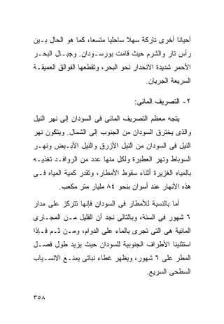 ‫ﺃﺤﻴﺎﻨﺎ ﺃﺨﺭﻯ ﺘﺎﺭﻜﺔ ﺴﻬﻼ ﺴﺎﺤﻠﻴﺎ ﻤﺘﺴﻌﹰ، ﻜﻤﺎ ﻫﻭ ﺍﻟﺤﺎل ﺒـﻴﻥ‬
                   ‫ﺎ‬     ‫ﹰ‬      ‫ﹰ‬              ‫ﹰ‬
‫ﺭﺃﺱ ﺘﺎﺭ ﻭﺍﻟﺸﺭﻡ ﺤﻴﺙ ﻗﺎﻤﺕ ﺒﻭﺭﺴـﻭﺩﺍﻥ. ﻭﺠﺒـﺎل ﺍﻟﺒﺤـﺭ‬
‫ﺍﻷﺤﻤﺭ ﺸﺩﻴﺩﺓ ﺍﻻﻨﺤﺩﺍﺭ ﻨﺤﻭ ﺍﻟﺒﺤﺭ، ﻭﺘﻘﻁﻌﻬﺎ ﺍﻟﻔﻭﺍﻟﻕ ﺍﻟﻌﻤﻴﻘـﺔ‬
                                       ‫ﺍﻟﺴﺭﻴﻌﺔ ﺍﻟﺠﺭﻴﺎﻥ.‬

                                   ‫٢- ﺍﻟﺘﺼﺭﻴﻑ ﺍﻟﻤﺎﺌﻰ:‬

‫ﻴﺘﺠﻪ ﻤﻌﻅﻡ ﺍﻟﺘﺼﺭﻴﻑ ﺍﻟﻤﺎﺌﻰ ﻓﻰ ﺍﻟﺴﻭﺩﺍﻥ ﺇﻟﻰ ﻨﻬﺭ ﺍﻟﻨﻴل‬
‫ﻭﺍﻟﺫﻯ ﻴﺨﺘﺭﻕ ﺍﻟﺴﻭﺩﺍﻥ ﻤﻥ ﺍﻟﺠﻨﻭﺏ ﺇﻟﻰ ﺍﻟﺸﻤﺎل. ﻭﻴﺘﻜﻭﻥ ﻨﻬﺭ‬
‫ﺍﻟﻨﻴل ﻓﻰ ﺍﻟﺴﻭﺩﺍﻥ ﻤﻥ ﺍﻟﻨﻴل ﺍﻷﺯﺭﻕ ﻭﺍﻟﻨﻴل ﺍﻷﺒـﻴﺽ ﻭﻨﻬـﺭ‬
‫ﺍﻟﺴﻭﺒﺎﻁ ﻭﻨﻬﺭ ﺍﻟﻌﻁﺒﺭﺓ ﻭﻟﻜل ﻤﻨﻬﺎ ﻋﺩﺩ ﻤﻥ ﺍﻟﺭﻭﺍﻓـﺩ ﺘﻐﺫﻴـﻪ‬
‫ﺒﺎﻟﻤﻴﺎﻩ ﺍﻟﻐﺯﻴﺭﺓ ﺃﺜﻨﺎﺀ ﺴﻘﻭﻁ ﺍﻷﻤﻁﺎﺭ، ﻭﺘﻘﺩﺭ ﻜﻤﻴﺔ ﺍﻟﻤﻴﺎﻩ ﻓـﻰ‬
         ‫ﻫﺫﻩ ﺍﻷﻨﻬﺎﺭ ﻋﻨﺩ ﺃﺴﻭﺍﻥ ﺒﻨﺤﻭ ٤٨ ﻤﻠﻴﺎﺭ ﻤﺘﺭ ﻤﻜﻌﺏ.‬

‫ﺃﻤﺎ ﺒﺎﻟﻨﺴﺒﺔ ﻟﻸﻤﻁﺎﺭ ﻓﻰ ﺍﻟﺴﻭﺩﺍﻥ ﻓﺈﻨﻬﺎ ﺘﺘﺭﻜﺯ ﻋﻠﻰ ﻤﺩﺍﺭ‬
‫٦ ﺸﻬﻭﺭ ﻓﻰ ﺍﻟﺴﻨﺔ، ﻭﺒﺎﻟﺘﺎﻟﻰ ﻨﺠﺩ ﺃﻥ ﺍﻟﻘﻠﻴل ﻤـﻥ ﺍﻟﻤﺠـﺎﺭﻯ‬
‫ﺍﻟﻤﺎﺌﻴﺔ ﻫﻰ ﺍﻟﺘﻰ ﺘﺠﺭﻯ ﺒﺎﻟﻤﺎﺀ ﻋﻠﻰ ﺍﻟﺩﻭﺍﻡ، ﻭﻤـﻥ ﺜـﻡ ﻓـﺈﺫﺍ‬
‫ﺍﺴﺘﺜﻨﻴﻨﺎ ﺍﻷﻁﺭﺍﻑ ﺍﻟﺠﻨﻭﺒﻴﺔ ﻟﻠﺴﻭﺩﺍﻥ ﺤﻴﺙ ﻴﺯﻴﺩ ﻁﻭل ﻓﺼـل‬
‫ﺍﻟﻤﻁﺭ ﻋﻠﻰ ٦ ﺸﻬﻭﺭ، ﻭﻴﻅﻬﺭ ﻏﻁﺎﺀ ﻨﺒﺎﺘﻰ ﻴﻤﻨـﻊ ﺍﻻﻨﺴـﻴﺎﺏ‬
                                        ‫ﺍﻟﺴﻁﺤﻰ ﺍﻟﺴﺭﻴﻊ.‬


‫٨٥٣‬
 