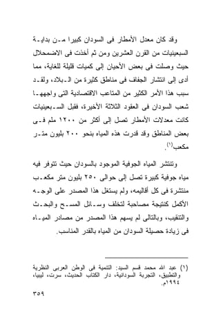 ‫ﻭﻗﺩ ﻜﺎﻥ ﻤﻌﺩل ﺍﻷﻤﻁﺎﺭ ﻓﻰ ﺍﻟﺴﻭﺩﺍﻥ ﻜﺒﻴﺭﺍ ﻤـﻥ ﺒﺩﺍﻴـﺔ‬
           ‫ﹰ‬
‫ﺍﻟﺴﺒﻌﻴﻨﻴﺎﺕ ﻤﻥ ﺍﻟﻘﺭﻥ ﺍﻟﻌﺸﺭﻴﻥ ﻭﻤﻥ ﺜﻡ ﺃﺨﺫﺕ ﻓﻰ ﺍﻻﻀﻤﺤﻼل‬
‫ﺤﻴﺙ ﻭﺼﻠﺕ ﻓﻰ ﺒﻌﺽ ﺍﻷﺤﻴﺎﻥ ﺇﻟﻰ ﻜﻤﻴﺎﺕ ﻗﻠﻴﻠﺔ ﻟﻠﻐﺎﻴﺔ، ﻤﻤﺎ‬
‫ﺃﺩﻯ ﺇﻟﻰ ﺍﻨﺘﺸﺎﺭ ﺍﻟﺠﻔﺎﻑ ﻓﻰ ﻤﻨﺎﻁﻕ ﻜﺜﻴﺭﺓ ﻤﻥ ﺍﻟـﺒﻼﺩ، ﻭﻟﻘـﺩ‬
‫ﺴﺒﺏ ﻫﺫﺍ ﺍﻷﻤﺭ ﺍﻟﻜﺜﻴﺭ ﻤﻥ ﺍﻟﻤﺘﺎﻋﺏ ﺍﻻﻗﺘﺼﺎﺩﻴﺔ ﺍﻟﺘﻰ ﻭﺍﺠﻬﻬـﺎ‬
‫ﺸﻌﺏ ﺍﻟﺴﻭﺩﺍﻥ ﻓﻰ ﺍﻟﻌﻘﻭﺩ ﺍﻟﺜﻼﺜﺔ ﺍﻷﺨﻴﺭﺓ، ﻓﻘﺒل ﺍﻟﺴـﺒﻌﻴﻨﻴﺎﺕ‬
‫ﻜﺎﻨﺕ ﻤﻌﺩﻻﺕ ﺍﻷﻤﻁﺎﺭ ﺘﺼل ﺇﻟﻰ ﺃﻜﺜﺭ ﻤﻥ ٠٠٢١ ﻤﻠﻡ ﻓـﻰ‬
‫ﺒﻌﺽ ﺍﻟﻤﻨﺎﻁﻕ ﻭﻗﺩ ﻗﺩﺭﺕ ﻫﺫﻩ ﺍﻟﻤﻴﺎﻩ ﺒﻨﺤﻭ ٠٠٢ ﺒﻠﻴﻭﻥ ﻤﺘـﺭ‬
                                                 ‫ﻤﻜﻌﺏ)١(.‬

‫ﻭﺘﻨﺘﺸﺭ ﺍﻟﻤﻴﺎﻩ ﺍﻟﺠﻭﻓﻴﺔ ﺍﻟﻤﻭﺠﻭﺩ ﺒﺎﻟﺴﻭﺩﺍﻥ ﺤﻴﺙ ﺘﺘﻭﻓﺭ ﻓﻴﻪ‬
‫ﻤﻴﺎﻩ ﺠﻭﻓﻴﺔ ﻜﺒﻴﺭﺓ ﺘﺼل ﺇﻟﻰ ﺤﻭﺍﻟﻰ ٠٥٢ ﺒﻠﻴﻭﻥ ﻤﺘﺭ ﻤﻜﻌـﺏ‬
‫ﻤﻨﺘﺸﺭﺓ ﻓﻰ ﻜل ﺃﻗﺎﻟﻴﻤﻪ، ﻭﻟﻡ ﻴﺴﺘﻐل ﻫﺫﺍ ﺍﻟﻤﺼﺩﺭ ﻋﻠﻰ ﺍﻟﻭﺠـﻪ‬
‫ﺍﻷﻜﻤل ﻜﻨﺘﻴﺠﺔ ﻤﺼﺎﺤﺒﺔ ﻟﺘﺨﻠﻑ ﻭﺴـﺎﺌل ﺍﻟﻤﺴـﺢ ﻭﺍﻟﺒﺤـﺙ‬
‫ﻭﺍﻟﺘﻨﻘﻴﺏ، ﻭﺒﺎﻟﺘﺎﻟﻰ ﻟﻡ ﻴﺴﻬﻡ ﻫﺫﺍ ﺍﻟﻤﺼﺩﺭ ﻤﻥ ﻤﺼﺎﺩﺭ ﺍﻟﻤﻴـﺎﻩ‬
        ‫ﻓﻰ ﺯﻴﺎﺩﺓ ﺤﺼﻴﻠﺔ ﺍﻟﺴﻭﺩﺍﻥ ﻤﻥ ﺍﻟﻤﻴﺎﻩ ﺒﺎﻟﻘﺩﺭ ﺍﻟﻤﻨﺎﺴﺏ.‬



‫)١( ﻋﺒﺩ ﺍﷲ ﻤﺤﻤﺩ ﻗﺴﻡ ﺍﻟﺴﻴﺩ: ﺍﻟﺘﻨﻤﻴﺔ ﻓﻰ ﺍﻟﻭﻁﻥ ﺍﻟﻌﺭﺒﻰ ﺍﻟﻨﻅﺭﻴﺔ‬
‫ﻭﺍﻟﺘﻁﺒﻴﻕ، ﺍﻟﺘﺠﺭﺒﺔ ﺍﻟﺴﻭﺩﺍﻨﻴﺔ، ﺩﺍﺭ ﺍﻟﻜﺘﺎﺏ ﺍﻟﺤﺩﻴﺙ، ﺴﺭﺕ، ﻟﻴﺒﻴﺎ،‬
                                                   ‫٤٩٩١ﻡ.‬
‫٩٥٣‬
 