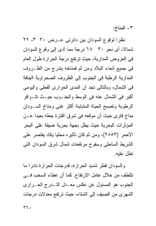 ‫٣- ﺍﻟﻤﻨﺎﺥ:‬

‫ﻨﻅﺭﺍ ﻟﻭﻗﻭﻉ ﺍﻟﺴﻭﺩﺍﻥ ﺒﻴﻥ ﺩﺍﺌﺭﺘﻰ ﻋـﺭﺽ ٠٣ ٣ْ، ٢٢‬
‫ْ‬                                       ‫ﹰ‬
‫ﺸﻤﺎ ﹰ، ﺃﻯ ﻨﺤﻭ ٠٣ ٨١ ﺩﺭﺠﺔ ﻤﻤﺎ ﺃﺩﻯ ﺇﻟﻰ ﻭﻗﻭﻉ ﺍﻟﺴﻭﺩﺍﻥ‬
                              ‫ْ‬             ‫ﻻ‬
‫ﻓﻰ ﺍﻟﻌﺭﻭﺽ ﺍﻟﻤﺩﺍﺭﻴﺔ، ﺤﻴﺙ ﺘﺭﺘﻔﻊ ﺩﺭﺠﺔ ﺍﻟﺤﺭﺍﺭﺓ ﻁﻭل ﺍﻟﻌﺎﻡ‬
‫ﻓﻰ ﺠﻤﻴﻊ ﺃﻨﺤﺎﺀ ﺍﻟﺒﻼﺩ ﻭﻤﻥ ﺜﻡ ﻓﻤﻨﺎﺨﻪ ﻴﺘﺩﺭﺝ ﻤﻥ ﺍﻟﻅـﺭﻭﻑ‬
‫ﺍﻟﻤﺩﺍﺭﻴﺔ ﺍﻟﺭﻁﺒﺔ ﻓﻰ ﺍﻟﺠﻨﻭﺏ ﺇﻟﻰ ﺍﻟﻅﺭﻭﻑ ﺍﻟﺼﺤﺭﺍﻭﻴﺔ ﺍﻟﺠﺎﻓﺔ‬
‫ﻓﻰ ﺍﻟﺸﻤﺎل، ﻭﺒﺎﻟﺘﺎﻟﻰ ﺘﺠﺩ ﺃﻥ ﺍﻟﻤﺩﻯ ﺍﻟﺤﺭﺍﺭﻯ ﺍﻟﻔﻌﻠﻰ ﻭﺍﻟﻴﻭﻤﻰ‬
‫ﺃﻜﺒﺭ ﻓﻰ ﺍﻟﺸﻤﺎل ﻋﻨﻪ ﻓﻰ ﺍﻟﻭﺴﻁ ﻭﺍﻟﺠﻨـﻭﺏ ﺤﻴـﺙ ﺘﺘـﻭﺍﻓﺭ‬
‫ﺍﻟﺭﻁﻭﺒﺔ ﻭﺘﺼﺒﺢ ﺍﻟﺤﻴﺎﺓ ﺍﻟﻤﺘﺒﺎﻴﻨﺔ ﺃﻜﺜﺭ ﻏﻨﻰ ﻭﻤﻨﺎﺥ ﺍﻟﺴـﻭﺩﺍﻥ‬
‫ﻤﻨﺎﺥ ﻗﺎﺭﻯ ﺤﻴﺙ ﺃﻥ ﻤﻭﻗﻌﻪ ﻓﻰ ﺸﺭﻕ ﺍﻟﻘﺎﺭﺓ ﺠﻌﻠﻪ ﺒﻌﻴﺩﺍ ﻋـﻥ‬
    ‫ﹰ‬
‫ﺍﻟﻤﺅﺜﺭﺍﺕ ﺍﻟﺒﺤﺭﻴﺔ ﺤﻴﺙ ﻴﻁل ﺒﺠﻬﺔ ﺒﺤﺭﻴﺔ ﻀﻴﻘﺔ ﻋﻠﻰ ﺍﻟﺒﺤﺭ‬
‫ﺍﻷﺤﻤﺭ )٣٥٨٢(، ﻭﻤﻥ ﺜﻡ ﻜﺎﻥ ﺘﺄﺜﻴﺭﻩ ﻤﺤﻠﻴﺎ ﻴﻜﺎﺩ ﻴﻘﺘﺼﺭ ﻋﻠﻰ‬
               ‫ﹰ‬
‫ﺍﻟﺸﺭﻴﻁ ﺍﻟﺴﺎﺤﻠﻰ ﻭﺴﻔﻭﺡ ﻤﺭﺘﻔﻌﺎﺕ ﺸﻤﺎل ﺸﺭﻕ ﺍﻟﺴﻭﺩﺍﻥ ﺍﻟﺘﻰ‬
                                             ‫ﺘﻁل ﻋﻠﻴﻪ.‬

‫ﻭﺍﻟﺴﻭﺩﺍﻥ ﻗﻁﺭ ﺸﺩﻴﺩ ﺍﻟﺤﺭﺍﺭﺓ، ﻓﺩﺭﺠﺎﺕ ﺍﻟﺤﺭﺍﺭﺓ ﻨﺎﺩﺭﺍ ﻤﺎ‬
   ‫ﹰ‬
‫ﺘﺘﻠﻁﻑ ﻤﻥ ﺨﻼل ﻋﺎﻤل ﺍﻻﺭﺘﻔﺎﻉ. ﻜﻤﺎ ﺃﻥ ﻏﻁﺎﺀ ﺍﻟﺴﺤﺏ ﻓـﻰ‬
‫ﺍﻟﺠﻨﻭﺏ ﻫﻭ ﺍﻟﻤﺴﺌﻭل ﻋﻥ ﻋﻜﺱ ﻤﻌـﺩل ﺍﻟﺘـﺩﺭﺝ ﺍﻟﺤـﺭﺍﺭﻯ‬
‫ﺍﻟﺸﻬﺭﻯ ﻤﻥ ﺍﻟﺼﻴﻑ ﺇﻟﻰ ﺍﻟﺸﺘﺎﺀ، ﺤﻴﺙ ﺘﺭﺘﻔﻊ ﻤﻌﺩﻻﺕ ﺩﺭﺠﺎﺕ‬

‫٠٦٣‬
 