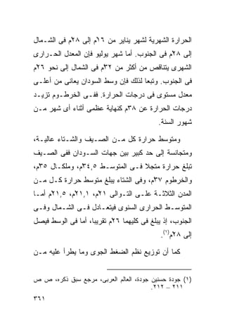 ‫ﺍﻟﺤﺭﺍﺭﺓ ﺍﻟﺸﻬﺭﻴﺔ ﻟﺸﻬﺭ ﻴﻨﺎﻴﺭ ﻤﻥ ٦١ْﻡ ﺇﻟﻰ ٨٢ْﻡ ﻓﻰ ﺍﻟﺸـﻤﺎل‬
‫ﺇﻟﻰ ٨٢ْﻡ ﻓﻰ ﺍﻟﺠﻨﻭﺏ. ﺃﻤﺎ ﺸﻬﺭ ﻴﻭﻟﻴﻭ ﻓﺈﻥ ﺍﻟﻤﻌﺩل ﺍﻟﺤـﺭﺍﺭﻯ‬
‫ﺍﻟﺸﻬﺭﻯ ﻴﺘﻨﺎﻗﺹ ﻤﻥ ﺃﻜﺜﺭ ﻤﻥ ٢٣ْﻡ ﻓﻰ ﺍﻟﺸﻤﺎل ﺇﻟﻰ ﻨﺤﻭ ٦٢ْﻡ‬
‫ﻓﻰ ﺍﻟﺠﻨﻭﺏ. ﻭﺘﺒﻌﺎ ﻟﺫﻟﻙ ﻓﺈﻥ ﻭﺴﻁ ﺍﻟﺴﻭﺩﺍﻥ ﻴﻌﺎﻨﻰ ﻤﻥ ﺃﻋﻠـﻰ‬
                                    ‫ﹰ‬
‫ﻤﻌﺩل ﻤﺴﺘﻭﻯ ﻓﻰ ﺩﺭﺠﺎﺕ ﺍﻟﺤﺭﺍﺭﺓ. ﻓﻔـﻰ ﺍﻟﺨﺭﻁـﻭﻡ ﺘﺯﻴـﺩ‬
‫ﺩﺭﺠﺎﺕ ﺍﻟﺤﺭﺍﺭﺓ ﻋﻥ ٨٣ﻡ ﻜﻨﻬﺎﻴﺔ ﻋﻅﻤﻰ ﺃﺜﻨﺎﺀ ﺃﻯ ﺸﻬﺭ ﻤـﻥ‬
                                            ‫ﺸﻬﻭﺭ ﺍﻟﺴﻨﺔ.‬

‫ﻭﻤﺘﻭﺴﻁ ﺤﺭﺍﺭﺓ ﻜل ﻤـﻥ ﺍﻟﺼـﻴﻑ ﻭﺍﻟﺸـﺘﺎﺀ ﻋﺎﻟﻴـﺔ،‬
‫ﻭﻤﺘﺠﺎﻨﺴﺔ ﺇﻟﻰ ﺤﺩ ﻜﺒﻴﺭ ﺒﻴﻥ ﺠﻬﺎﺕ ﺍﻟﺴـﻭﺩﺍﻥ ﻓﻔﻰ ﺍﻟﺼـﻴﻑ‬
‫ﺘﺒﻠﻎ ﺤﺭﺍﺭﺓ ﻤﺘﺠﻼ ﻓـﻰ ﺍﻟﻤﺘﻭﺴـﻁ ٥,٤٣ْﻡ، ﻭﻤﻠﻜـﺎل ٥٣ْﻡ،‬
‫ﻭﺍﻟﺨﺭﻁﻭﻡ ٧٣ْﻡ، ﻭﻓﻰ ﺍﻟﺸﺘﺎﺀ ﻴﺒﻠﻎ ﻤﺘﻭﺴﻁ ﺤﺭﺍﺭﺓ ﻜـل ﻤـﻥ‬
‫ﺍﻟﻤﺩﻥ ﺍﻟﺜﻼﺜـﺔ ﻋﻠـﻰ ﺍﻟﺘـﻭﺍﻟﻰ ١٢ْﻡ، ١,١٢ْﻡ، ٥,١٢ْﻡ ﺃﻤـﺎ‬
‫ﺍﻟﻤﺘﻭﺴـﻁ ﺍﻟﺤﺭﺍﺭﻯ ﺍﻟﺴﻨﻭﻯ ﻓﻴﺘﻌـﺎﺩل ﻓـﻰ ﺍﻟﺸـﻤﺎل ﻭﻓـﻰ‬
‫ﺍﻟﺠﻨﻭﺏ، ﺇﺫ ﻴﺒﻠﻎ ﻓﻰ ﻜﻠﻴﻬﻤﺎ ٦٢ْﻡ ﺘﻘﺭﻴﺒﹰ، ﺃﻤﺎ ﻓﻰ ﺍﻟﻭﺴﻁ ﻓﻴﺼل‬
                   ‫ﺎ‬
                                             ‫ﺇﻟﻰ ٨٢ْﻡ)١(.‬

‫ﻜﻤﺎ ﺃﻥ ﺘﻭﺯﻴﻊ ﻨﻅﻡ ﺍﻟﻀﻐﻁ ﺍﻟﺠﻭﻯ ﻭﻤﺎ ﻴﻁﺭﺃ ﻋﻠﻴﻪ ﻤـﻥ‬


‫)١( ﺠﻭﺩﺓ ﺤﺴﻨﻴﻥ ﺠﻭﺩﺓ، ﺍﻟﻌﺎﻟﻡ ﺍﻟﻌﺭﺒﻰ، ﻤﺭﺠﻊ ﺴﺒﻕ ﺫﻜﺭﻩ، ﺹ ﺹ‬
                                        ‫١١٢ – ٢١٢.‬
‫١٦٣‬
 