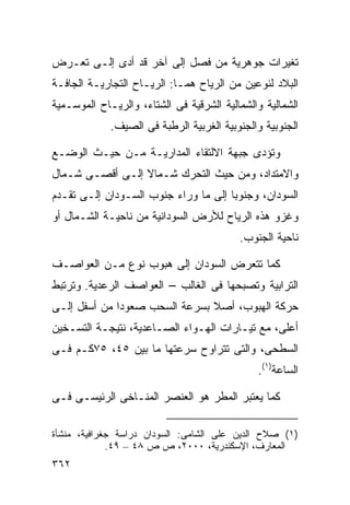 ‫ﺘﻐﻴﺭﺍﺕ ﺠﻭﻫﺭﻴﺔ ﻤﻥ ﻓﺼل ﺇﻟﻰ ﺁﺨﺭ ﻗﺩ ﺃﺩﻯ ﺇﻟـﻰ ﺘﻌـﺭﺽ‬
‫ﺍﻟﺒﻼﺩ ﻟﻨﻭﻋﻴﻥ ﻤﻥ ﺍﻟﺭﻴﺎﺡ ﻫﻤـﺎ: ﺍﻟﺭﻴـﺎﺡ ﺍﻟﺘﺠﺎﺭﻴـﺔ ﺍﻟﺠﺎﻓـﺔ‬
‫ﺍﻟﺸﻤﺎﻟﻴﺔ ﻭﺍﻟﺸﻤﺎﻟﻴﺔ ﺍﻟﺸﺭﻗﻴﺔ ﻓﻰ ﺍﻟﺸﺘﺎﺀ، ﻭﺍﻟﺭﻴـﺎﺡ ﺍﻟﻤﻭﺴـﻤﻴﺔ‬
             ‫ﺍﻟﺠﻨﻭﺒﻴﺔ ﻭﺍﻟﺠﻨﻭﺒﻴﺔ ﺍﻟﻐﺭﺒﻴﺔ ﺍﻟﺭﻁﺒﺔ ﻓﻰ ﺍﻟﺼﻴﻑ.‬

‫ﻭﺘﺅﺩﻯ ﺠﺒﻬﺔ ﺍﻻﻟﺘﻘﺎﺀ ﺍﻟﻤﺩﺍﺭﻴـﺔ ﻤـﻥ ﺤﻴـﺙ ﺍﻟﻭﻀـﻊ‬
‫ﻭﺍﻻﻤﺘﺩﺍﺩ، ﻭﻤﻥ ﺤﻴﺙ ﺍﻟﺘﺤﺭﻙ ﺸـﻤﺎﻻ ﺇﻟـﻰ ﺃﻗﺼـﻰ ﺸـﻤﺎل‬
                 ‫ﹰ‬
‫ﺍﻟﺴﻭﺩﺍﻥ، ﻭﺠﻨﻭﺒﺎ ﺇﻟﻰ ﻤﺎ ﻭﺭﺍﺀ ﺠﻨﻭﺏ ﺍﻟﺴـﻭﺩﺍﻥ ﺇﻟـﻰ ﺘﻘـﺩﻡ‬
                                     ‫ﹰ‬
‫ﻭﻏﺯﻭ ﻫﺫﻩ ﺍﻟﺭﻴﺎﺡ ﻟﻸﺭﺽ ﺍﻟﺴﻭﺩﺍﻨﻴﺔ ﻤﻥ ﻨﺎﺤﻴـﺔ ﺍﻟﺸـﻤﺎل ﺃﻭ‬
                                          ‫ﻨﺎﺤﻴﺔ ﺍﻟﺠﻨﻭﺏ.‬

‫ﻜﻤﺎ ﺘﺘﻌﺭﺽ ﺍﻟﺴﻭﺩﺍﻥ ﺇﻟﻰ ﻫﺒﻭﺏ ﻨﻭﻉ ﻤـﻥ ﺍﻟﻌﻭﺍﺼـﻑ‬
‫ﺍﻟﺘﺭﺍﺒﻴﺔ ﻭﺘﺼﺒﺤﻬﺎ ﻓﻰ ﺍﻟﻐﺎﻟﺏ – ﺍﻟﻌﻭﺍﺼﻑ ﺍﻟﺭﻋﺩﻴﺔ. ﻭﺘﺭﺘﺒﻁ‬
‫ﺤﺭﻜﺔ ﺍﻟﻬﺒﻭﺏ، ﺃﺼﻼ ﺒﺴﺭﻋﺔ ﺍﻟﺴﺤﺏ ﺼﻌﻭﺩﺍ ﻤﻥ ﺃﺴﻔل ﺇﻟـﻰ‬
             ‫ﹰ‬                 ‫ﹰ‬
‫ﺃﻋﻠﻰ، ﻤﻊ ﺘﻴـﺎﺭﺍﺕ ﺍﻟﻬـﻭﺍﺀ ﺍﻟﺼـﺎﻋﺩﻴﺔ، ﻨﺘﻴﺠـﺔ ﺍﻟﺘﺴـﺨﻴﻥ‬
‫ﺍﻟﺴﻁﺤﻰ، ﻭﺍﻟﺘﻰ ﺘﺘﺭﺍﻭﺡ ﺴﺭﻋﺘﻬﺎ ﻤﺎ ﺒﻴﻥ ٥٤، ٥٧ﻜـﻡ ﻓـﻰ‬
                                              ‫ﺍﻟﺴﺎﻋﺔ)١(.‬

‫ﻜﻤﺎ ﻴﻌﺘﺒﺭ ﺍﻟﻤﻁﺭ ﻫﻭ ﺍﻟﻌﻨﺼﺭ ﺍﻟﻤﻨـﺎﺨﻰ ﺍﻟﺭﺌﻴﺴـﻰ ﻓـﻰ‬

‫)١( ﺼﻼﺡ ﺍﻟﺩﻴﻥ ﻋﻠﻰ ﺍﻟﺸﺎﻤﻰ: ﺍﻟﺴﻭﺩﺍﻥ ﺩﺭﺍﺴﺔ ﺠﻐﺭﺍﻓﻴﺔ، ﻤﻨﺸﺄﺓ‬
             ‫ﺍﻟﻤﻌﺎﺭﻑ، ﺍﻹﺴﻜﻨﺩﺭﻴﺔ، ٠٠٠٢، ﺹ ﺹ ٨٤ – ٩٤.‬
‫٢٦٣‬
 