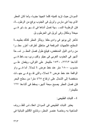 ‫ﺍﻟﺴﻭﺩﺍﻥ ﺤﻴﺙ ﺘﺯﻴﺩ ﻜﻤﻴﺘﻪ ﻜﻠﻤﺎ ﺍﺘﺠﻬﻨﺎ ﺠﻨﻭﺒﹰ، ﻭﻟﻤﺎ ﻜﺎﻥ ﺍﻟﻤﻁﺭ‬
                ‫ﺎ‬
‫ﺍﻟﺫﻯ ﻴﺒﺩﺃ ﻓﻰ ﻤﺎﺭﺱ ﻭﺃﺒﺭﻴل ﻓﻰ ﺍﻟﺠﻨﻭﺏ ﻴﺭﻓﻊ ﻤﻥ ﺍﻟﺭﻁﻭﺒـﺔ،‬
‫ﻓﺈﻥ ﺍﻟﺭﻁﻭﺒﺔ ﺍﻟﻨﺴــﺒﻴﺔ ﺘﺼل ﺃﺩﻨﺎﻫﺎ ﻓﻰ ﺸـﻬﺭ ﻴﻨـﺎﻴﺭ ﻓـﻰ‬
                 ‫ﻤﻴﺨﻼ ﻭﻤﻠﻜﺎل ﻭﻓﻰ ﺃﺒﺭﻴل ﻓﻰ ﺍﻟﺨﺭﻁﻭﻡ ﺒل‬

‫ﺘﺘﺄﺨﺭ ﺇﻟﻰ ﻴﻭﻨﻴﻭ ﻓﻰ ﻭﺍﺩﻯ ﺤﻠﻔﺎ. ﻭﻴﺘﺄﺜﺭ ﺍﻟﻤﻁﺭ ﻜﺫﻟﻙ ﺒﻁﺒﻴﻌـﺔ‬
‫ﺍﻟﺴﻁﺢ، ﻓﺎﻟﺠﻬﺎﺕ ﺍﻟﻤﺭﺘﻔﻌﺔ ﻓﻰ ﻤﻨﺎﻁﻕ ﺃﻁﺭﺍﻑ ﺃﻏﺯﺭ ﻤﻁـﺭﺍ‬
‫ﹰ‬
‫ﻤﻥ ﻭﺍﺩﻯ ﺍﻟﻨﻴل ﺍﻟﻤﻨﺨﻔﺽ، ﻓﻴﺒﻠﻎ ﻁﻭل ﻓﺼل ﺍﻟﻤﻁـﺭ ﺘﺴـﻌﺔ‬
‫ﺃﺸﻬﺭ ﻓﻰ ﺍﻟﺠﻨﻭﺏ ﺍﻟﻐﺭﺒﻰ ﻓﻰ ﺠﻴﻠﻭ ﻭﻜﻨﻴـﺭﻯ، ﻴﺴـﻘﻁ ﻓـﻰ‬
‫ﺃﺜﻨﺎﺀﻫﺎ ٣٦٢٢، ٠٣٥١ ﻤﻠﻠﻴﻤﺘﺭ ﻋﻠﻰ ﺍﻟﺘﻭﺍﻟﻰ، ﻭﻴﻘﻌﺎﻥ ﻋﻠـﻰ‬
‫ﻤﻨﺴﻭﺏ ٠٠٨١ ﻤﺘﺭ ﻋﻨﺩ ﺨﻁ ﻋﺭﺽ ٤ ﺸﻤﺎﻻ. ﺃﻤﺎ ﻓـﻰ ﻭﺍﻭ‬
             ‫ﹰ‬    ‫ْ‬
‫ﺍﻟﻭﺍﻗﻌﺔ ﻋﻨﺩ ﺨﻁ ﻋﺭﺽ ٧ ﺸﻤﺎ ﹰ، ﻭﺍﻟﺘﻰ ﺘﻘـﻊ ﻓـﻰ ﺠﻬـﺎﺕ‬
                      ‫ْ ﻻ‬
‫ﻤﻨﺨﻔﻀﺔ ﺇﻟﻰ ﺍﻟﺸﻤﺎل ﻋﻠﻰ ﺍﺭﺘﻔﺎﻉ ٥٢٤ ﻤﺘﺭﺍ ﻤﻥ ﺴﻁﺢ ﺍﻟﺒﺤﺭ‬
             ‫ﹰ‬
‫ﻓﺈﻥ ﻓﺼل ﺍﻟﻤﻁﺭ ﻴﺼﺒﺢ ﺴﺒﻌﺔ ﺃﺸﻬﺭ، ﻴﺴﻘﻁ ﻓﻰ ﺃﺜﻨﺎﺀﻫﺎ ٧٢١‬
                                                ‫ﻤﻠﻠﻴﻤﺘﺭﺍ.‬
                                                 ‫ﹰ‬

                                     ‫٤- ﺍﻟﻨﺒﺎﺕ ﺍﻟﻁﺒﻴﻌﻰ:‬

‫ﻴﻌﺘﺒﺭ ﺍﻟﻨﺒﺎﺕ ﺍﻟﻁﺒﻴﻌﻰ ﻓﻰ ﺍﻟﺴﻭﺩﺍﻥ ﺍﻨﻌﻜـﺎﺱ ﻟﻠﻅـﺭﻭﻑ‬
‫ﺍﻟﻤﻨﺎﺨﻴﺔ ﺒﻪ ﻭﺨﺎﺼﺔ ﻋﻨﺼﺭ ﺍﻟﻤﻁﺭ، ﻭﺘﺘﺎﺒﻊ ﺍﻷﻗﺎﻟﻴﻡ ﺍﻟﻨﺒﺎﺘﻴﺔ ﻓﻰ‬


‫٣٦٣‬
 