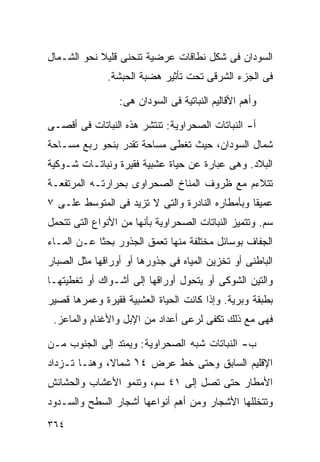 ‫ﺍﻟﺴﻭﺩﺍﻥ ﻓﻰ ﺸﻜل ﻨﻁﺎﻗﺎﺕ ﻋﺭﻀﻴﺔ ﺘﻨﺤﻨﻰ ﻗﻠﻴﻼ ﻨﺤﻭ ﺍﻟﺸـﻤﺎل‬
            ‫ﹰ‬
              ‫ﻓﻰ ﺍﻟﺠﺯﺀ ﺍﻟﺸﺭﻗﻰ ﺘﺤﺕ ﺘﺄﺜﻴﺭ ﻫﻀﺒﺔ ﺍﻟﺤﺒﺸﺔ.‬

                 ‫ﻭﺃﻫﻡ ﺍﻷﻗﺎﻟﻴﻡ ﺍﻟﻨﺒﺎﺘﻴﺔ ﻓﻰ ﺍﻟﺴﻭﺩﺍﻥ ﻫﻰ:‬

‫ﺃ- ﺍﻟﻨﺒﺎﺘﺎﺕ ﺍﻟﺼﺤﺭﺍﻭﻴﺔ: ﺘﻨﺘﺸﺭ ﻫﺫﻩ ﺍﻟﻨﺒﺎﺘﺎﺕ ﻓﻰ ﺃﻗﺼـﻰ‬
‫ﺸﻤﺎل ﺍﻟﺴﻭﺩﺍﻥ، ﺤﻴﺙ ﺘﻐﻁﻰ ﻤﺴﺎﺤﺔ ﺘﻘﺩﺭ ﺒﻨﺤﻭ ﺭﺒﻊ ﻤﺴـﺎﺤﺔ‬
‫ﺍﻟﺒﻼﺩ. ﻭﻫﻰ ﻋﺒﺎﺭﺓ ﻋﻥ ﺤﻴﺎﺓ ﻋﺸﺒﻴﺔ ﻓﻘﻴﺭﺓ ﻭﻨﺒﺎﺘـﺎﺕ ﺸـﻭﻜﻴﺔ‬
‫ﺘﺘﻼﺀﻡ ﻤﻊ ﻅﺭﻭﻑ ﺍﻟﻤﻨﺎﺥ ﺍﻟﺼﺤﺭﺍﻭﻯ ﺒﺤﺭﺍﺭﺘـﻪ ﺍﻟﻤﺭﺘﻔﻌـﺔ‬
‫ﻋﻤﻴﻘﺎ ﻭﺒﺄﻤﻁﺎﺭﻩ ﺍﻟﻨﺎﺩﺭﺓ ﻭﺍﻟﺘﻰ ﻻ ﺘﺯﻴﺩ ﻓﻰ ﺍﻟﻤﺘﻭﺴﻁ ﻋﻠـﻰ ٧‬
                                                ‫ﹰ‬
‫ﺴﻡ. ﻭﺘﺘﻤﻴﺯ ﺍﻟﻨﺒﺎﺘﺎﺕ ﺍﻟﺼﺤﺭﺍﻭﻴﺔ ﺒﺄﻨﻬﺎ ﻤﻥ ﺍﻷﻨﻭﺍﻉ ﺍﻟﺘﻰ ﺘﺘﺤﻤل‬
‫ﺍﻟﺠﻔﺎﻑ ﺒﻭﺴﺎﺌل ﻤﺨﺘﻠﻔﺔ ﻤﻨﻬﺎ ﺘﻌﻤﻕ ﺍﻟﺠﺫﻭﺭ ﺒﺤﺜﺎ ﻋـﻥ ﺍﻟﻤـﺎﺀ‬
           ‫ﹰ‬
‫ﺍﻟﺒﺎﻁﻨﻰ ﺃﻭ ﺘﺨﺯﻴﻥ ﺍﻟﻤﻴﺎﻩ ﻓﻰ ﺠﺫﻭﺭﻫﺎ ﺃﻭ ﺃﻭﺭﺍﻗﻬﺎ ﻤﺜل ﺍﻟﺼﺒﺎﺭ‬
‫ﻭﺍﻟﺘﻴﻥ ﺍﻟﺸﻭﻜﻰ ﺃﻭ ﻴﺘﺤﻭل ﺃﻭﺭﺍﻗﻬﺎ ﺇﻟﻰ ﺃﺸـﻭﺍﻙ ﺃﻭ ﺘﻐﻁﻴﺘﻬـﺎ‬
‫ﺒﻁﺒﻘﺔ ﻭﺒﺭﻴﺔ. ﻭﺇﺫﺍ ﻜﺎﻨﺕ ﺍﻟﺤﻴﺎﺓ ﺍﻟﻌﺸﺒﻴﺔ ﻓﻘﻴﺭﺓ ﻭﻋﻤﺭﻫﺎ ﻗﺼﻴﺭ‬
 ‫ﻓﻬﻰ ﻤﻊ ﺫﻟﻙ ﺘﻜﻔﻰ ﻟﺭﻋﻰ ﺃﻋﺩﺍﺩ ﻤﻥ ﺍﻹﺒل ﻭﺍﻷﻏﻨﺎﻡ ﻭﺍﻟﻤﺎﻋﺯ.‬

‫ﺏ- ﺍﻟﻨﺒﺎﺘﺎﺕ ﺸﺒﻪ ﺍﻟﺼﺤﺭﺍﻭﻴﺔ: ﻭﻴﻤﺘﺩ ﺇﻟﻰ ﺍﻟﺠﻨﻭﺏ ﻤـﻥ‬
‫ﺍﻹﻗﻠﻴﻡ ﺍﻟﺴﺎﺒﻕ ﻭﺤﺘﻰ ﺨﻁ ﻋﺭﺽ ٤١ ﺸﻤﺎ ﹰ، ﻭﻫﻨـﺎ ﺘـﺯﺩﺍﺩ‬
              ‫ﻻ‬     ‫ْ‬
‫ﺍﻷﻤﻁﺎﺭ ﺤﺘﻰ ﺘﺼل ﺇﻟﻰ ١٤ ﺴﻡ، ﻭﺘﻨﻤﻭ ﺍﻷﻋﺸﺎﺏ ﻭﺍﻟﺤﺸﺎﺌﺵ‬
‫ﻭﺘﺘﺨﻠﻠﻬﺎ ﺍﻷﺸﺠﺎﺭ ﻭﻤﻥ ﺃﻫﻡ ﺃﻨﻭﺍﻋﻬﺎ ﺃﺸﺠﺎﺭ ﺍﻟﺴﻁﺢ ﻭﺍﻟﺴـﺩﻭﺩ‬
‫٤٦٣‬
 