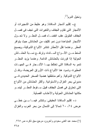 ‫ﻭﻨﺨﻴل ﺍﻟﺩﻭﻡ)١(.‬

‫ﺝ- ﺇﻗﻠﻴﻡ ﺃﺸﺠﺎﺭ ﺍﻟﺴﺎﻓﺎﻨﺎ: ﻭﻫﻭ ﺨﻠﻴﻁ ﻤﻥ ﺍﻟﺸﺠﻴﺭﺍﺕ ﺃﻭ‬
‫ﺍﻷﺸﺠﺎﺭ ﺍﻟﺘﻰ ﺘﻘﺎﻭﻡ ﺍﻟﺠﻔﺎﻑ ﻭﺍﻟﺘﻐﻴﺭﺍﺕ ﺍﻟﺘﻰ ﺘﺠﻑ ﻓﻰ ﻓﺼـل‬
‫ﺍﻟﺠﻔﺎﻑ ﺍﻟﻁﻭﻴل ﻋﻘﺏ ﺍﻨﻘﻀـﺎﺀ ﻓﺼـل ﺍﻟﻤﻁـﺭ ﻭﻻ ﺘﺤـﻭل‬
‫ﺍﻷﺸﺠﺎﺭ ﺍﻟﻤﺘﺒﺎﻋﺩﺓ ﺩﻭﻥ ﻨﻤﻭ ﻜﺜﻴﻑ ﻤﻥ ﺍﻟﺤﺸﺎﺌﺵ ﺤﻴﺙ ﻴﺘﻭﺍﻓﺭ‬
‫ﺍﻟﻤﻁﺭ. ﻭﻋﻨﺩﻤﺎ ﺘﻘل ﺍﻷﻤﻁﺎﺭ ﺘﻨﺘﺸﺭ ﺍﻷﻨﻭﺍﻉ ﺍﻟﺸﻭﻜﻴﺔ، ﻭﻴﺼﺒﺢ‬
‫ﺍﻟﺴﻨﻁ ﻤـﻥ ﺍﻷﻨـﻭﺍﻉ ﺍﻟﺴـﺎﺌﺩﺓ، ﻭﺘﺭﺘﻔـﻊ ﻨﺴـﺒﺔ ﺍﻟﺤﺸـﺎﺌﺵ‬
‫ﺍﻟﺤﻭﻟﻴﺔ ﺇﺫﺍ ﻗﻭﺭﻨﺕ ﺒﺎﻟﺤﺸﺎﺌﺵ ﺍﻟﺩﺍﺌﻤﺔ. ﻭﻋﻨﺩﻤﺎ ﻴﺯﻴﺩ ﺍﻟﻤﻁـﺭ‬
‫ﺘﻨﻤﻭ ﺒﻪ ﺍﻟﺴﺎﻓﺎﻨﺎ ﺍﻟﺘﻰ ﺘﺨﺘﻠﻁ ﺒﻬـﺎ ﺍﻷﺸـﺠﺎﺭ ﻓـﻰ ﺍﻟﺠﻬـﺎﺕ‬
‫ﺍﻟﻤﻁﻴﺭﺓ، ﻭﺘﺴﻭﺩ ﻫﻨﺎ ﺍﻷﻨﻭﺍﻉ ﺫﺍﺕ ﺍﻷﻭﺭﺍﻕ ﺍﻟﻌﺭﻴﻀﺔ، ﻭﺘﻘـل‬
‫ﺍﻷﻨﻭﺍﻉ ﺍﻟﺸﻭﻜﻴﺔ. ﻭﺃﻫﻡ ﻤﻨﺎﻁﻘﻬﺎ ﻫﻀﺒﺔ ﺍﻟﺼﺨﺭ ﺍﻟﺤﺩﻴﺩﻯ ﻓـﻰ‬
‫ﻤﺩﻴﺭﺘﻰ ﺒﺤﺭ ﺍﻟﻐﺯﺍل ﻭﺍﻻﺴﺘﻭﺍﺌﻴﺔ. ﻭﺃﻜﺜﺭ ﺍﻟﺤﺸﺎﺌﺵ ﻤﻥ ﺍﻷﻨﻭﺍﻉ‬
‫ﺍﻟﺘﻰ ﺘﺤﺘﺭﻕ ﻓﻰ ﻓﺼل ﺍﻟﺠﻔﺎﻑ ﻗﺒﻴل ﺴـﻘﻭﻁ ﺍﻟﻤﻁـﺭ ﻟﻴﻨﻤـﻭ‬
              ‫ﻤﻜﺎﻨﻬﺎ ﺍﻟﺤﺸﺎﺌﺵ ﺍﻟﺤﻭﻟﻴﺔ ﻭﺍﻷﻋﺸﺎﺏ ﺍﻟﻔﺼﻠﻴﺔ.‬

‫ﺩ- ﺇﻗﻠﻴﻡ ﺍﻟﺴﺎﻓﺎﻨﺎ ﺍﻟﺤﻘﻴﻘﻰ: ﻭﺘﻨﺘﺸﺭ ﻓﻴﻤـﺎ ﺒـﻴﻥ ﺨﻁـﻰ‬
‫ﻋﺭﺽ ٤١ْ، ٠١ ﺸﻤﺎﻻ ﺇﻟﻰ ﺍﻟﺸﻤﺎل ﻤﻥ ﺒﺤﺭ ﺍﻟﻌﺭﺏ ﻭﺍﻟﻐﺯﺍل‬
                                ‫ﹰ‬    ‫ْ‬



‫)١( ﻤﺤﻤﺩ ﻋﺒﺩ ﺍﻟﻐﻨﻰ ﺴﻌﻭﺩﻯ ﻭﺁﺨﺭﻭﻥ، ﻤﺭﺠﻊ ﺴﺒﻕ ﺫﻜﺭﻩ، ﺹ ٥٦٢.‬
‫٥٦٣‬
 