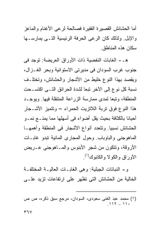 ‫ﺃﻤﺎ ﺍﻟﺤﺸﺎﺌﺵ ﺍﻟﻘﺼﻴﺭﺓ ﺍﻟﻔﻘﻴﺭﺓ ﻓﺼﺎﻟﺤﺔ ﻟﺭﻋﻰ ﺍﻷﻏﻨﺎﻡ ﻭﺍﻟﻤﺎﻋﺯ‬
‫ﻭﺍﻹﺒل. ﻭﻟﺫﻟﻙ ﻜﺎﻥ ﺍﻟﺭﻋﻰ ﺍﻟﺤﺭﻓﺔ ﺍﻟﺭﺌﻴﺴﻴﺔ ﺍﻟﺘـﻰ ﻴﻤﺎﺭﺴـﻬﺎ‬
                                      ‫ﺴﻜﺎﻥ ﻫﺫﻩ ﺍﻟﻤﻨﺎﻁﻕ.‬

‫ﻫـ- ﺍﻟﻐﺎﺒﺎﺕ ﺍﻟﻨﻔﻀﻴﺔ ﺫﺍﺕ ﺍﻷﻭﺭﺍﻕ ﺍﻟﻌﺭﻴﻀﺔ: ﺘﻭﺠﺩ ﻓﻰ‬
‫ﺠﻨﻭﺏ ﻏﺭﺏ ﺍﻟﺴﻭﺩﺍﻥ ﻓﻰ ﻤﺩﻴﺭﺘﻰ ﺍﻻﺴﺘﻭﺍﺌﻴﺔ ﻭﺒﺤﺭ ﺍﻟﻐـﺯﺍل،‬
‫ﻭﻴﻘﺼﺩ ﺒﻬﺫﺍ ﺍﻟﻨﻭﻉ ﺨﻠﻴﻁ ﻤﻥ ﺍﻷﺸﺠﺎﺭ ﻭﺍﻟﺤﺸﺎﺌﺵ، ﻭﺘﺨﺘﻠـﻑ‬
‫ﻨﺴﺒﺔ ﻜل ﻨﻭﻉ ﺇﻟﻰ ﺍﻵﺨﺭ ﺘﺒﻌﺎ ﻟﺸﺩﺓ ﺍﻟﺤﺭﺍﺌﻕ ﺍﻟﺘـﻰ ﺍﻜﺘﺴـﺤﺕ‬
                           ‫ﹰ‬
‫ﺍﻟﻤﻨﻁﻘﺔ، ﻭﺘﺒﻌﺎ ﻟﻤﺩﻯ ﻤﻤﺎﺭﺴﺔ ﺍﻟﺯﺭﺍﻋﺔ ﺍﻟﻤﺘﻨﻘﻠﺔ ﻓﻴﻬﺎ. ﻭﻴﻭﺠـﺩ‬
                                          ‫ﹰ‬
‫ﻫﺫﺍ ﺍﻟﻨﻭﻉ ﻓﻭﻕ ﺘﺭﺒﺔ ﺍﻟﻼﺘﺯﻴﺕ ﺍﻟﺤﻤﺭﺍﺀ – ﻭﺘﺘﻤﻴﺯ ﺍﻷﺸـﺠﺎﺭ‬
‫ﺃﺤﻴﺎﻨﺎ ﺒﺎﻟﻜﺜﺎﻓﺔ ﺒﺤﻴﺙ ﻴﻘل ﺃﻀﻭﺍﺀ ﻓﻰ ﺃﺴﻬﻠﻬﺎ ﻤﻤﺎ ﻴﻤﻨـﻊ ﻨﻤـﻭ‬
                                                 ‫ﹰ‬
‫ﺍﻟﺤﺸﺎﺌﺵ ﻨﺴﺒﻴﺎ. ﻭﺘﺘﻌﺩﺩ ﺃﻨﻭﺍﻉ ﺍﻷﺸﺠﺎﺭ ﻓﻰ ﺍﻟﻤﻨﻁﻘﺔ ﻭﺃﻫﻤﻬـﺎ‬
                                        ‫ﹰ‬
‫ﺍﻟﻤﺎﻫﻭﺠﻨﻰ ﻭﺍﻟﺒﺎﻭﺒﺎﺏ. ﻭﺤﻭل ﺍﻟﻤﺠﺎﺭﻯ ﺍﻟﻤﺎﺌﻴﺔ ﺘﺒﺩﻭ ﻏﺎﺒـﺎﺕ‬
‫ﺍﻷﺭﻭﻗﺔ، ﻭﺘﺘﻜﻭﻥ ﻤﻥ ﺸﺠﺭ ﺍﻷﺒﻨﻭﺱ ﻭﺍﻟﻤـﺎﻫﻭﺠﻨﻰ ﻋـﺭﻴﺽ‬
                             ‫ﺍﻷﻭﺭﺍﻕ ﻭﺍﻟﻜﻭﻻ ﻭﺍﻟﻜﺎﺒﻭﻙ)١(.‬

‫ﻭ- ﺍﻟﻨﺒﺎﺘﺎﺕ ﺍﻟﺠﺒﻠﻴﺔ: ﻭﻫﻰ ﺍﻟﻐﺎﺒـﺎﺕ ﺍﻟﻌﺎﻟﻴـﺔ ﺍﻟﻤﺨﺘﻠﻔـﺔ‬
‫ﺍﻟﺨﺎﻟﻴﺔ ﻤﻥ ﺍﻟﺤﺸﺎﺌﺵ ﺍﻟﺘﻰ ﺘﻅﻬﺭ ﻋﻠﻰ ﺍﺭﺘﻔﺎﻋﺎﺕ ﺘﺯﻴﺩ ﻋﻠـﻰ‬


‫)١( ﻤﺤﻤﺩ ﻋﺒﺩ ﺍﻟﻐﻨﻰ ﺴﻌﻭﺩﻯ، ﺍﻟﺴﻭﺩﺍﻥ، ﻤﺭﺠﻊ ﺴﺒﻕ ﺫﻜﺭﻩ، ﺹ ﺹ‬
                                      ‫٠١١ – ٢١١.‬
‫٧٦٣‬
 