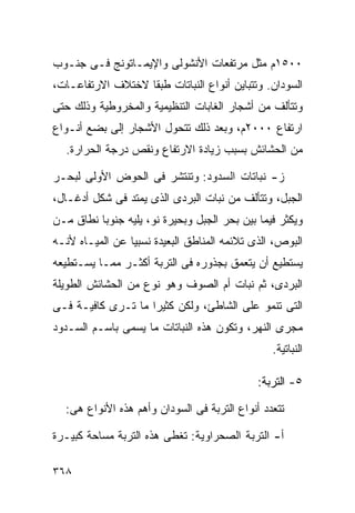 ‫٠٠٥١ﻡ ﻤﺜل ﻤﺭﺘﻔﻌﺎﺕ ﺍﻷﻨﺸﻭﻟﻰ ﻭﺍﻹﻴﻤـﺎﺘﻭﻨﺞ ﻓـﻰ ﺠﻨـﻭﺏ‬
‫ﺍﻟﺴﻭﺩﺍﻥ. ﻭﺘﺘﺒﺎﻴﻥ ﺃﻨﻭﺍﻉ ﺍﻟﻨﺒﺎﺘﺎﺕ ﻁﺒﻘﺎ ﻻﺨﺘﻼﻑ ﺍﻻﺭﺘﻔﺎﻋـﺎﺕ،‬
                  ‫ﹰ‬
‫ﻭﺘﺘﺄﻟﻑ ﻤﻥ ﺃﺸﺠﺎﺭ ﺍﻟﻐﺎﺒﺎﺕ ﺍﻟﺘﻨﻅﻴﻤﻴﺔ ﻭﺍﻟﻤﺨﺭﻭﻁﻴﺔ ﻭﺫﻟﻙ ﺤﺘﻰ‬
‫ﺍﺭﺘﻔﺎﻉ ٠٠٠٢ﻡ، ﻭﺒﻌﺩ ﺫﻟﻙ ﺘﺘﺤﻭل ﺍﻷﺸﺠﺎﺭ ﺇﻟﻰ ﺒﻀﻊ ﺃﻨـﻭﺍﻉ‬
  ‫ﻤﻥ ﺍﻟﺤﺸﺎﺌﺵ ﺒﺴﺒﺏ ﺯﻴﺎﺩﺓ ﺍﻻﺭﺘﻔﺎﻉ ﻭﻨﻘﺹ ﺩﺭﺠﺔ ﺍﻟﺤﺭﺍﺭﺓ.‬

‫ﺯ- ﻨﺒﺎﺘﺎﺕ ﺍﻟﺴﺩﻭﺩ: ﻭﺘﻨﺘﺸﺭ ﻓﻰ ﺍﻟﺤﻭﺽ ﺍﻷﻭﻟﻰ ﻟﺒﺤـﺭ‬
‫ﺍﻟﺠﺒل، ﻭﺘﺘﺄﻟﻑ ﻤﻥ ﻨﺒﺎﺕ ﺍﻟﺒﺭﺩﻯ ﺍﻟﺫﻯ ﻴﻤﺘﺩ ﻓﻰ ﺸﻜل ﺃﺩﻏـﺎل،‬
‫ﻭﻴﻜﺜﺭ ﻓﻴﻤﺎ ﺒﻴﻥ ﺒﺤﺭ ﺍﻟﺠﺒل ﻭﺒﺤﻴﺭﺓ ﻨﻭ، ﻴﻠﻴﻪ ﺠﻨﻭﺒﺎ ﻨﻁﺎﻕ ﻤـﻥ‬
         ‫ﹰ‬
‫ﺍﻟﺒﻭﺹ، ﺍﻟﺫﻯ ﺘﻼﺌﻤﻪ ﺍﻟﻤﻨﺎﻁﻕ ﺍﻟﺒﻌﻴﺩﺓ ﻨﺴﺒﻴﺎ ﻋﻥ ﺍﻟﻤﻴـﺎﻩ ﻷﻨـﻪ‬
                ‫ﹰ‬
‫ﻴﺴﺘﻁﻴﻊ ﺃﻥ ﻴﺘﻌﻤﻕ ﺒﺠﺫﻭﺭﻩ ﻓﻰ ﺍﻟﺘﺭﺒﺔ ﺃﻜﺜـﺭ ﻤﻤـﺎ ﻴﺴـﺘﻁﻴﻌﻪ‬
‫ﺍﻟﺒﺭﺩﻯ، ﺜﻡ ﻨﺒﺎﺕ ﺃﻡ ﺍﻟﺼﻭﻑ ﻭﻫﻭ ﻨﻭﻉ ﻤﻥ ﺍﻟﺤﺸﺎﺌﺵ ﺍﻟﻁﻭﻴﻠﺔ‬
‫ﺍﻟﺘﻰ ﺘﻨﻤﻭ ﻋﻠﻰ ﺍﻟﺸﺎﻁﺊ، ﻭﻟﻜﻥ ﻜﺜﻴﺭﺍ ﻤﺎ ﺘـﺭﻯ ﻜﺎﻓﻴـﺔ ﻓـﻰ‬
                   ‫ﹰ‬
‫ﻤﺠﺭﻯ ﺍﻟﻨﻬﺭ، ﻭﺘﻜﻭﻥ ﻫﺫﻩ ﺍﻟﻨﺒﺎﺘﺎﺕ ﻤﺎ ﻴﺴﻤﻰ ﺒﺎﺴـﻡ ﺍﻟﺴـﺩﻭﺩ‬
                                                ‫ﺍﻟﻨﺒﺎﺘﻴﺔ.‬

                                             ‫٥- ﺍﻟﺘﺭﺒﺔ:‬

  ‫ﺘﺘﻌﺩﺩ ﺃﻨﻭﺍﻉ ﺍﻟﺘﺭﺒﺔ ﻓﻰ ﺍﻟﺴﻭﺩﺍﻥ ﻭﺃﻫﻡ ﻫﺫﻩ ﺍﻷﻨﻭﺍﻉ ﻫﻰ:‬

‫ﺃ- ﺍﻟﺘﺭﺒﺔ ﺍﻟﺼﺤﺭﺍﻭﻴﺔ: ﺘﻐﻁﻰ ﻫﺫﻩ ﺍﻟﺘﺭﺒﺔ ﻤﺴﺎﺤﺔ ﻜﺒﻴـﺭﺓ‬

‫٨٦٣‬
 