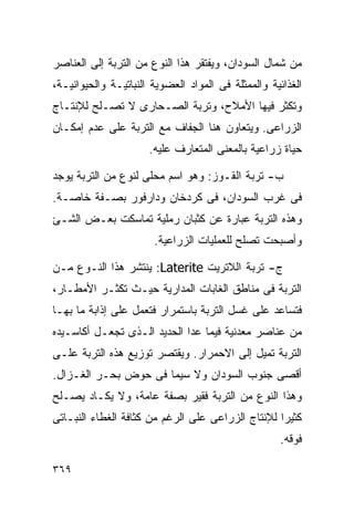 ‫ﻤﻥ ﺸﻤﺎل ﺍﻟﺴﻭﺩﺍﻥ، ﻭﻴﻔﺘﻘﺭ ﻫﺫﺍ ﺍﻟﻨﻭﻉ ﻤﻥ ﺍﻟﺘﺭﺒﺔ ﺇﻟﻰ ﺍﻟﻌﻨﺎﺼﺭ‬
‫ﺍﻟﻐﺫﺍﺌﻴﺔ ﻭﺍﻟﻤﻤﺜﻠﺔ ﻓﻰ ﺍﻟﻤﻭﺍﺩ ﺍﻟﻌﻀﻭﻴﺔ ﺍﻟﻨﺒﺎﺘﻴـﺔ ﻭﺍﻟﺤﻴﻭﺍﻨﻴـﺔ،‬
‫ﻭﺘﻜﺜﺭ ﻓﻴﻬﺎ ﺍﻷﻤﻼﺡ، ﻭﺘﺭﺒﺔ ﺍﻟﺼـﺤﺎﺭﻯ ﻻ ﺘﺼـﻠﺢ ﻟﻺﻨﺘـﺎﺝ‬
‫ﺍﻟﺯﺭﺍﻋﻰ. ﻭﻴﺘﻌﺎﻭﻥ ﻫﻨﺎ ﺍﻟﺠﻔﺎﻑ ﻤﻊ ﺍﻟﺘﺭﺒﺔ ﻋﻠﻰ ﻋﺩﻡ ﺇﻤﻜـﺎﻥ‬
                      ‫ﺤﻴﺎﺓ ﺯﺭﺍﻋﻴﺔ ﺒﺎﻟﻤﻌﻨﻰ ﺍﻟﻤﺘﻌﺎﺭﻑ ﻋﻠﻴﻪ.‬

‫ﺏ- ﺘﺭﺒﺔ ﺍﻟﻘـﻭﺯ: ﻭﻫﻭ ﺍﺴﻡ ﻤﺤﻠﻰ ﻟﻨﻭﻉ ﻤﻥ ﺍﻟﺘﺭﺒﺔ ﻴﻭﺠﺩ‬
‫ﻓﻰ ﻏﺭﺏ ﺍﻟﺴﻭﺩﺍﻥ، ﻓﻰ ﻜﺭﺩﺨﺎﻥ ﻭﺩﺍﺭﻓﻭﺭ ﺒﺼـﻔﺔ ﺨﺎﺼـﺔ.‬
‫ﻭﻫﺫﻩ ﺍﻟﺘﺭﺒﺔ ﻋﺒﺎﺭﺓ ﻋﻥ ﻜﺜﺒﺎﻥ ﺭﻤﻠﻴﺔ ﺘﻤﺎﺴﻜﺕ ﺒﻌـﺽ ﺍﻟﺸـﺊ‬
                       ‫ﻭﺃﺼﺒﺤﺕ ﺘﺼﻠﺢ ﻟﻠﻌﻤﻠﻴﺎﺕ ﺍﻟﺯﺭﺍﻋﻴﺔ.‬

‫ﺝ- ﺘﺭﺒﺔ ﺍﻟﻼﺘﺭﻴﺕ ‪ :Laterite‬ﻴﻨﺘﺸﺭ ﻫﺫﺍ ﺍﻟﻨـﻭﻉ ﻤـﻥ‬
‫ﺍﻟﺘﺭﺒﺔ ﻓﻰ ﻤﻨﺎﻁﻕ ﺍﻟﻐﺎﺒﺎﺕ ﺍﻟﻤﺩﺍﺭﻴﺔ ﺤﻴـﺙ ﺘﻜﺜـﺭ ﺍﻷﻤﻁـﺎﺭ،‬
‫ﻓﺘﺴﺎﻋﺩ ﻋﻠﻰ ﻏﺴل ﺍﻟﺘﺭﺒﺔ ﺒﺎﺴﺘﻤﺭﺍﺭ ﻓﺘﻌﻤل ﻋﻠﻰ ﺇﺫﺍﺒﺔ ﻤﺎ ﺒﻬـﺎ‬
‫ﻤﻥ ﻋﻨﺎﺼﺭ ﻤﻌﺩﻨﻴﺔ ﻓﻴﻤﺎ ﻋﺩﺍ ﺍﻟﺤﺩﻴﺩ ﺍﻟـﺫﻯ ﺘﺠﻌـل ﺃﻜﺎﺴـﻴﺩﻩ‬
‫ﺍﻟﺘﺭﺒﺔ ﺘﻤﻴل ﺇﻟﻰ ﺍﻻﺤﻤﺭﺍﺭ. ﻭﻴﻘﺘﺼﺭ ﺘﻭﺯﻴﻊ ﻫﺫﻩ ﺍﻟﺘﺭﺒﺔ ﻋﻠـﻰ‬
‫ﺃﻗﺼﻰ ﺠﻨﻭﺏ ﺍﻟﺴﻭﺩﺍﻥ ﻭﻻ ﺴﻴﻤﺎ ﻓﻰ ﺤﻭﺽ ﺒﺤـﺭ ﺍﻟﻐـﺯﺍل.‬
‫ﻭﻫﺫﺍ ﺍﻟﻨﻭﻉ ﻤﻥ ﺍﻟﺘﺭﺒﺔ ﻓﻘﻴﺭ ﺒﺼﻔﺔ ﻋﺎﻤﺔ، ﻭﻻ ﻴﻜـﺎﺩ ﻴﺼـﻠﺢ‬
‫ﻜﺜﻴﺭﺍ ﻟﻺﻨﺘﺎﺝ ﺍﻟﺯﺭﺍﻋﻰ ﻋﻠﻰ ﺍﻟﺭﻏﻡ ﻤﻥ ﻜﺜﺎﻓﺔ ﺍﻟﻐﻁﺎﺀ ﺍﻟﻨﺒـﺎﺘﻰ‬
                                                  ‫ﹰ‬
                                                     ‫ﻓﻭﻗﻪ.‬

‫٩٦٣‬
 