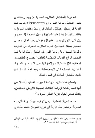 ‫ﺩ- ﺘﺭﺒﺔ ﺍﻟﺤﺸﺎﺌﺵ ﺍﻟﻤﺩﺍﺭﻴﺔ ﺍﻟﺴـﻭﺩﺍﺀ: ﻭﻴﻌـﺭﻑ ﻓـﻰ‬
‫ﺒﻌﺽ ﺍﻟﻤﻨﺎﻁﻕ ﺒﺘﺭﺒﺔ ﺍﻟﺘﺸﺭﻨﻭﺯﻡ ‪ Chernozem‬ﻭﺘﻭﺠﺩ ﻫﺫﻩ‬
‫ﺍﻟﺘﺭﺒﺔ ﻓﻰ ﻤﻨﺎﻁﻕ ﺤﺸﺎﺌﺵ ﺍﻟﺴﺎﻓﺎﻨﺎ ﻓﻰ ﻭﺴﻁ ﻭﺠﻨﻭﺏ ﺍﻟﺴﻭﺩﺍﻥ،‬
‫ﻭﺘﻨﺘﻤﻰ ﺇﻟﻴﻬﺎ ﺘﺭﺒﺔ ﺃﺭﺽ ﺍﻟﺠﺯﻴﺭﺓ ﻭﺴﻬل ﺍﻟﺒﻁﺎﻗﺔ )ﺍﻟﻤﺤﺼﻭﺭ‬
‫ﺒﻴﻥ ﺍﻟﻨﻴل ﺍﻷﺯﺭﻕ ﻭﻨﻬﺭ ﻋﻁﺒﺭﺓ( ﻭﺤﻭﺽ ﺒﺤﺭ ﺍﻟﺠﺒل. ﻭﻫـﻰ‬
‫ﺘﻨﺤﺼﺭ ﺒﺼﻔﺔ ﻋﺎﻤﺔ ﺒﻴﻥ ﺍﻟﺘﺭﺒﺔ ﺍﻟﻤﺩﺍﺭﻴﺔ ﺍﻟﺤﻤﺭﺍﺀ ﻓﻰ ﺍﻟﺠﻨﻭﺏ‬
‫ﻭﺍﻟﺘﺭﺒﺔ ﺍﻟﺼﺤﺭﺍﻭﻴﺔ ﻭﺘﺭﺒﺔ ﺍﻟﻘﻭﺯ ﻓﻰ ﺍﻟﺸﻤﺎل ﻭﻫﺫﻩ ﺍﻟﺘﺭﺒﺔ ﺘﻌﺩ‬
‫ﺃﺨﺼﺏ ﺃﻨﻭﺍﻉ ﺍﻟﺘﺭﺒﺎﺕ ﺍﻟﻤﺤﻠﻴـﺔ ﻟﻐﻨﺎﻫـﺎ ﺒﺠﻤﻴـﻊ ﺍﻟﻌﻨﺎﺼـﺭ‬
‫ﺍﻟﻤﻌﺩﻨﻴﺔ ﺍﻟﻼﺯﻤﺔ ﻟﻠﻨﺒﺎﺕ، ﻭﻻﺤﺘﻭﺍﺌﻬﺎ ﻋﻠﻰ ﻜﺜﻴﺭ ﻤـﻥ ﺍﻟﻤـﻭﺍﺩ‬
‫ﺍﻟﻌﻀﻭﻴﺔ ﺍﻟﻤﺘﺤﻠﻠﺔ ﺍﻟﺘﻰ ﺘﺘﺠﻤﻊ ﺒﻔﻀل ﻤﻭﺴﻡ ﺍﻟﺠﻔـﺎﻑ ﺍﻟـﺫﻯ‬
                    ‫ﺘﺸﻬﺩﻩ ﺤﺸﺎﺌﺵ ﺍﻟﺴﺎﻓﺎﻨﺎ ﻓﻰ ﻓﺼل ﺍﻟﺸﺘﺎﺀ.‬

‫ﻭﺘﺼﻠﺢ ﻫﺫﻩ ﺍﻟﺘﺭﺒﺔ ﻟﺯﺭﺍﻋﺔ ﺍﻟﺤﺒﻭﺏ ﺍﻟﻐﺫﺍﺌﻴﺔ، ﻓﻀﻼ ﻋﻥ‬
   ‫ﹰ‬
‫ﺃﻨﻬﺎ ﺘﺼﻠﺢ ﺘﻤﺎﻤﺎ ﻟﺯﺭﺍﻋﺔ ﺍﻟﻐﻼﺕ ﺍﻟﻤﺠﻬﺩﺓ ﻟﻸﺭﺽ ﻜـﺎﻟﻘﻁﻥ،‬
                                   ‫ﹰ‬
                 ‫ﻭﻟﺫﻟﻙ ﺘﺴﻤﻰ ﺃﺤﻴﺎﻨﺎ ﺒﺘﺭﺒﺔ ﺍﻟﻘﻁﻥ ﺍﻟﺴﻭﺩﺍﺀ)١(.‬
                                         ‫ﹰ‬

‫ﻫـ- ﺍﻟﺘﺭﺒﺔ ﺍﻟﻔﻴﻀﻴﺔ: ﻭﻫﻰ ﻨﻭﻉ ﻤـﻥ ﺃﻨـﻭﺍﻉ ﺍﻟﺘﺭﺒـﺔ‬
‫ﺍﻟﻤﻨﻘﻭﻟﺔ. ﻭﺘﻨﺘﺸﺭ ﻫﺫﻩ ﺍﻟﺘﺭﺒﺔ ﻓﻰ ﺸﺭﻕ ﺍﻟﺴﻭﺩﺍﻥ ﺨﺎﺼـﺔ ﻓـﻰ‬


‫)١( ﻤﺤﻤﺩ ﺼﺒﺤﻰ ﻋﺒﺩ ﺍﻟﺤﻜﻴﻡ ﻭﺁﺨﺭﻭﻥ: ﺍﻟﻤﻭﺍﺭﺩ ﺍﻻﻗﺘﺼﺎﺩﻴﺔ ﻓﻰ ﺍﻟﻭﻁﻥ‬
                            ‫ﺍﻟﻌﺭﺒﻰ،ﻤﺭﺠﻊ ﺴﺒﻕ ﺫﻜﺭﻩ، ﺹ ٨٢.‬
‫٠٧٣‬
 