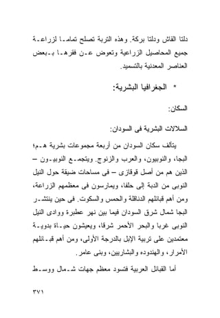 ‫ﺩﻟﺘﺎ ﺍﻟﻘﺎﺵ ﻭﺩﻟﺘﺎ ﺒﺭﻜﺔ. ﻭﻫﺫﻩ ﺍﻟﺘﺭﺒﺔ ﺘﺼﻠﺢ ﺘﻤﺎﻤـﺎ ﻟﺯﺭﺍﻋـﺔ‬
        ‫ﹰ‬
‫ﺠﻤﻴﻊ ﺍﻟﻤﺤﺎﺼﻴل ﺍﻟﺯﺭﺍﻋﻴﺔ ﻭﺘﻌﻭﺽ ﻋـﻥ ﻓﻘﺭﻫـﺎ ﺒـﺒﻌﺽ‬
                              ‫ﺍﻟﻌﻨﺎﺼﺭ ﺍﻟﻤﻌﺩﻨﻴﺔ ﺒﺎﻟﺘﺴﻤﻴﺩ.‬

                           ‫* ﺍﻟﺠﻐﺭﺍﻓﻴﺎ ﺍﻟﺒﺸﺭﻴﺔ:‬

                                                ‫ﺍﻟﺴﻜﺎﻥ:‬

                          ‫ﺍﻟﺴﻼﻻﺕ ﺍﻟﺒﺸﺭﻴﺔ ﻓﻰ ﺍﻟﺴﻭﺩﺍﻥ:‬

‫ﻴﺘﺄﻟﻑ ﺴﻜﺎﻥ ﺍﻟﺴﻭﺩﺍﻥ ﻤﻥ ﺃﺭﺒﻌﺔ ﻤﺠﻤﻭﻋﺎﺕ ﺒﺸﺭﻴﺔ ﻫـﻡ؛‬
‫ﺍﻟﺒﺠﺎ، ﻭﺍﻟﻨﻭﺒﻴﻭﻥ، ﻭﺍﻟﻌﺭﺏ ﻭﺍﻟﺯﻨﻭﺝ. ﻭﻴﺘﺠﻤـﻊ ﺍﻟﻨﻭﺒﻴـﻭﻥ –‬
‫ﺍﻟﺫﻴﻥ ﻫﻡ ﻤﻥ ﺃﺼل ﻗﻭﻗﺎﺯﻯ – ﻓﻰ ﻤﺴﺎﺤﺎﺕ ﻀﻴﻘﺔ ﺤﻭل ﺍﻟﻨﻴل‬
‫ﺍﻟﻨﻭﺒﻰ ﻤﻥ ﺍﻟﺩﺒﺔ ﺇﻟﻰ ﺤﻠﻔﺎ، ﻭﻴﻤﺎﺭﺴﻭﻥ ﻓﻰ ﻤﻌﻅﻤﻬﻡ ﺍﻟﺯﺭﺍﻋﺔ،‬
‫ﻭﻤﻥ ﺃﻫﻡ ﻗﺒﺎﺌﻠﻬﻡ ﺍﻟﺩﻨﺎﻗﻠﺔ ﻭﺍﻟﺤﻤﺱ ﻭﺍﻟﺴﻜﻭﺕ. ﻓﻰ ﺤﻴﻥ ﻴﻨﺘﺸـﺭ‬
‫ﺍﻟﺒﺠﺎ ﺸﻤﺎل ﺸﺭﻕ ﺍﻟﺴﻭﺩﺍﻥ ﻓﻴﻤﺎ ﺒﻴﻥ ﻨﻬﺭ ﻋﻁﺒﺭﺓ ﻭﻭﺍﺩﻯ ﺍﻟﻨﻴل‬
‫ﺍﻟﻨﻭﺒﻰ ﻏﺭﺒﺎ ﻭﺍﻟﺒﺤﺭ ﺍﻷﺤﻤﺭ ﺸﺭﻗﹰ، ﻭﻴﻌﻴﺸﻭﻥ ﺤﻴـﺎﺓ ﺒﺩﻭﻴـﺔ‬
                      ‫ﺎ‬                 ‫ﹰ‬
‫ﻤﻌﺘﻤﺩﻴﻥ ﻋﻠﻰ ﺘﺭﺒﻴﺔ ﺍﻹﺒل ﺒﺎﻟﺩﺭﺠﺔ ﺍﻷﻭﻟﻰ، ﻭﻤﻥ ﺃﻫﻡ ﻗﺒـﺎﺌﻠﻬﻡ‬
              ‫ﺍﻷﻤﺭﺍﺭ، ﻭﺍﻟﻬﻨﺩﻭﺩﻩ ﻭﺍﻟﺒﺸﺎﺭﻴﻴﻥ، ﻭﺒﻨﻰ ﻋﺎﻤﺭ.‬

‫ﺃﻤﺎ ﺍﻟﻘﺒﺎﺌل ﺍﻟﻌﺭﺒﻴﺔ ﻓﺘﺴﻭﺩ ﻤﻌﻅﻡ ﺠﻬﺎﺕ ﺸـﻤﺎل ﻭﻭﺴـﻁ‬

‫١٧٣‬
 