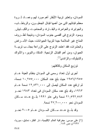 ‫ﺍﻟﺴﻭﺩﺍﻥ، ﻭﺘﻌﺘﺒﺭ ﺘﺭﺒﻴﺔ ﺍﻷﺒﻘﺎﺭ ﺃﻫﻡ ﻤﻭﺭﺩ ﻟﻬﻡ ﻭﻋﻤـﺎﺩ ﺜـﺭﻭﺓ‬
‫ﻤﻌﻅﻡ ﻗﺒﺎﺌﻠﻬﻡ ﺍﻟﺘﻰ ﻤﻥ ﺃﻫﻤﻬﺎ ﻗﺒﺎﺌل ﺍﻟﺠﻌﻠﻴـﻭﻥ، ﻭﺍﻟﺭﺒﺎﻁـﺎﺏ،‬
‫ﻭﺍﻟﺠﻭﺍﺒﺭﺓ، ﻭﺍﻟﻌﻭﺍﻤﺭﺓ، ﻭﺍﻟﺒﻘـﺎﺭﺓ، ﻭﺍﻟﻤﺤﺎﻤﻴـﺩ، ﻭﺍﻟﻜﺒـﺎﺒﻴﺵ.‬
‫ﻭﻴﺴﻭﺩ ﺍﻟﺯﻨﻭﺝ ﻓﻰ ﺃﻗﺼﻰ ﺠﻨﻭﺏ ﺍﻟﺴﻭﺩﺍﻥ، ﻭﻨﺘﻴﺠﺔ ﻟﻅـﺭﻭﻑ‬
‫ﺍﻟﻤﻨﺎﺥ ﻏﻴﺭ ﺍﻟﻤﻼﺌﻤﺔ ﺠﻴﺩﺍ ﻟﺘﺭﺒﻴﺔ ﺍﻟﺤﻴﻭﺍﻨﺎﺕ، ﺤﻴﺙ ﺍﻷﻤـﺭﺍﺽ‬
                              ‫ﹰ‬
‫ﻭﺍﻟﺤﺸﺭﺍﺕ، ﻓﻘﺩ ﺍﻋﺘﻤﺩ ﺍﻟﺯﻨﻭﺝ ﻋﻠﻰ ﺍﻟﺯﺭﺍﻋﺔ ﺒﺠﺎﻨـﺏ ﺘﺭﺒﻴـﺔ‬
‫ﺍﻟﺤﻴﻭﺍﻥ، ﻭﻤﻥ ﺃﻫﻡ ﺍﻟﻘﺒﺎﺌل ﺍﻟﺯﻨﺠﻴﺔ: ﺍﻟﺩﻨﻜﺎ، ﻭﺍﻟﻨﻭﻴﺭ، ﻭﺍﻷﻨﻭﺍﻙ‬
                                      ‫ﻭﺍﻟﺸﻴﻠﻭﻙ، ﻭﺍﻟﺯﺍﻨﺩﻯ)١(.‬

                                 ‫ﺘﻭﺯﻴﻊ ﺍﻟﺴﻜﺎﻥ ﻭﻜﺜﺎﻓﺘﻬﻡ:‬

‫ﺃﺠﺭﻯ ﺃﻭل ﺘﻌﺩﺍﺩ ﺭﺴﻤﻰ ﻓﻰ ﺍﻟﺴﻭﺩﺍﻥ ﺒﻨﻅﺎﻡ ﺍﻟﻌﻴﻨﺔ ﻋـﺎﻡ‬
‫٥٥٩١/٦٥٩١ ﺤﻴﺙ ﺒﻠﻎ ﻋﺩﺩ ﺍﻟﺴﻜﺎﻥ ٠٠٠,٥٥٢,٠١ ﻨﺴﻤﺔ،‬
‫ﺜﻡ ﺍﺭﺘﻔﻊ ﻋﺩﺩ ﺍﻟﺴﻜﺎﻥ ﻟﻴﺼل ﺇﻟﻰ ٠٠٠,١٣٨,٢١ ﻨﺴﻤﺔ ﻋـﺎﻡ‬
‫٣٦٩١، ﻭﻗﺩ ﺒﻠﻎ ﻋﺩﺩ ﺴﻜﺎﻥ ﺍﻟﺴﻭﺩﺍﻥ ﻓﻰ ﺘﻌﺩﺍﺩ ٣٨٩١ ﻨﺤـﻭ‬
‫٢٨٥,٢٩٥,١٢ ﻨﺴﻤﺔ ﻭﻓﻰ ﻋﺎﻡ ١٩٩١ ﺒﻠـﻎ ﻋـﺩﺩ ﺴـﻜﺎﻥ‬
                         ‫ﺍﻟﺴﻭﺩﺍﻥ ﻨﺤﻭ ٠٠٠,٠٠٢,٧٢ ﻨﺴﻤﺔ.‬

‫ﻭﻗﺩ ﺒﻠـﻎ ﻋـﺩﺩ ﺴـﻜﺎﻥ ﺍﻟﺴـﻭﺩﺍﻥ ﻋـﺎﻡ ٥٠٠٢ ﻨﺤـﻭ‬

‫)١( ﻋﻠﻰ ﻤﻭﺴﻰ: ﺠﻐﺭﺍﻓﻴﺔ ﺍﻟﻌﺎﻟﻡ ﺍﻹﻗﻠﻴﻤﻴﺔ، ﺩﺍﺭ ﺍﻟﻔﻜﺭ، ﺩﻤﺸﻕ، ﺴﻭﺭﻴﺎ،‬
                                            ‫٧٩٩١ﻡ، ﺹ ٩٨١.‬
‫٢٧٣‬
 