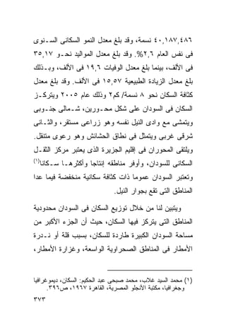 ‫٦٨٤,٧٨١,٠٤ ﻨﺴﻤﺔ، ﻭﻗﺩ ﺒﻠﻎ ﻤﻌﺩل ﺍﻟﻨﻤﻭ ﺍﻟﺴﻜﺎﻨﻰ ﺍﻟﺴـﻨﻭﻯ‬
‫ﻓﻰ ﻨﻔﺱ ﺍﻟﻌﺎﻡ ٦,٢%. ﻭﻗﺩ ﺒﻠﻎ ﻤﻌﺩل ﺍﻟﻤﻭﺍﻟﻴﺩ ﻨﺤـﻭ ٧١,٥٣‬
‫ﻓﻰ ﺍﻷﻟﻑ، ﺒﻴﻨﻤﺎ ﺒﻠﻎ ﻤﻌﺩل ﺍﻟﻭﻓﻴﺎﺕ ٦,٩١ ﻓﻰ ﺍﻷﻟﻑ، ﻭﺒـﺫﻟﻙ‬
‫ﺒﻠﻎ ﻤﻌﺩل ﺍﻟﺯﻴﺎﺩﺓ ﺍﻟﻁﺒﻴﻌﻴﺔ ٧٥,٥١ ﻓﻰ ﺍﻷﻟﻑ. ﻭﻗﺩ ﺒﻠﻎ ﻤﻌﺩل‬
‫ﻜﺜﺎﻓﺔ ﺍﻟﺴﻜﺎﻥ ﻨﺤﻭ ٨ ﻨﺴﻤﺔ/ ﻜﻡ٢ ﻭﺫﻟﻙ ﻋﺎﻡ ٥٠٠٢ ﻭﻴﺘﺭﻜـﺯ‬
‫ﺍﻟﺴﻜﺎﻥ ﻓﻰ ﺍﻟﺴﻭﺩﺍﻥ ﻋﻠﻰ ﺸﻜل ﻤﺤـﻭﺭﻴﻥ، ﺸـﻤﺎﻟﻰ ﺠﻨـﻭﺒﻰ‬
‫ﻭﻴﺘﻤﺸﻰ ﻤﻊ ﻭﺍﺩﻯ ﺍﻟﻨﻴل ﻨﻔﺴﻪ ﻭﻫﻭ ﺯﺭﺍﻋﻰ ﻤﺴﺘﻘﺭ، ﻭﺍﻟﺜـﺎﻨﻰ‬
‫ﺸﺭﻗﻰ ﻏﺭﺒﻰ ﻭﻴﺘﻤﺜل ﻓﻰ ﻨﻁﺎﻕ ﺍﻟﺤﺸﺎﺌﺵ ﻭﻫﻭ ﺭﻋﻭﻯ ﻤﺘﻨﻘل.‬
‫ﻭﻴﻠﺘﻘﻰ ﺍﻟﻤﺤﻭﺭﺍﻥ ﻓﻰ ﺇﻗﻠﻴﻡ ﺍﻟﺠﺯﻴﺭﺓ ﺍﻟﺫﻯ ﻴﻌﺘﺒﺭ ﻤﺭﻜﺯ ﺍﻟﺜﻘـل‬
‫)١(‬
  ‫ﺍﻟﺴﻜﺎﻨﻰ ﻟﻠﺴﻭﺩﺍﻥ، ﻭﺃﻭﻓﺭ ﻤﻨﺎﻁﻘﻪ ﺇﻨﺘﺎﺠﺎ ﻭﺃﻜﺜﺭﻫـﺎ ﺴـﻜﺎﻨﺎ‬
  ‫ﹰ‬               ‫ﹰ‬
‫ﻭﺘﻌﺘﺒﺭ ﺍﻟﺴﻭﺩﺍﻥ ﻋﻤﻭﻤﺎ ﺫﺍﺕ ﻜﺜﺎﻓﺔ ﺴﻜﺎﻨﻴﺔ ﻤﻨﺨﻔﻀﺔ ﻓﻴﻤﺎ ﻋﺩﺍ‬
                                 ‫ﹰ‬
                              ‫ﺍﻟﻤﻨﺎﻁﻕ ﺍﻟﺘﻰ ﺘﻘﻊ ﺒﺠﻭﺍﺭ ﺍﻟﻨﻴل.‬

‫ﻭﻴﺘﺒﻴﻥ ﻟﻨﺎ ﻤﻥ ﺨﻼل ﺘﻭﺯﻴﻊ ﺍﻟﺴﻜﺎﻥ ﻓﻰ ﺍﻟﺴﻭﺩﺍﻥ ﻤﺤﺩﻭﺩﻴﺔ‬
‫ﺍﻟﻤﻨﺎﻁﻕ ﺍﻟﺘﻰ ﻴﺘﺭﻜﺯ ﻓﻴﻬﺎ ﺍﻟﺴﻜﺎﻥ، ﺤﻴﺙ ﺃﻥ ﺍﻟﺠﺯﺀ ﺍﻷﻜﺒﺭ ﻤﻥ‬
‫ﻤﺴﺎﺤﺔ ﺍﻟﺴﻭﺩﺍﻥ ﺍﻟﻜﺒﻴﺭﺓ ﻁﺎﺭﺩﺓ ﻟﻠﺴﻜﺎﻥ، ﺒﺴﺒﺏ ﻗﻠﺔ ﺃﻭ ﻨـﺩﺭﺓ‬
‫ﺍﻷﻤﻁﺎﺭ ﻓﻰ ﺍﻟﻤﻨﺎﻁﻕ ﺍﻟﺼﺤﺭﺍﻭﻴﺔ ﺍﻟﻭﺍﺴﻌﺔ، ﻭﻏﺯﺍﺭﺓ ﺍﻷﻤﻁﺎﺭ،‬


‫)١( ﻤﺤﻤﺩ ﺍﻟﺴﻴﺩ ﻏﻼﺏ، ﻤﺤﻤﺩ ﺼﺒﺤﻰ ﻋﺒﺩ ﺍﻟﺤﻜﻴﻡ: ﺍﻟﺴﻜﺎﻥ، ﺩﻴﻤﻭﻏﺭﺍﻓﻴﺎ‬
      ‫ﻭﺠﻐﺭﺍﻓﻴﺎ، ﻤﻜﺘﺒﺔ ﺍﻷﻨﺠﻠﻭ ﺍﻟﻤﺼﺭﻴﺔ، ﺍﻟﻘﺎﻫﺭﺓ ٧٦٩١، ﺹ٦٩٣.‬
‫٣٧٣‬
 