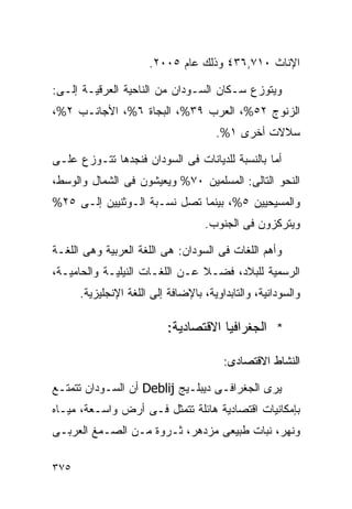 ‫ﺍﻹﻨﺎﺙ ٠١٧,٦٣٤ ﻭﺫﻟﻙ ﻋﺎﻡ ٥٠٠٢.‬

‫ﻭﻴﺘﻭﺯﻉ ﺴـﻜﺎﻥ ﺍﻟﺴـﻭﺩﺍﻥ ﻤﻥ ﺍﻟﻨﺎﺤﻴﺔ ﺍﻟﻌﺭﻗﻴـﺔ ﺇﻟـﻰ:‬
‫ﺍﻟﺯﻨﻭﺝ ٢٥%، ﺍﻟﻌﺭﺏ ٩٣%، ﺍﻟﺒﺠﺎﺓ ٦%، ﺍﻷﺠﺎﻨـﺏ ٢%،‬
                                      ‫ﺴﻼﻻﺕ ﺃﺨﺭﻯ ١%.‬

‫ﺃﻤﺎ ﺒﺎﻟﻨﺴﺒﺔ ﻟﻠﺩﻴﺎﻨﺎﺕ ﻓﻰ ﺍﻟﺴﻭﺩﺍﻥ ﻓﻨﺠﺩﻫﺎ ﺘﺘـﻭﺯﻉ ﻋﻠـﻰ‬
‫ﺍﻟﻨﺤﻭ ﺍﻟﺘﺎﻟﻰ: ﺍﻟﻤﺴﻠﻤﻴﻥ ٠٧% ﻭﻴﻌﻴﺸﻭﻥ ﻓﻰ ﺍﻟﺸﻤﺎل ﻭﺍﻟﻭﺴﻁ،‬
‫ﻭﺍﻟﻤﺴﻴﺤﻴﻴﻥ ٥%، ﺒﻴﻨﻤﺎ ﺘﺼل ﻨﺴـﺒﺔ ﺍﻟـﻭﺜﻨﻴﻴﻥ ﺇﻟـﻰ ٥٢%‬
                                    ‫ﻭﻴﺘﺭﻜﺯﻭﻥ ﻓﻰ ﺍﻟﺠﻨﻭﺏ.‬

‫ﻭﺃﻫﻡ ﺍﻟﻠﻐﺎﺕ ﻓﻰ ﺍﻟﺴﻭﺩﺍﻥ: ﻫﻰ ﺍﻟﻠﻐﺔ ﺍﻟﻌﺭﺒﻴﺔ ﻭﻫﻰ ﺍﻟﻠﻐـﺔ‬
‫ﺍﻟﺭﺴﻤﻴﺔ ﻟﻠﺒﻼﺩ، ﻓﻀـﻼ ﻋـﻥ ﺍﻟﻠﻐـﺎﺕ ﺍﻟﻨﻴﻠﻴـﺔ ﻭﺍﻟﺤﺎﻤﻴـﺔ،‬
                                ‫ﹰ‬
      ‫ﻭﺍﻟﺴﻭﺩﺍﻨﻴﺔ، ﻭﺍﻟﺘﺎﺒﺩﺍﻭﻴﺔ، ﺒﺎﻹﻀﺎﻓﺔ ﺇﻟﻰ ﺍﻟﻠﻐﺔ ﺍﻹﻨﺠﻠﻴﺯﻴﺔ.‬

                           ‫* ﺍﻟﺠﻐﺭﺍﻓﻴﺎ ﺍﻻﻗﺘﺼﺎﺩﻴﺔ:‬

                                        ‫ﺍﻟﻨﺸﺎﻁ ﺍﻻﻗﺘﺼﺎﺩﻯ:‬

‫ﻴﺭﻯ ﺍﻟﺠﻐﺭﺍﻓـﻰ ﺩﻴﺒﻠـﻴﺞ ‪ Deblij‬ﺃﻥ ﺍﻟﺴـﻭﺩﺍﻥ ﺘﺘﻤﺘـﻊ‬
‫ﺒﺈﻤﻜﺎﻨﻴﺎﺕ ﺍﻗﺘﺼﺎﺩﻴﺔ ﻫﺎﺌﻠﺔ ﺘﺘﻤﺜل ﻓـﻰ ﺃﺭﺽ ﻭﺍﺴـﻌﺔ، ﻤﻴـﺎﻩ‬
‫ﻭﻨﻬﺭ، ﻨﺒﺎﺕ ﻁﺒﻴﻌﻰ ﻤﺯﺩﻫﺭ، ﺜـﺭﻭﺓ ﻤـﻥ ﺍﻟﺼـﻤﻎ ﺍﻟﻌﺭﺒـﻰ‬

‫٥٧٣‬
 