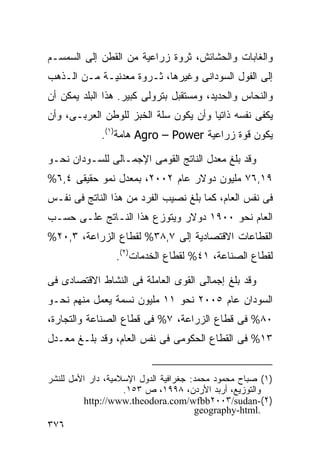 ‫ﻭﺍﻟﻐﺎﺒﺎﺕ ﻭﺍﻟﺤﺸﺎﺌﺵ، ﺜﺭﻭﺓ ﺯﺭﺍﻋﻴﺔ ﻤﻥ ﺍﻟﻘﻁﻥ ﺇﻟﻰ ﺍﻟﺴﻤﺴـﻡ‬
‫ﺇﻟﻰ ﺍﻟﻔﻭل ﺍﻟﺴﻭﺩﺍﻨﻰ ﻭﻏﻴﺭﻫﺎ، ﺜـﺭﻭﺓ ﻤﻌﺩﻨﻴـﺔ ﻤـﻥ ﺍﻟـﺫﻫﺏ‬
‫ﻭﺍﻟﻨﺤﺎﺱ ﻭﺍﻟﺤﺩﻴﺩ، ﻭﻤﺴﺘﻘﺒل ﺒﺘﺭﻭﻟﻰ ﻜﺒﻴﺭ. ﻫﺫﺍ ﺍﻟﺒﻠﺩ ﻴﻤﻜﻥ ﺃﻥ‬
‫ﻴﻜﻔﻰ ﻨﻔﺴﻪ ﺫﺍﺘﻴﺎ ﻭﺃﻥ ﻴﻜﻭﻥ ﺴﻠﺔ ﺍﻟﺨﺒﺯ ﻟﻠﻭﻁﻥ ﺍﻟﻌﺭﺒـﻰ، ﻭﺃﻥ‬
                                      ‫ﹰ‬
             ‫ﻴﻜﻭﻥ ﻗﻭﺓ ﺯﺭﺍﻋﻴﺔ ‪ Agro – Power‬ﻫﺎﻤﺔ)١(.‬

‫ﻭﻗﺩ ﺒﻠﻎ ﻤﻌﺩل ﺍﻟﻨﺎﺘﺞ ﺍﻟﻘﻭﻤﻰ ﺍﻹﺠﻤـﺎﻟﻰ ﻟﻠﺴـﻭﺩﺍﻥ ﻨﺤـﻭ‬
‫٩١,٦٧ ﻤﻠﻴﻭﻥ ﺩﻭﻻﺭ ﻋﺎﻡ ٢٠٠٢، ﺒﻤﻌﺩل ﻨﻤﻭ ﺤﻘﻴﻘﻰ ٤,٦%‬
‫ﻓﻰ ﻨﻔﺱ ﺍﻟﻌﺎﻡ، ﻜﻤﺎ ﺒﻠﻎ ﻨﺼﻴﺏ ﺍﻟﻔﺭﺩ ﻤﻥ ﻫﺫﺍ ﺍﻟﻨﺎﺘﺞ ﻓﻰ ﻨﻔـﺱ‬
‫ﺍﻟﻌﺎﻡ ﻨﺤﻭ ٠٠٩١ ﺩﻭﻻﺭ ﻭﻴﺘﻭﺯﻉ ﻫﺫﺍ ﺍﻟﻨـﺎﺘﺞ ﻋﻠـﻰ ﺤﺴـﺏ‬
‫ﺍﻟﻘﻁﺎﻋﺎﺕ ﺍﻻﻗﺘﺼﺎﺩﻴﺔ ﺇﻟﻰ ٧,٨٣% ﻟﻘﻁﺎﻉ ﺍﻟﺯﺭﺍﻋﺔ، ٣,٠٢%‬
                 ‫ﻟﻘﻁﺎﻉ ﺍﻟﺼﻨﺎﻋﺔ، ١٤% ﻟﻘﻁﺎﻉ ﺍﻟﺨﺩﻤﺎﺕ)٢(.‬

‫ﻭﻗﺩ ﺒﻠﻎ ﺇﺠﻤﺎﻟﻰ ﺍﻟﻘﻭﻯ ﺍﻟﻌﺎﻤﻠﺔ ﻓﻰ ﺍﻟﻨﺸﺎﻁ ﺍﻻﻗﺘﺼﺎﺩﻯ ﻓﻰ‬
‫ﺍﻟﺴﻭﺩﺍﻥ ﻋﺎﻡ ٥٠٠٢ ﻨﺤﻭ ١١ ﻤﻠﻴﻭﻥ ﻨﺴﻤﺔ ﻴﻌﻤل ﻤﻨﻬﻡ ﻨﺤـﻭ‬
‫٠٨% ﻓﻰ ﻗﻁﺎﻉ ﺍﻟﺯﺭﺍﻋﺔ، ٧% ﻓﻰ ﻗﻁﺎﻉ ﺍﻟﺼﻨﺎﻋﺔ ﻭﺍﻟﺘﺠﺎﺭﺓ،‬
‫٣١% ﻓﻰ ﺍﻟﻘﻁﺎﻉ ﺍﻟﺤﻜﻭﻤﻰ ﻓﻰ ﻨﻔﺱ ﺍﻟﻌﺎﻡ، ﻭﻗﺩ ﺒﻠـﻎ ﻤﻌـﺩل‬


‫)١( ﺼﺒﺎﺡ ﻤﺤﻤﻭﺩ ﻤﺤﻤﺩ: ﺠﻐﺭﺍﻓﻴﺔ ﺍﻟﺩﻭل ﺍﻹﺴﻼﻤﻴﺔ، ﺩﺍﺭ ﺍﻷﻤل ﻟﻠﻨﺸﺭ‬
                    ‫ﻭﺍﻟﺘﻭﺯﻴﻊ، ﺃﺭﺒﺩ ﺍﻷﺭﺩﻥ، ٨٩٩١، ﺹ ٣٥١.‬
          ‫)٢(-‪http://www.theodora.com/wfbb٢٠٠٣/sudan‬‬
                                       ‫.‪geography-html‬‬
‫٦٧٣‬
 