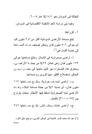 ‫ﺍﻟﺒﻁﺎﻟﺔ ﻓﻰ ﺍﻟﺴﻭﺩﺍﻥ ﻨﺤﻭ ٧,٨١% ﻋﺎﻡ ٥٠٠٢.‬

 ‫ﻭﻓﻴﻤﺎ ﻴﻠﻰ ﺩﺭﺍﺴﺔ ﻷﻫﻡ ﺍﻷﻨﻅﻤﺔ ﺍﻻﻗﺘﺼﺎﺩﻴﺔ ﻓﻰ ﺍﻟﺴﻭﺩﺍﻥ:‬

                                               ‫١- ﺍﻟﺯﺭﺍﻋﺔ:‬

‫ﺘﺒﻠﻎ ﻤﺴﺎﺤﺔ ﺍﻷﺭﺍﻀﻰ ﺍﻟﺴﻭﺩﺍﻨﻴﺔ ﺃﻜﺜﺭ ﻤﻥ ٥,٢ ﻤﻠﻴﻭﻥ ﻜﻡ،‬
‫ﺃﻯ ﺤﻭﺍﻟﻰ ٦٠٥ ﻤﻠﻴﻭﻥ ﻓﺩﺍﻥ ﻭﻴﻤﻜﻥ ﺘﺼﻨﻴﻑ ﻫـﺫﻩ ﺍﻟﻤﺴـﺎﺤﺔ‬
                                     ‫ﺇﻟﻰ ﺨﻤﺴﺔ ﺃﻗﺴﺎﻡ ﻫﻰ)١(:‬

‫ﺃ- ﺃﺭﺍﻀﻰ ﺼﺤﺭﺍﻭﻴﺔ ﻓﻰ ﺍﻟﺸﻤﺎل: ﻭﺘﺒﻠﻎ ﻤﺴﺎﺤﺘﻬﺎ ﺤﻭﺍﻟﻰ‬
‫٣٧١ ﻤﻠﻴﻭﻥ ﻓﺩﺍﻥ ﻭﻫﻰ ﺘﻌﺎﺩل ٩٢% ﻤﻥ ﺠﻤﻠـﺔ ﺍﻷﺭﺍﻀـﻰ،‬
‫ﻭﻴﺨﺘﺭﻕ ﻫﺫﻩ ﺍﻟﺼﺤﺭﺍﺀ ﻨﻬﺭ ﺍﻟﻨﻴل ﻤﺘﺠﻬﺎ ﺇﻟﻰ ﻤﺼـﺭ، ﻭﻤـﻥ‬
               ‫ﹰ‬
          ‫ﺍﻟﻤﻤﻜﻥ ﺍﺴﺘﺼﻼﺡ ﺍﻟﻜﺜﻴﺭ ﻤﻨﻬﺎ ﻟﺘﺭﻭﻯ ﺭﻴﺎ ﺼﻨﺎﻋﻴﺎ.‬
           ‫ﹰ‬      ‫ﹰ‬

‫ﺏ- ﺃﺭﺍﻀﻰ ﺸﺒﻪ ﺼـﺤﺭﺍﻭﻴﺔ: ﻭﺘﺒﻠـﻎ ﻤﺴـﺎﺤﺘﻬﺎ ٧١١‬
‫ﻤﻠﻴﻭﻥ ﻓﺩﺍﻥ، ﺃﻯ ﺒﻨﺴﺒﺔ ٢% ﻤﻥ ﺠﻤﻠﺔ ﻤﺴﺎﺤﺔ ﺍﻟﺒﻼﺩ، ﻭﻫـﺫﻩ‬
‫ﺍﻷﺭﺍﻀﻰ ﺸﺒﻪ ﺍﻟﺼﺤﺭﺍﻭﻴﺔ ﺘﺴﻘﻁ ﻓﻴﻬﺎ ﺍﻷﻤﻁﺎﺭ ﺒﻤﻌﺩل ﻴﺘﺭﺍﻭﺡ‬
                                 ‫ﺒﻴﻥ )٥٧ – ٠٠٣( ﻤﻠﻠﻴﻤﺘﺭ.‬

‫ﺝ- ﺃﺭﺍﻀﻰ ﻏﺎﺒﺎﺕ ﻭﺤﺸـﺎﺌﺵ: ﺘﺒﻠـﻎ ﻤﺴـﺎﺤﺘﻬﺎ ٧٤٢‬


 ‫)١( ﻋﺒﺩ ﺍﷲ ﻤﺤﻤﺩ ﻗﺴﻡ: ﺍﻟﺘﻨﻤﻴﺔ ﻓﻰ ﺍﻟﻭﻁﻥ ﺍﻟﻌﺭﺒﻰ، ﻤﺭﺠﻊ ﺴﺒﻕ ﺫﻜﺭﻩ.‬
‫٧٧٣‬
 