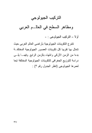 ‫ﺍﻟﺘﺭﻜﻴﺏ ﺍﻟﺠﻴﻭﻟﻭﺠﻲ‬
     ‫ﻭﻤﻅﺎﻫﺭ ﺍﻟﺴﻁﺢ ﻓﻲ ﺍﻟﻌﺎﻟـﻡ ﺍﻟﻌﺭﺒﻲ‬
                           ‫ﺃﻭﻻ – ﺍﻟﺘﺭﻜﻴﺏ ﺍﻟﺠﻴﻭﻟﻭﺠﻰ : -‬
                                                   ‫ﹰ‬

‫ﺘﺘﻨﻭﻉ ﺍﻟﺘﻜﻭﻴﻨﺎﺕ ﺍﻟﺠﻴﻭﻟﻭﺠﻴﺔ ﺒﺄﺭﺍﻀﻰ ﺍﻟﻌﺎﻟﻡ ﺍﻟﻌﺭﺒﻰ ﺤﻴﺙ‬
‫ﺘﺘﻤﺜل ﺒﻬﺎ ﺘﻘﺭﻴﺒﺎ ﻜل ﺘﻜﻭﻴﻨﺎﺕ ﺍﻟﻌﺼﻭﺭ ﺍﻟﺠﻴﻭﻟﻭﺠﻴﺔ ﺍﻟﻤﺨﺘﻠﻔـﺔ‬
                                       ‫ﹰ‬
‫ﺒﺩﺀﺍ ﻤﻥ ﺍﻟﺯﻤﻥ ﺍﻷﺭﻜﻰ ﻭﺍﻨﺘﻬﺎﺀ ﺒﺎﻟﺯﻤﻥ ﺍﻟﺭﺍﺒﻊ. ﻭﻓﻴﻤـﺎ ﻴﻠـﻰ‬
                                                  ‫ﹰ‬
‫ﺩﺭﺍﺴﺔ ﻟﻠﺘﻭﺯﻴﻊ ﺍﻟﺠﻐﺭﺍﻓﻰ ﻟﻠﺘﻜﻭﻴﻨﺎﺕ ﺍﻟﺠﻴﻭﻟﻭﺠﻴﺔ ﺍﻟﻤﺨﺘﻠﻔﺔ ﺘﺒﻌﺎ‬
‫ﹰ‬
                ‫ﻟﻌﻤﺭﻫﺎ ﺍﻟﺠﻴﻭﻟﻭﺠﻰ )ﺍﻨﻅﺭ ﺍﻟﺠﺩﻭل ﺭﻗﻡ ٣( :‬




‫٧٣‬
 