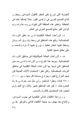 ‫ﺍﻟﺘﺠﺎﺭﻴﺔ ﺍﻟﺘﻰ ﺘﺯﺭﻉ ﻋﻠﻰ ﺍﻟﻤﻁﺭ ﻜﺎﻟﻔﻭل ﺍﻟﺴﻭﺩﺍﻨﻰ. ﻭﻴﻌﺘﺒـﺭ‬
‫ﺇﻨﺘﺎﺝ ﺍﻟﺼﻤﻎ ﺍﻟﻌﺭﺒﻰ ﻓﻰ ﺃﺭﺍﻀﻰ ﺍﻟﻘﻭﺯ ﺩﺨﻼ ﺇﻀﺎﻓﻴﺎ ﻫﺎﻤﺎ ﻓﻰ‬
   ‫ﹰ ﹰ‬         ‫ﹰ‬
‫ﺍﻟﻤﻨﻁﻘﺔ. ﻭﺘﻌﺘﺒﺭ ﻫﺫﻩ ﺍﻟﻤﻨﻁﻘﺔ ﺍﻟﺘﻰ ﺘﻘﻊ ﻓـﻰ ﻭﺴـﻁ ﻭﻏـﺭﺏ‬
                ‫ﺍﻟﻭﺍﺩﻯ ﺃﻜﺒﺭ ﻤﻨﺘﺞ ﻟﻠﺼﻤﻎ ﺍﻟﻌﺭﺒﻰ ﻓﻰ ﺍﻟﻌﺎﻟﻡ.‬

‫ﺩ- ﺍﻟﺯﺭﺍﻋﺎﺕ ﺍﻟﺠﺎﻓﺔ ﺍﻟﺘﻘﻠﻴﺩﻴﺔ ﻓـﻰ ﻤﻨـﺎﻁﻕ ﺍﻟﺘﺭﺒـﺎﺕ‬
‫ﺍﻟﺼﻠﺼﺎﻟﻴﺔ: ﻭﺘﻘﻊ ﻫﺫﻩ ﺍﻟﻤﻨﺎﻁﻕ ﻓﻰ ﻭﺴﻁ ﻭﺸـﺭﻕ ﺍﻟﺴـﻭﺩﺍﻥ‬
‫ﻭﺘﺴﻘﻁ ﻋﻠﻴﻬﺎ ﺃﻤﻁﺎﺭ ﻓﻌﻠﻴﺔ – ﻴﺯﺭﻉ ﻋﻠﻴﻬﺎ ﺍﻟـﺫﺭﺓ ﻭﺍﻟﺴﻤﺴـﻡ‬
                                 ‫ﻋﻠﻰ ﻨﻁﺎﻕ ﻀﺌﻴل ﻟﻠﻐﺎﻴﺔ.‬

‫ﻫـ- ﺍﻟﺯﺭﺍﻋﺎﺕ ﺍﻟﺠﺎﻓﺔ ﺍﻟﻤﻴﻜﺎﻨﻴﻜﻴﺔ ﻓﻰ ﻤﻨﺎﻁﻕ ﺍﻟﺘﺭﺒـﺎﺕ‬
‫ﺍﻟﺼﻠﺼﺎﻟﻴﺔ: ﻭﻴﻭﺠﺩ ﻫﺫﺍ ﺍﻟﻨﻭﻉ ﻤـﻥ ﺍﻟﺯﺭﺍﻋـﺔ ﻓـﻰ ﺒﻌـﺽ‬
‫ﺍﻟﻤﻨﺎﻁﻕ ﺍﻟﺘﻰ ﺘﻭﺠﺩ ﺒﻬﺎ ﺍﻟﺯﺭﺍﻋﺎﺕ ﺍﻟﺠﺎﻓﺔ ﺍﻟﺘﻘﻠﻴﺩﻴﺔ ﻓﻰ ﻤﻨﺎﻁﻕ‬
‫ﺍﻟﺘﺭﺒﺎﺕ ﺍﻟﺼﻠﺼﺎﻟﻴﺔ. ﻭﻟﻜﻥ ﻨﻅﺭﺍ ﻻﺴﺘﺨﺩﺍﻡ ﺍﻵﻻﺕ ﺍﻟﺤﺩﻴﺜﺔ ﻓﺈﻥ‬
                         ‫ﹰ‬
‫ﺤﺠﻡ ﺍﻟﻤﺯﺍﺭﻉ ﻜﺒﻴﺭ، ﻭﻴﺘﺭﺍﻭﺡ ﻤﺴﺎﺤﺔ ﻜل ﻤﻨﻬﺎ ﺒـﻴﻥ ٠٠٠١،‬
‫٠٠٥١ ﻓﺩﺍﻨﹰ، ﻭﻨﻅﺭﺍ ﻻﺴﺘﺜﻤﺎﺭ ﺭﺃﺱ ﻤﺎل ﻀـﺨﻡ ﻓـﻰ ﻫـﺫﻩ‬
                              ‫ﹰ‬      ‫ﺎ‬
‫ﺍﻟﻤﺸﺭﻭﻋﺎﺕ – ﻓﺈﻥ ﻫﺫﻩ ﺍﻟﻤﻨﺎﻁﻕ ﺘﺘﻤﻴﺯ ﺒﺎﻹﻨﺘـﺎﺝ ﺍﻟﺘﺠـﺎﺭﻯ‬
                    ‫ﻟﺒﻌﺽ ﻫﺫﻩ ﺍﻟﻤﺤﺎﺼﻴل ﻜﺎﻟﺫﺭﺓ ﻭﺍﻟﺴﻤﺴﻡ.‬

‫ﻭ- ﺯﺭﺍﻋﺔ ﺍﻻﻜﺘﻔﺎﺀ ﺍﻟﺫﺍﺘﻰ ﺍﻟﺘﻘﻠﻴﺩﻴﺔ ﻓﻰ ﺠﻨﻭﺏ ﺍﻟﺴﻭﺩﺍﻥ:‬
‫ﻭﺍﻹﻨﺘﺎﺝ ﻫﻨﺎ ﺒﻬﺩﻑ ﺴﺩ ﺤﺎﺠﺔ ﺍﻻﻜﺘﻔﺎﺀ ﺍﻟﺫﺍﺘﻰ ﻭﺍﻟﺘﺭﻜﻴﺯ ﻋﻠـﻰ‬
‫٠٨٣‬
 