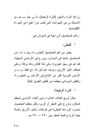 ‫ﺯﺭﺍﻋﺔ ﺍﻟﺫﺭﺓ ﻭﺍﻟﺩﺨﻥ )ﺍﻟﺫﺭﺓ ﺍﻟﺭﻓﻴﻌﺔ(، ﺇﻟـﻰ ﺠﺎﻨـﺏ ﺼـﻴﺩ‬
‫ﺍﻷﺴﻤﺎﻙ ﻭﺭﻋﻰ ﺍﻟﺤﻴﻭﺍﻨﺎﺕ ﺍﻟﺘﻰ ﺘﻠﻌﺏ ﺩﻭﺭﺍ ﻜﺒﻴﺭﺍ ﻓﻰ ﺍﻟﺤﻴـﺎﺓ‬
           ‫ﹰ‬     ‫ﹰ‬
                                            ‫ﺍﻻﻗﺘﺼﺎﺩﻴﺔ.‬

              ‫ﻭﺃﻫﻡ ﺍﻟﻤﺤﺎﺼﻴل ﺍﻟﺯﺭﺍﻋﻴﺔ ﻓﻰ ﺍﻟﺴﻭﺩﺍﻥ ﻫﻰ:‬

                                        ‫* ﺍﻟﻘﻁﻥ:‬
‫ﻴﻌﺘﺒﺭ ﻤﻥ ﺃﻫﻡ ﺍﻟﻤﺤﺎﺼﻴل ﺍﻟﺘﺠﺎﺭﻴـﺔ، ﻭﻴﻌـﺩ ﺃﺴـﺎﺱ‬
‫ﺍﻟﻤﺤﺎﺼﻴل ﺇﻨﺘﺎﺠﺎ ﻓﻰ ﺍﻟﺴﻭﺩﺍﻥ، ﻭﻴﺯﺭﻉ ﻓﻰ ﺍﻷﺭﺍﻀﻰ ﺍﻟﺴﻬﻠﻴﺔ،‬
                                     ‫ﹰ‬
‫ﻜﻤﺎ ﻫﻭ ﻓﻰ ﺴﻬل ﺍﻟﺠﺯﻴﺭﺓ، ﻭﻓﻰ ﺩﻟﺘﺎ ﺍﻟﻘﺎﺵ ﻭﺩﻟﺘﺎ ﺒﺭﻜﺔ، ﻭﻋﻠﻰ‬
‫ﻀﻔﺎﻑ ﺍﻟﻨﻴل ﺍﻷﺯﺭﻕ، ﻭﺒﻭﺠﻪ ﻋﺎﻡ ﻓﺈﻥ ﺇﻨﺘـﺎﺝ ﺍﻟﻘﻁـﻥ ﻤـﻥ‬
‫ﺍﻷﺭﺽ ﺍﻟﻤﺭﻭﻴﺔ ﺃﻜﺒﺭ ﻤﻥ ﺍﻹﻨﺘﺎﺝ ﻓﻰ ﺍﻷﺭﺍﻀـﻰ ﺍﻟﻤﻁﺭﻴـﺔ،‬
          ‫ﻭﺍﻟﻘﻁﻥ ﺍﻟﺴﻭﺩﺍﻨﻰ ﻤﻌﻅﻤﻪ ﻤﻥ ﺍﻟﻘﻁﻥ ﺍﻟﻁﻭﻴل ﺍﻟﺘﻴﻠﺔ.‬

                                ‫* ﺍﻟﺫﺭﺓ ﺍﻟﺭﻓﻴﻌﺔ:‬
‫ﺘﻤﺜل ﺃﻭﺴﻊ ﺍﻟﻐﻼﺕ ﺍﻨﺘﺸﺎﺭﹰ، ﻭﻫﻰ ﺍﻟﻐﺫﺍﺀ ﺍﻷﺴﺎﺴﻰ ﻟﻤﻌﻅﻡ‬
                         ‫ﺍ‬
‫ﺍﻟﺴﻜﺎﻥ، ﻭﺘﺯﺭﻉ ﻋﻠﻰ ﺍﻟﻤﻁﺭ ﺃﻭ ﺍﻟﺭﻯ، ﻭﻟﻜﻥ ﻤﻌﻅﻡ ﺍﻟﻤﺤﺼﻭل‬
‫ﻤﺼﺩﺭﻩ ﺍﻟﺯﺭﺍﻋﺔ ﺍﻟﻤﻁﺭﻴﺔ ﻓﻰ ﻜﺭﺩﻓﺎﺕ ﻭﺍﻟﻨﻴل ﺍﻷﺯﺭﻕ ﻭﻜﺴﻼ‬
           ‫ﺤﻴﺙ ﺘﺘﺭﺍﻭﺡ ﻜﻤﻴﺔ ﺍﻟﻤﻁﺭ ﺒﻴﻥ ٠٥٢ – ٠٥٧ ﻤﻡ.‬


‫١٨٣‬
 